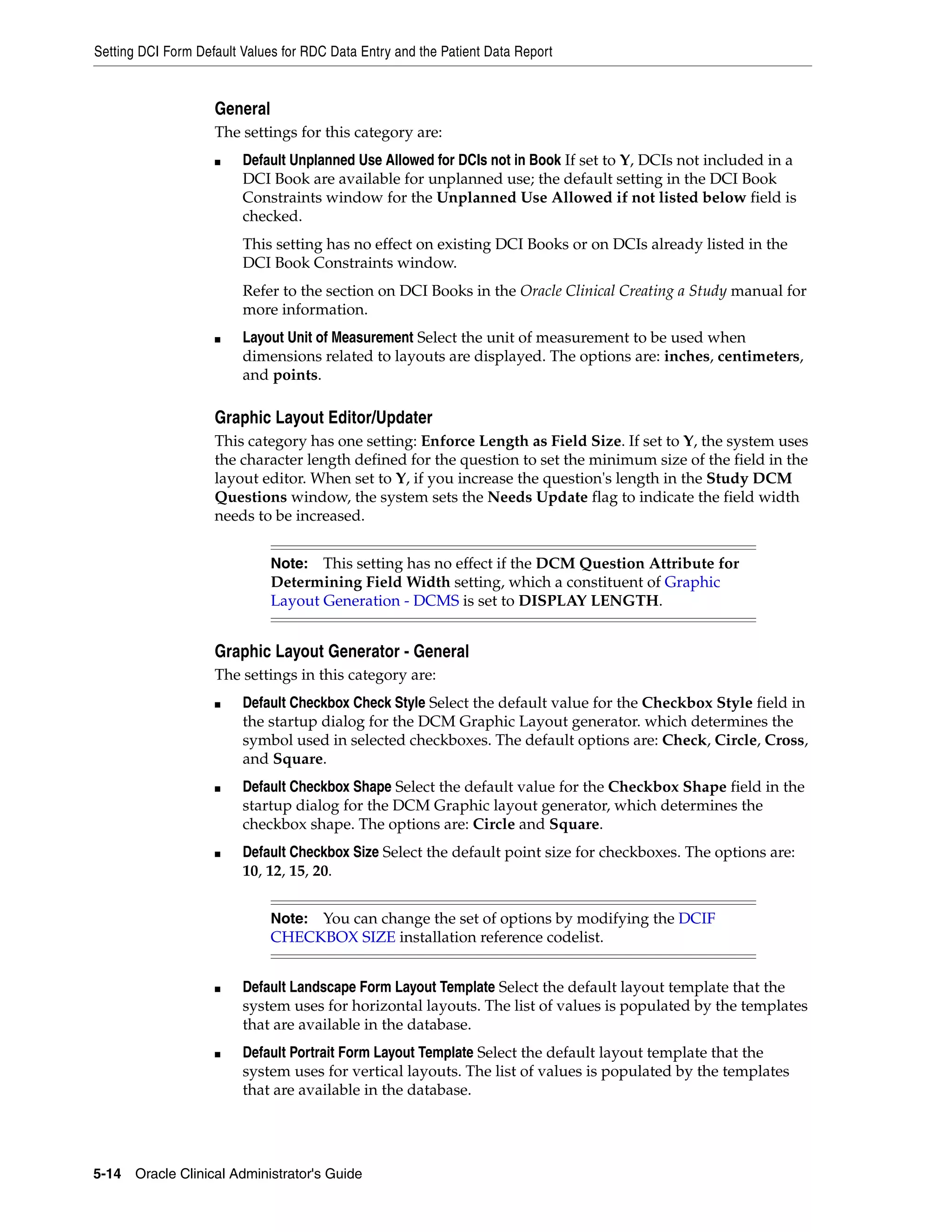 Setting DCI Form Default Values for RDC Data Entry and the Patient Data Report


                    General
                    The settings for this category are:
                    ■    Default Unplanned Use Allowed for DCIs not in Book If set to Y, DCIs not included in a
                         DCI Book are available for unplanned use; the default setting in the DCI Book
                         Constraints window for the Unplanned Use Allowed if not listed below field is
                         checked.
                         This setting has no effect on existing DCI Books or on DCIs already listed in the
                         DCI Book Constraints window.
                         Refer to the section on DCI Books in the Oracle Clinical Creating a Study manual for
                         more information.
                    ■    Layout Unit of Measurement Select the unit of measurement to be used when
                         dimensions related to layouts are displayed. The options are: inches, centimeters,
                         and points.

                    Graphic Layout Editor/Updater
                    This category has one setting: Enforce Length as Field Size. If set to Y, the system uses
                    the character length defined for the question to set the minimum size of the field in the
                    layout editor. When set to Y, if you increase the question's length in the Study DCM
                    Questions window, the system sets the Needs Update flag to indicate the field width
                    needs to be increased.


                              Note:  This setting has no effect if the DCM Question Attribute for
                              Determining Field Width setting, which a constituent of Graphic
                              Layout Generation - DCMS is set to DISPLAY LENGTH.


                    Graphic Layout Generator - General
                    The settings in this category are:
                    ■    Default Checkbox Check Style Select the default value for the Checkbox Style field in
                         the startup dialog for the DCM Graphic Layout generator. which determines the
                         symbol used in selected checkboxes. The default options are: Check, Circle, Cross,
                         and Square.
                    ■    Default Checkbox Shape Select the default value for the Checkbox Shape field in the
                         startup dialog for the DCM Graphic layout generator, which determines the
                         checkbox shape. The options are: Circle and Square.
                    ■    Default Checkbox Size Select the default point size for checkboxes. The options are:
                         10, 12, 15, 20.


                              Note: You can change the set of options by modifying the DCIF
                              CHECKBOX SIZE installation reference codelist.


                    ■    Default Landscape Form Layout Template Select the default layout template that the
                         system uses for horizontal layouts. The list of values is populated by the templates
                         that are available in the database.
                    ■    Default Portrait Form Layout Template Select the default layout template that the
                         system uses for vertical layouts. The list of values is populated by the templates
                         that are available in the database.




5-14 Oracle Clinical Administrator's Guide
 