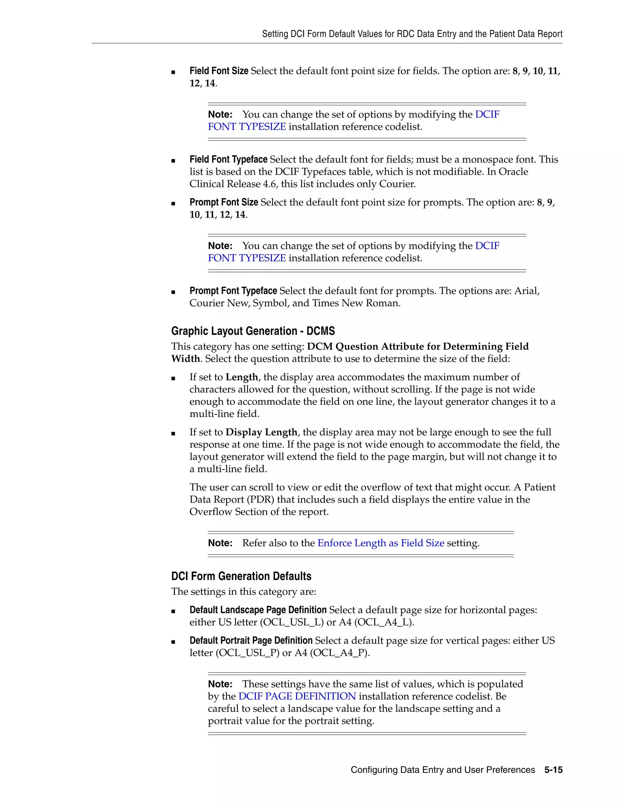 Setting DCI Form Default Values for RDC Data Entry and the Patient Data Report


■   Field Font Size Select the default font point size for fields. The option are: 8, 9, 10, 11,
    12, 14.


        Note: You can change the set of options by modifying the DCIF
        FONT TYPESIZE installation reference codelist.


■   Field Font Typeface Select the default font for fields; must be a monospace font. This
    list is based on the DCIF Typefaces table, which is not modifiable. In Oracle
    Clinical Release 4.6, this list includes only Courier.
■   Prompt Font Size Select the default font point size for prompts. The option are: 8, 9,
    10, 11, 12, 14.


        Note: You can change the set of options by modifying the DCIF
        FONT TYPESIZE installation reference codelist.


■   Prompt Font Typeface Select the default font for prompts. The options are: Arial,
    Courier New, Symbol, and Times New Roman.

Graphic Layout Generation - DCMS
This category has one setting: DCM Question Attribute for Determining Field
Width. Select the question attribute to use to determine the size of the field:
■   If set to Length, the display area accommodates the maximum number of
    characters allowed for the question, without scrolling. If the page is not wide
    enough to accommodate the field on one line, the layout generator changes it to a
    multi-line field.
■   If set to Display Length, the display area may not be large enough to see the full
    response at one time. If the page is not wide enough to accommodate the field, the
    layout generator will extend the field to the page margin, but will not change it to
    a multi-line field.
    The user can scroll to view or edit the overflow of text that might occur. A Patient
    Data Report (PDR) that includes such a field displays the entire value in the
    Overflow Section of the report.


        Note:    Refer also to the Enforce Length as Field Size setting.


DCI Form Generation Defaults
The settings in this category are:
■   Default Landscape Page Definition Select a default page size for horizontal pages:
    either US letter (OCL_USL_L) or A4 (OCL_A4_L).
■   Default Portrait Page Definition Select a default page size for vertical pages: either US
    letter (OCL_USL_P) or A4 (OCL_A4_P).


        Note:   These settings have the same list of values, which is populated
        by the DCIF PAGE DEFINITION installation reference codelist. Be
        careful to select a landscape value for the landscape setting and a
        portrait value for the portrait setting.



                                             Configuring Data Entry and User Preferences 5-15
 
