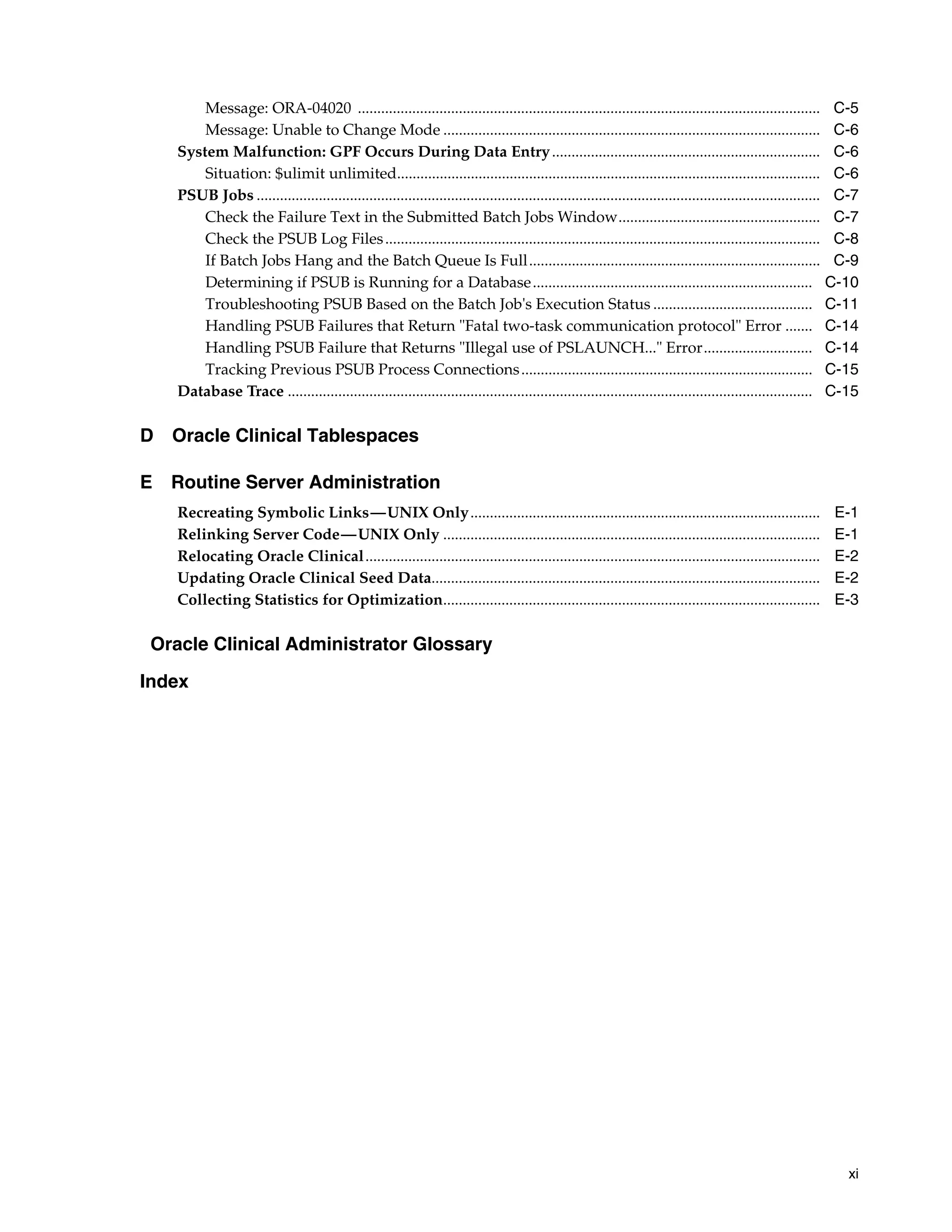 Message: ORA-04020 .......................................................................................................................                 C-5
       Message: Unable to Change Mode .................................................................................................                           C-6
   System Malfunction: GPF Occurs During Data Entry .....................................................................                                         C-6
       Situation: $ulimit unlimited.............................................................................................................                  C-6
   PSUB Jobs .................................................................................................................................................    C-7
       Check the Failure Text in the Submitted Batch Jobs Window....................................................                                              C-7
       Check the PSUB Log Files ................................................................................................................                  C-8
       If Batch Jobs Hang and the Batch Queue Is Full...........................................................................                                  C-9
       Determining if PSUB is Running for a Database ........................................................................                                    C-10
       Troubleshooting PSUB Based on the Batch Job's Execution Status .........................................                                                  C-11
       Handling PSUB Failures that Return "Fatal two-task communication protocol" Error .......                                                                  C-14
       Handling PSUB Failure that Returns "Illegal use of PSLAUNCH..." Error............................                                                         C-14
       Tracking Previous PSUB Process Connections ...........................................................................                                    C-15
   Database Trace .......................................................................................................................................        C-15

D Oracle Clinical Tablespaces

E Routine Server Administration
   Recreating Symbolic Links—UNIX Only..........................................................................................                                  E-1
   Relinking Server Code—UNIX Only .................................................................................................                              E-1
   Relocating Oracle Clinical.....................................................................................................................                E-2
   Updating Oracle Clinical Seed Data....................................................................................................                         E-2
   Collecting Statistics for Optimization.................................................................................................                        E-3

 Oracle Clinical Administrator Glossary

Index




                                                                                                                                                                   xi
 