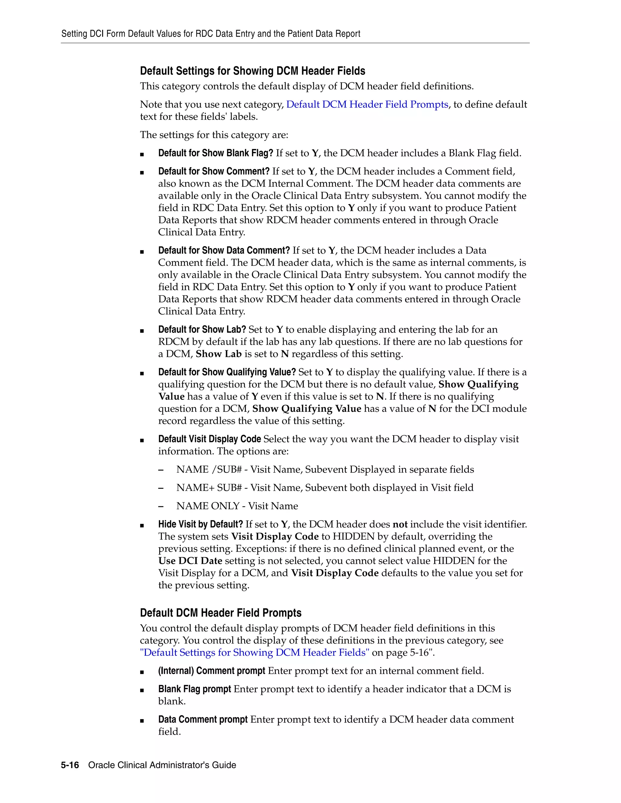 Setting DCI Form Default Values for RDC Data Entry and the Patient Data Report


                    Default Settings for Showing DCM Header Fields
                    This category controls the default display of DCM header field definitions.
                    Note that you use next category, Default DCM Header Field Prompts, to define default
                    text for these fields' labels.
                    The settings for this category are:
                    ■    Default for Show Blank Flag? If set to Y, the DCM header includes a Blank Flag field.
                    ■    Default for Show Comment? If set to Y, the DCM header includes a Comment field,
                         also known as the DCM Internal Comment. The DCM header data comments are
                         available only in the Oracle Clinical Data Entry subsystem. You cannot modify the
                         field in RDC Data Entry. Set this option to Y only if you want to produce Patient
                         Data Reports that show RDCM header comments entered in through Oracle
                         Clinical Data Entry.
                    ■    Default for Show Data Comment? If set to Y, the DCM header includes a Data
                         Comment field. The DCM header data, which is the same as internal comments, is
                         only available in the Oracle Clinical Data Entry subsystem. You cannot modify the
                         field in RDC Data Entry. Set this option to Y only if you want to produce Patient
                         Data Reports that show RDCM header data comments entered in through Oracle
                         Clinical Data Entry.
                    ■    Default for Show Lab? Set to Y to enable displaying and entering the lab for an
                         RDCM by default if the lab has any lab questions. If there are no lab questions for
                         a DCM, Show Lab is set to N regardless of this setting.
                    ■    Default for Show Qualifying Value? Set to Y to display the qualifying value. If there is a
                         qualifying question for the DCM but there is no default value, Show Qualifying
                         Value has a value of Y even if this value is set to N. If there is no qualifying
                         question for a DCM, Show Qualifying Value has a value of N for the DCI module
                         record regardless the value of this setting.
                    ■    Default Visit Display Code Select the way you want the DCM header to display visit
                         information. The options are:
                         –    NAME /SUB# - Visit Name, Subevent Displayed in separate fields
                         –    NAME+ SUB# - Visit Name, Subevent both displayed in Visit field
                         –    NAME ONLY - Visit Name
                    ■    Hide Visit by Default? If set to Y, the DCM header does not include the visit identifier.
                         The system sets Visit Display Code to HIDDEN by default, overriding the
                         previous setting. Exceptions: if there is no defined clinical planned event, or the
                         Use DCI Date setting is not selected, you cannot select value HIDDEN for the
                         Visit Display for a DCM, and Visit Display Code defaults to the value you set for
                         the previous setting.

                    Default DCM Header Field Prompts
                    You control the default display prompts of DCM header field definitions in this
                    category. You control the display of these definitions in the previous category, see
                    "Default Settings for Showing DCM Header Fields" on page 5-16".
                    ■    (Internal) Comment prompt Enter prompt text for an internal comment field.
                    ■    Blank Flag prompt Enter prompt text to identify a header indicator that a DCM is
                         blank.
                    ■    Data Comment prompt Enter prompt text to identify a DCM header data comment
                         field.


5-16 Oracle Clinical Administrator's Guide
 