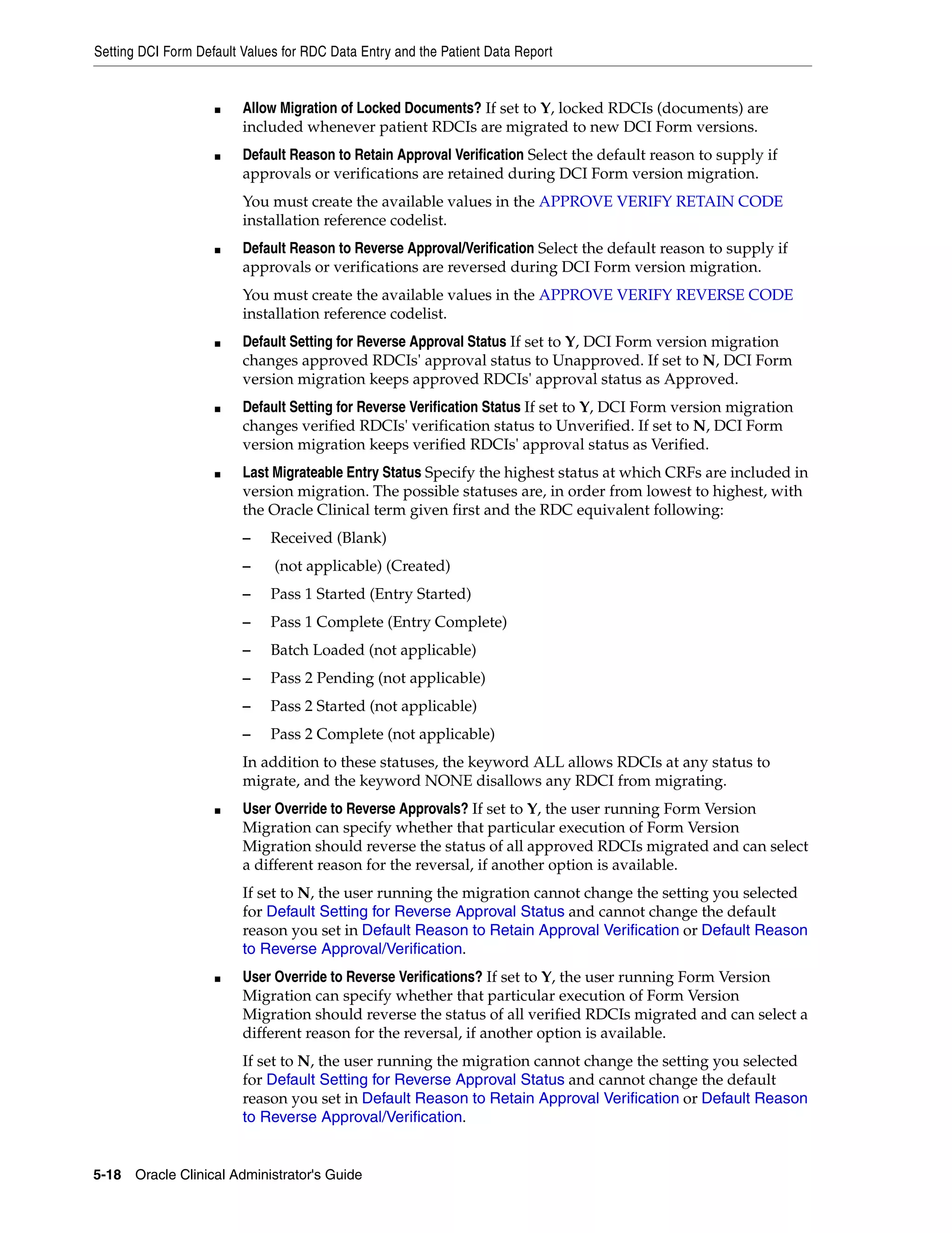 Setting DCI Form Default Values for RDC Data Entry and the Patient Data Report


                    ■    Allow Migration of Locked Documents? If set to Y, locked RDCIs (documents) are
                         included whenever patient RDCIs are migrated to new DCI Form versions.
                    ■    Default Reason to Retain Approval Verification Select the default reason to supply if
                         approvals or verifications are retained during DCI Form version migration.
                         You must create the available values in the APPROVE VERIFY RETAIN CODE
                         installation reference codelist.
                    ■    Default Reason to Reverse Approval/Verification Select the default reason to supply if
                         approvals or verifications are reversed during DCI Form version migration.
                         You must create the available values in the APPROVE VERIFY REVERSE CODE
                         installation reference codelist.
                    ■    Default Setting for Reverse Approval Status If set to Y, DCI Form version migration
                         changes approved RDCIs' approval status to Unapproved. If set to N, DCI Form
                         version migration keeps approved RDCIs' approval status as Approved.
                    ■    Default Setting for Reverse Verification Status If set to Y, DCI Form version migration
                         changes verified RDCIs' verification status to Unverified. If set to N, DCI Form
                         version migration keeps verified RDCIs' approval status as Verified.
                    ■    Last Migrateable Entry Status Specify the highest status at which CRFs are included in
                         version migration. The possible statuses are, in order from lowest to highest, with
                         the Oracle Clinical term given first and the RDC equivalent following:
                         –    Received (Blank)
                         –    (not applicable) (Created)
                         –    Pass 1 Started (Entry Started)
                         –    Pass 1 Complete (Entry Complete)
                         –    Batch Loaded (not applicable)
                         –    Pass 2 Pending (not applicable)
                         –    Pass 2 Started (not applicable)
                         –    Pass 2 Complete (not applicable)
                         In addition to these statuses, the keyword ALL allows RDCIs at any status to
                         migrate, and the keyword NONE disallows any RDCI from migrating.
                    ■    User Override to Reverse Approvals? If set to Y, the user running Form Version
                         Migration can specify whether that particular execution of Form Version
                         Migration should reverse the status of all approved RDCIs migrated and can select
                         a different reason for the reversal, if another option is available.
                         If set to N, the user running the migration cannot change the setting you selected
                         for Default Setting for Reverse Approval Status and cannot change the default
                         reason you set in Default Reason to Retain Approval Verification or Default Reason
                         to Reverse Approval/Verification.
                    ■    User Override to Reverse Verifications? If set to Y, the user running Form Version
                         Migration can specify whether that particular execution of Form Version
                         Migration should reverse the status of all verified RDCIs migrated and can select a
                         different reason for the reversal, if another option is available.
                         If set to N, the user running the migration cannot change the setting you selected
                         for Default Setting for Reverse Approval Status and cannot change the default
                         reason you set in Default Reason to Retain Approval Verification or Default Reason
                         to Reverse Approval/Verification.


5-18 Oracle Clinical Administrator's Guide
 