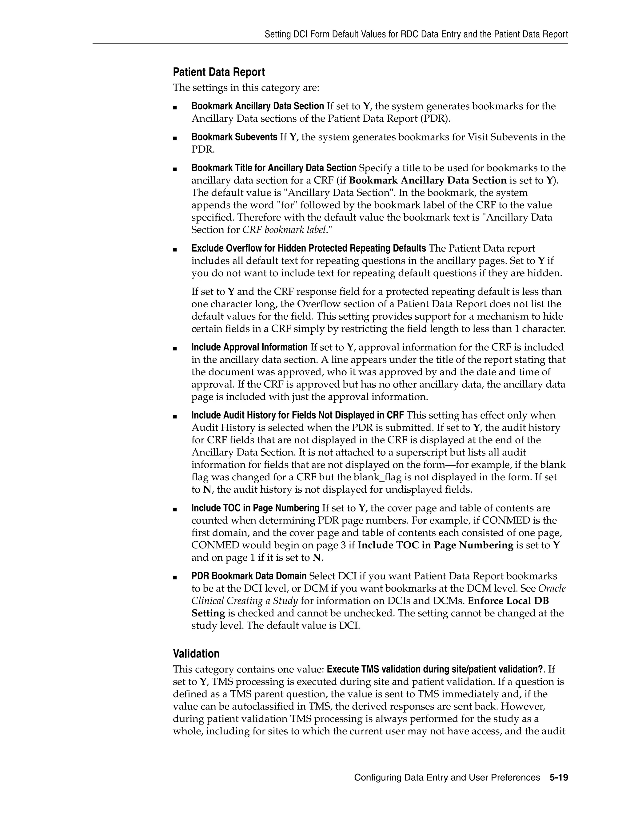 Setting DCI Form Default Values for RDC Data Entry and the Patient Data Report


Patient Data Report
The settings in this category are:
■   Bookmark Ancillary Data Section If set to Y, the system generates bookmarks for the
    Ancillary Data sections of the Patient Data Report (PDR).
■   Bookmark Subevents If Y, the system generates bookmarks for Visit Subevents in the
    PDR.
■   Bookmark Title for Ancillary Data Section Specify a title to be used for bookmarks to the
    ancillary data section for a CRF (if Bookmark Ancillary Data Section is set to Y).
    The default value is "Ancillary Data Section". In the bookmark, the system
    appends the word "for" followed by the bookmark label of the CRF to the value
    specified. Therefore with the default value the bookmark text is "Ancillary Data
    Section for CRF bookmark label."
■   Exclude Overflow for Hidden Protected Repeating Defaults The Patient Data report
    includes all default text for repeating questions in the ancillary pages. Set to Y if
    you do not want to include text for repeating default questions if they are hidden.
    If set to Y and the CRF response field for a protected repeating default is less than
    one character long, the Overflow section of a Patient Data Report does not list the
    default values for the field. This setting provides support for a mechanism to hide
    certain fields in a CRF simply by restricting the field length to less than 1 character.
■   Include Approval Information If set to Y, approval information for the CRF is included
    in the ancillary data section. A line appears under the title of the report stating that
    the document was approved, who it was approved by and the date and time of
    approval. If the CRF is approved but has no other ancillary data, the ancillary data
    page is included with just the approval information.
■   Include Audit History for Fields Not Displayed in CRF This setting has effect only when
    Audit History is selected when the PDR is submitted. If set to Y, the audit history
    for CRF fields that are not displayed in the CRF is displayed at the end of the
    Ancillary Data Section. It is not attached to a superscript but lists all audit
    information for fields that are not displayed on the form—for example, if the blank
    flag was changed for a CRF but the blank_flag is not displayed in the form. If set
    to N, the audit history is not displayed for undisplayed fields.
■   Include TOC in Page Numbering If set to Y, the cover page and table of contents are
    counted when determining PDR page numbers. For example, if CONMED is the
    first domain, and the cover page and table of contents each consisted of one page,
    CONMED would begin on page 3 if Include TOC in Page Numbering is set to Y
    and on page 1 if it is set to N.
■   PDR Bookmark Data Domain Select DCI if you want Patient Data Report bookmarks
    to be at the DCI level, or DCM if you want bookmarks at the DCM level. See Oracle
    Clinical Creating a Study for information on DCIs and DCMs. Enforce Local DB
    Setting is checked and cannot be unchecked. The setting cannot be changed at the
    study level. The default value is DCI.

Validation
This category contains one value: Execute TMS validation during site/patient validation?. If
set to Y, TMS processing is executed during site and patient validation. If a question is
defined as a TMS parent question, the value is sent to TMS immediately and, if the
value can be autoclassified in TMS, the derived responses are sent back. However,
during patient validation TMS processing is always performed for the study as a
whole, including for sites to which the current user may not have access, and the audit



                                            Configuring Data Entry and User Preferences 5-19
 