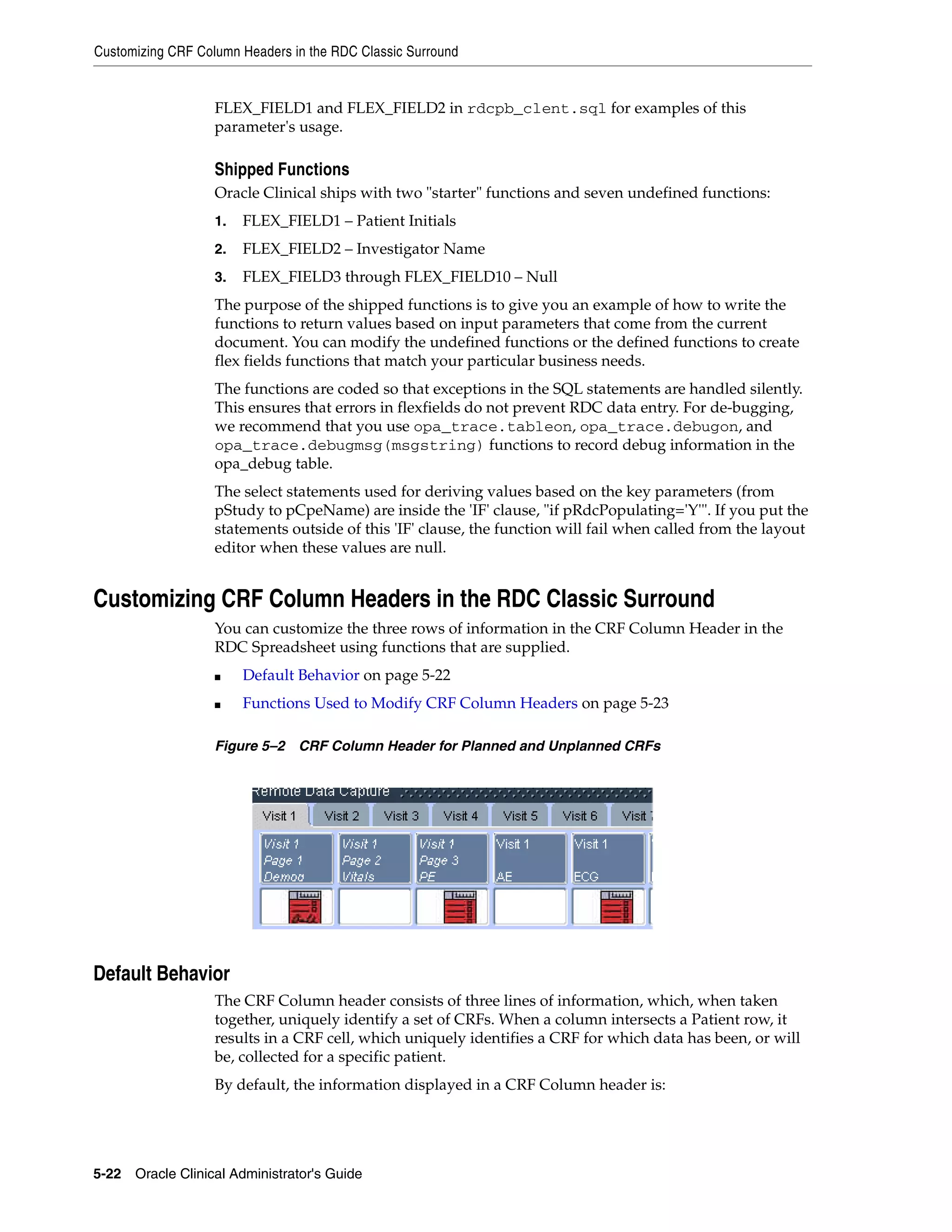 Customizing CRF Column Headers in the RDC Classic Surround


                   FLEX_FIELD1 and FLEX_FIELD2 in rdcpb_clent.sql for examples of this
                   parameter's usage.

                   Shipped Functions
                   Oracle Clinical ships with two "starter" functions and seven undefined functions:
                   1.   FLEX_FIELD1 – Patient Initials
                   2.   FLEX_FIELD2 – Investigator Name
                   3.   FLEX_FIELD3 through FLEX_FIELD10 – Null
                   The purpose of the shipped functions is to give you an example of how to write the
                   functions to return values based on input parameters that come from the current
                   document. You can modify the undefined functions or the defined functions to create
                   flex fields functions that match your particular business needs.
                   The functions are coded so that exceptions in the SQL statements are handled silently.
                   This ensures that errors in flexfields do not prevent RDC data entry. For de-bugging,
                   we recommend that you use opa_trace.tableon, opa_trace.debugon, and
                   opa_trace.debugmsg(msgstring) functions to record debug information in the
                   opa_debug table.
                   The select statements used for deriving values based on the key parameters (from
                   pStudy to pCpeName) are inside the 'IF' clause, "if pRdcPopulating='Y'". If you put the
                   statements outside of this 'IF' clause, the function will fail when called from the layout
                   editor when these values are null.


Customizing CRF Column Headers in the RDC Classic Surround
                   You can customize the three rows of information in the CRF Column Header in the
                   RDC Spreadsheet using functions that are supplied.
                   ■    Default Behavior on page 5-22
                   ■    Functions Used to Modify CRF Column Headers on page 5-23

                   Figure 5–2 CRF Column Header for Planned and Unplanned CRFs




Default Behavior
                   The CRF Column header consists of three lines of information, which, when taken
                   together, uniquely identify a set of CRFs. When a column intersects a Patient row, it
                   results in a CRF cell, which uniquely identifies a CRF for which data has been, or will
                   be, collected for a specific patient.
                   By default, the information displayed in a CRF Column header is:




5-22 Oracle Clinical Administrator's Guide
 