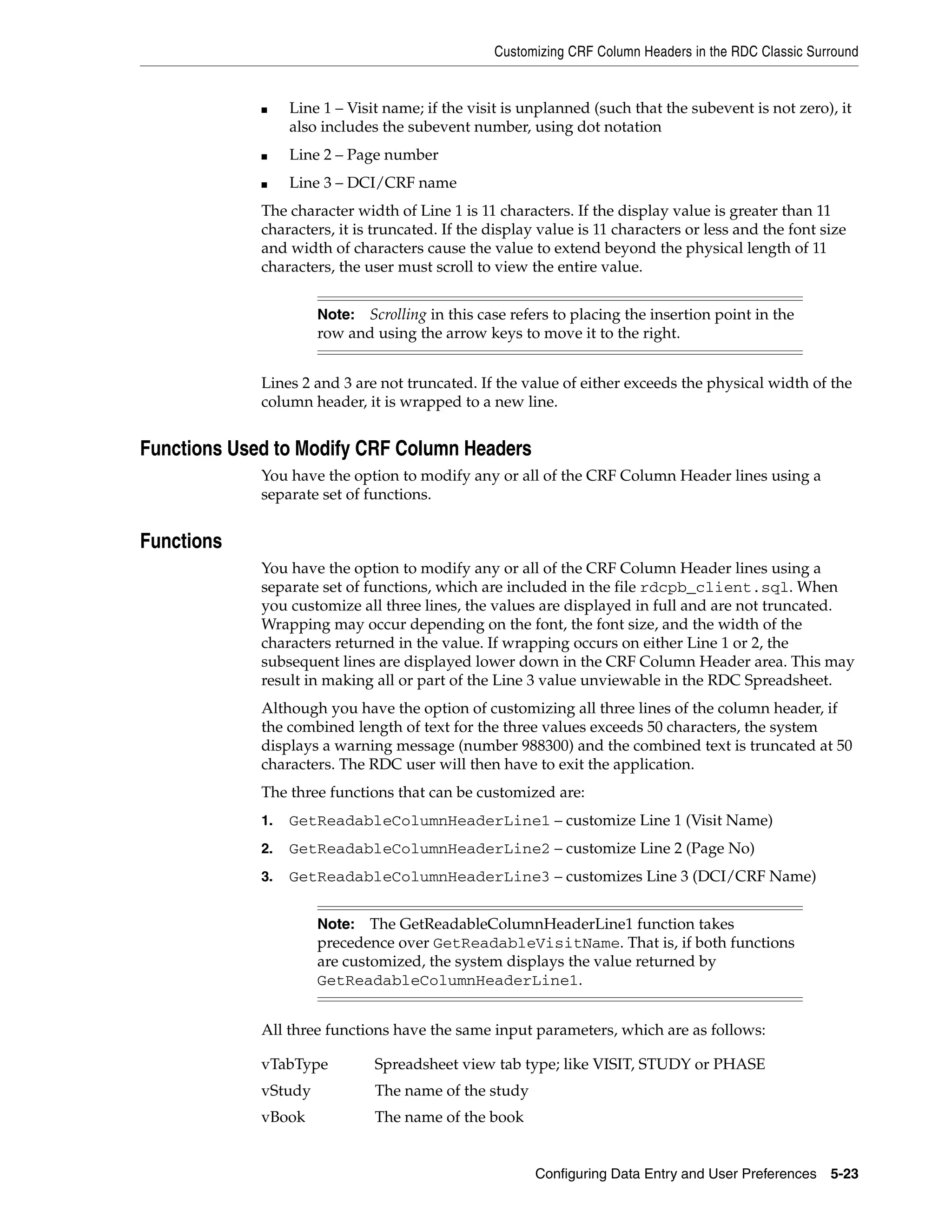 Customizing CRF Column Headers in the RDC Classic Surround


             ■    Line 1 – Visit name; if the visit is unplanned (such that the subevent is not zero), it
                  also includes the subevent number, using dot notation
             ■    Line 2 – Page number
             ■    Line 3 – DCI/CRF name
             The character width of Line 1 is 11 characters. If the display value is greater than 11
             characters, it is truncated. If the display value is 11 characters or less and the font size
             and width of characters cause the value to extend beyond the physical length of 11
             characters, the user must scroll to view the entire value.


                      Note: Scrolling in this case refers to placing the insertion point in the
                      row and using the arrow keys to move it to the right.


             Lines 2 and 3 are not truncated. If the value of either exceeds the physical width of the
             column header, it is wrapped to a new line.


Functions Used to Modify CRF Column Headers
             You have the option to modify any or all of the CRF Column Header lines using a
             separate set of functions.


Functions
             You have the option to modify any or all of the CRF Column Header lines using a
             separate set of functions, which are included in the file rdcpb_client.sql. When
             you customize all three lines, the values are displayed in full and are not truncated.
             Wrapping may occur depending on the font, the font size, and the width of the
             characters returned in the value. If wrapping occurs on either Line 1 or 2, the
             subsequent lines are displayed lower down in the CRF Column Header area. This may
             result in making all or part of the Line 3 value unviewable in the RDC Spreadsheet.
             Although you have the option of customizing all three lines of the column header, if
             the combined length of text for the three values exceeds 50 characters, the system
             displays a warning message (number 988300) and the combined text is truncated at 50
             characters. The RDC user will then have to exit the application.
             The three functions that can be customized are:
             1.   GetReadableColumnHeaderLine1 – customize Line 1 (Visit Name)
             2.   GetReadableColumnHeaderLine2 – customize Line 2 (Page No)
             3.   GetReadableColumnHeaderLine3 – customizes Line 3 (DCI/CRF Name)


                      Note:   The GetReadableColumnHeaderLine1 function takes
                      precedence over GetReadableVisitName. That is, if both functions
                      are customized, the system displays the value returned by
                      GetReadableColumnHeaderLine1.


             All three functions have the same input parameters, which are as follows:

             vTabType          Spreadsheet view tab type; like VISIT, STUDY or PHASE
             vStudy            The name of the study
             vBook             The name of the book


                                                        Configuring Data Entry and User Preferences 5-23
 