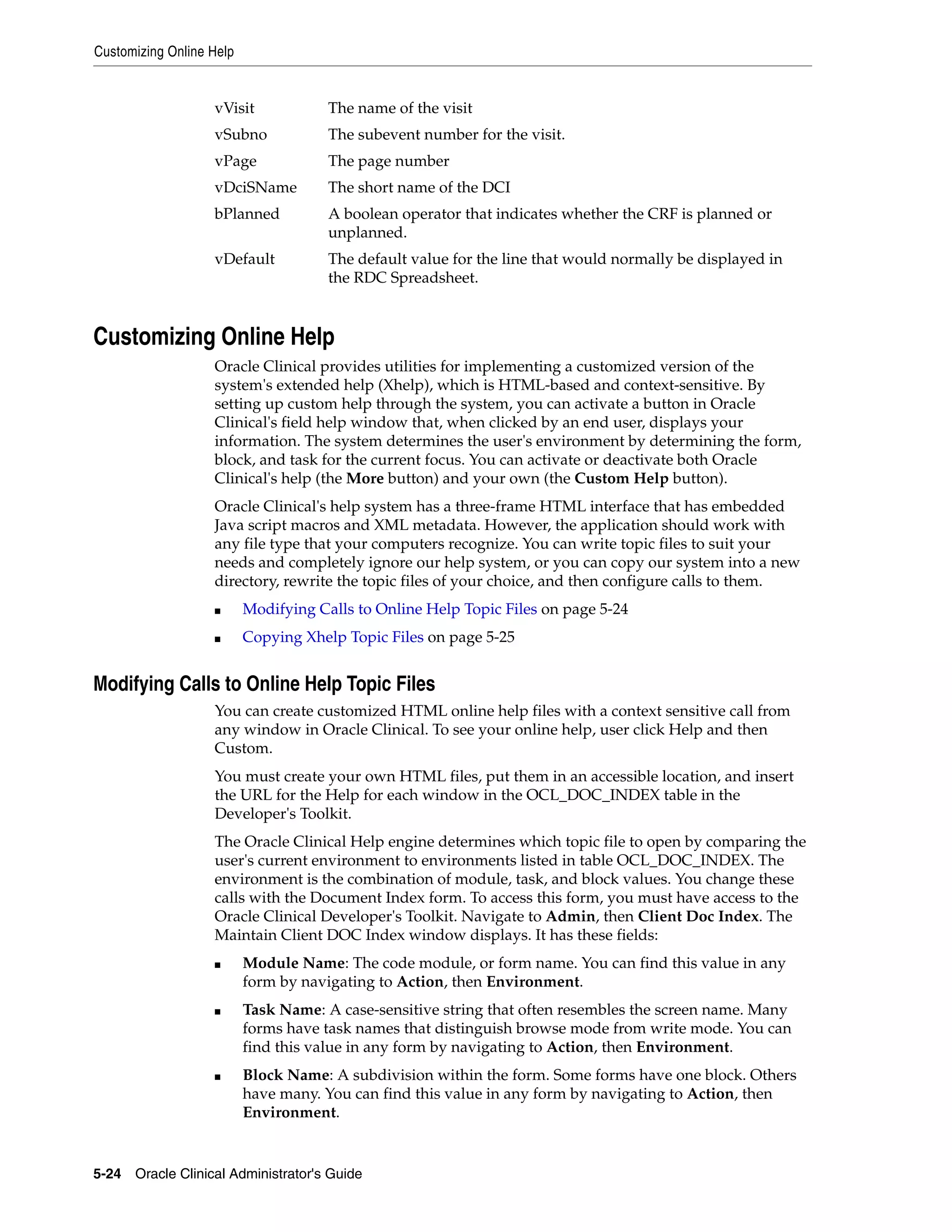 Customizing Online Help


                   vVisit             The name of the visit
                   vSubno             The subevent number for the visit.
                   vPage              The page number
                   vDciSName          The short name of the DCI
                   bPlanned           A boolean operator that indicates whether the CRF is planned or
                                      unplanned.
                   vDefault           The default value for the line that would normally be displayed in
                                      the RDC Spreadsheet.



Customizing Online Help
                   Oracle Clinical provides utilities for implementing a customized version of the
                   system's extended help (Xhelp), which is HTML-based and context-sensitive. By
                   setting up custom help through the system, you can activate a button in Oracle
                   Clinical's field help window that, when clicked by an end user, displays your
                   information. The system determines the user's environment by determining the form,
                   block, and task for the current focus. You can activate or deactivate both Oracle
                   Clinical's help (the More button) and your own (the Custom Help button).
                   Oracle Clinical's help system has a three-frame HTML interface that has embedded
                   Java script macros and XML metadata. However, the application should work with
                   any file type that your computers recognize. You can write topic files to suit your
                   needs and completely ignore our help system, or you can copy our system into a new
                   directory, rewrite the topic files of your choice, and then configure calls to them.
                   ■      Modifying Calls to Online Help Topic Files on page 5-24
                   ■      Copying Xhelp Topic Files on page 5-25


Modifying Calls to Online Help Topic Files
                   You can create customized HTML online help files with a context sensitive call from
                   any window in Oracle Clinical. To see your online help, user click Help and then
                   Custom.
                   You must create your own HTML files, put them in an accessible location, and insert
                   the URL for the Help for each window in the OCL_DOC_INDEX table in the
                   Developer's Toolkit.
                   The Oracle Clinical Help engine determines which topic file to open by comparing the
                   user's current environment to environments listed in table OCL_DOC_INDEX. The
                   environment is the combination of module, task, and block values. You change these
                   calls with the Document Index form. To access this form, you must have access to the
                   Oracle Clinical Developer's Toolkit. Navigate to Admin, then Client Doc Index. The
                   Maintain Client DOC Index window displays. It has these fields:
                   ■      Module Name: The code module, or form name. You can find this value in any
                          form by navigating to Action, then Environment.
                   ■      Task Name: A case-sensitive string that often resembles the screen name. Many
                          forms have task names that distinguish browse mode from write mode. You can
                          find this value in any form by navigating to Action, then Environment.
                   ■      Block Name: A subdivision within the form. Some forms have one block. Others
                          have many. You can find this value in any form by navigating to Action, then
                          Environment.


5-24 Oracle Clinical Administrator's Guide
 