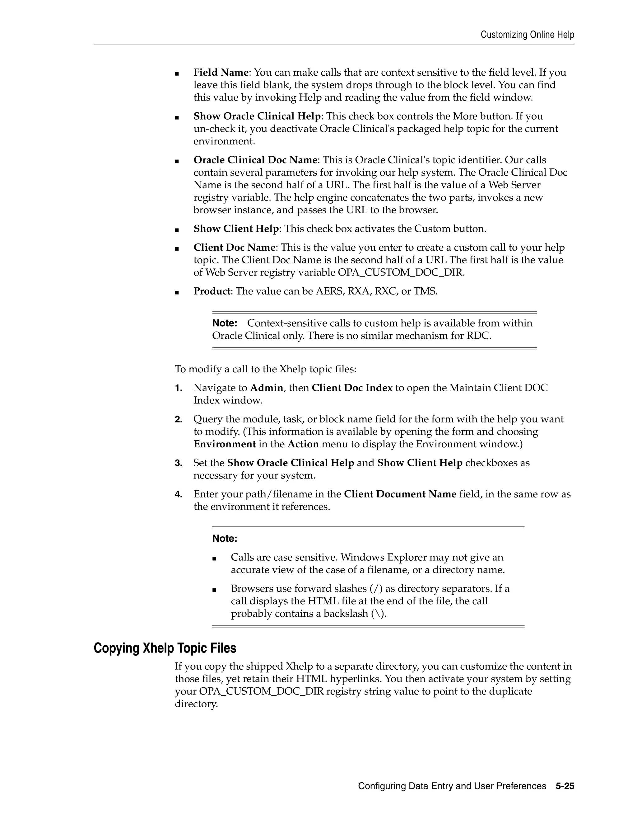 Customizing Online Help


              ■    Field Name: You can make calls that are context sensitive to the field level. If you
                   leave this field blank, the system drops through to the block level. You can find
                   this value by invoking Help and reading the value from the field window.
              ■    Show Oracle Clinical Help: This check box controls the More button. If you
                   un-check it, you deactivate Oracle Clinical's packaged help topic for the current
                   environment.
              ■    Oracle Clinical Doc Name: This is Oracle Clinical's topic identifier. Our calls
                   contain several parameters for invoking our help system. The Oracle Clinical Doc
                   Name is the second half of a URL. The first half is the value of a Web Server
                   registry variable. The help engine concatenates the two parts, invokes a new
                   browser instance, and passes the URL to the browser.
              ■    Show Client Help: This check box activates the Custom button.
              ■    Client Doc Name: This is the value you enter to create a custom call to your help
                   topic. The Client Doc Name is the second half of a URL The first half is the value
                   of Web Server registry variable OPA_CUSTOM_DOC_DIR.
              ■    Product: The value can be AERS, RXA, RXC, or TMS.


                       Note:  Context-sensitive calls to custom help is available from within
                       Oracle Clinical only. There is no similar mechanism for RDC.


              To modify a call to the Xhelp topic files:
              1.   Navigate to Admin, then Client Doc Index to open the Maintain Client DOC
                   Index window.
              2.   Query the module, task, or block name field for the form with the help you want
                   to modify. (This information is available by opening the form and choosing
                   Environment in the Action menu to display the Environment window.)
              3.   Set the Show Oracle Clinical Help and Show Client Help checkboxes as
                   necessary for your system.
              4.   Enter your path/filename in the Client Document Name field, in the same row as
                   the environment it references.


                       Note:
                       ■   Calls are case sensitive. Windows Explorer may not give an
                           accurate view of the case of a filename, or a directory name.
                       ■   Browsers use forward slashes (/) as directory separators. If a
                           call displays the HTML file at the end of the file, the call
                           probably contains a backslash ().


Copying Xhelp Topic Files
              If you copy the shipped Xhelp to a separate directory, you can customize the content in
              those files, yet retain their HTML hyperlinks. You then activate your system by setting
              your OPA_CUSTOM_DOC_DIR registry string value to point to the duplicate
              directory.




                                                           Configuring Data Entry and User Preferences 5-25
 