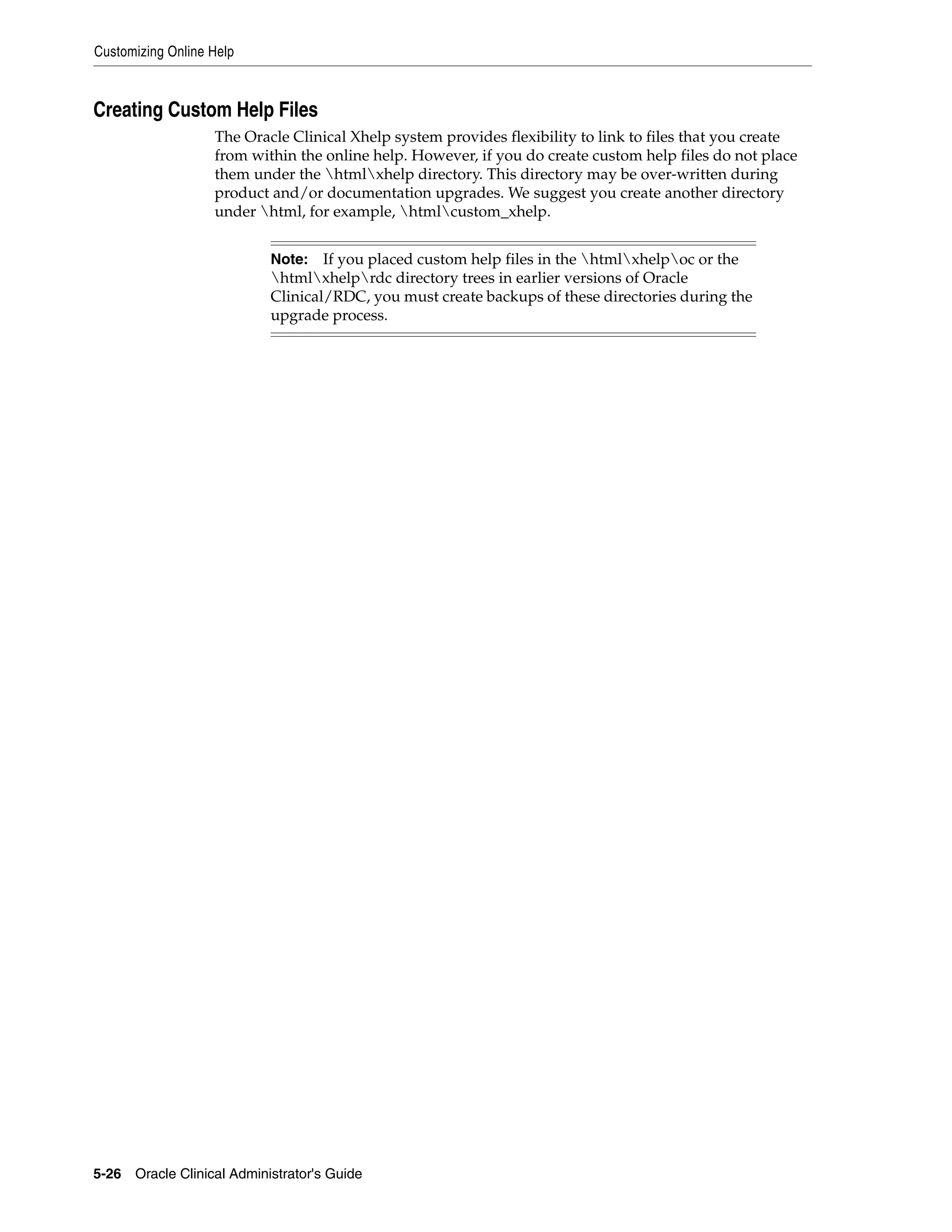 Customizing Online Help



Creating Custom Help Files
                   The Oracle Clinical Xhelp system provides flexibility to link to files that you create
                   from within the online help. However, if you do create custom help files do not place
                   them under the htmlxhelp directory. This directory may be over-written during
                   product and/or documentation upgrades. We suggest you create another directory
                   under html, for example, htmlcustom_xhelp.


                           Note:   If you placed custom help files in the htmlxhelpoc or the
                           htmlxhelprdc directory trees in earlier versions of Oracle
                           Clinical/RDC, you must create backups of these directories during the
                           upgrade process.




5-26 Oracle Clinical Administrator's Guide
 