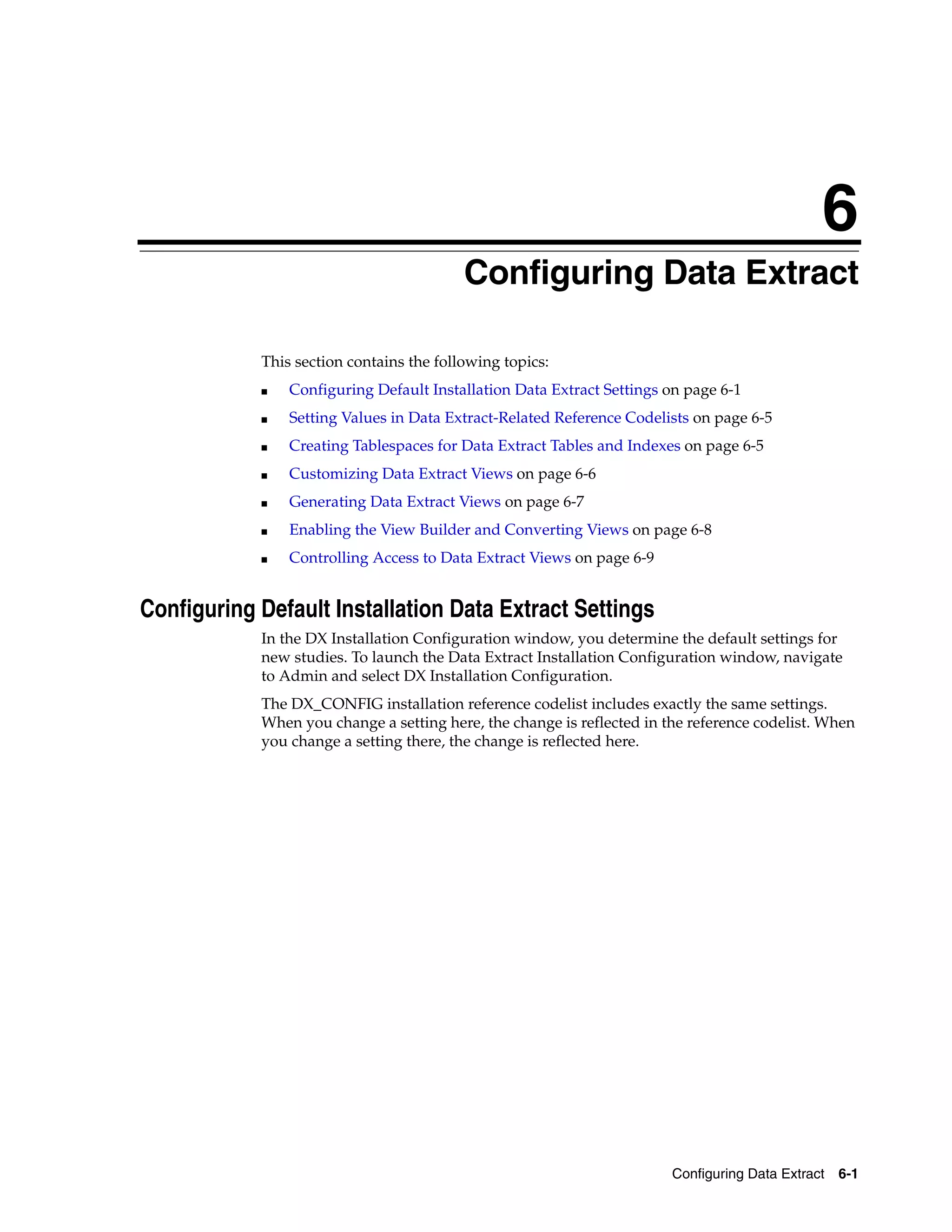 6
                                         6Configuring Data Extract

            This section contains the following topics:
            ■   Configuring Default Installation Data Extract Settings on page 6-1
            ■   Setting Values in Data Extract-Related Reference Codelists on page 6-5
            ■   Creating Tablespaces for Data Extract Tables and Indexes on page 6-5
            ■   Customizing Data Extract Views on page 6-6
            ■   Generating Data Extract Views on page 6-7
            ■   Enabling the View Builder and Converting Views on page 6-8
            ■   Controlling Access to Data Extract Views on page 6-9


Configuring Default Installation Data Extract Settings
            In the DX Installation Configuration window, you determine the default settings for
            new studies. To launch the Data Extract Installation Configuration window, navigate
            to Admin and select DX Installation Configuration.
            The DX_CONFIG installation reference codelist includes exactly the same settings.
            When you change a setting here, the change is reflected in the reference codelist. When
            you change a setting there, the change is reflected here.




                                                                        Configuring Data Extract   6-1
 