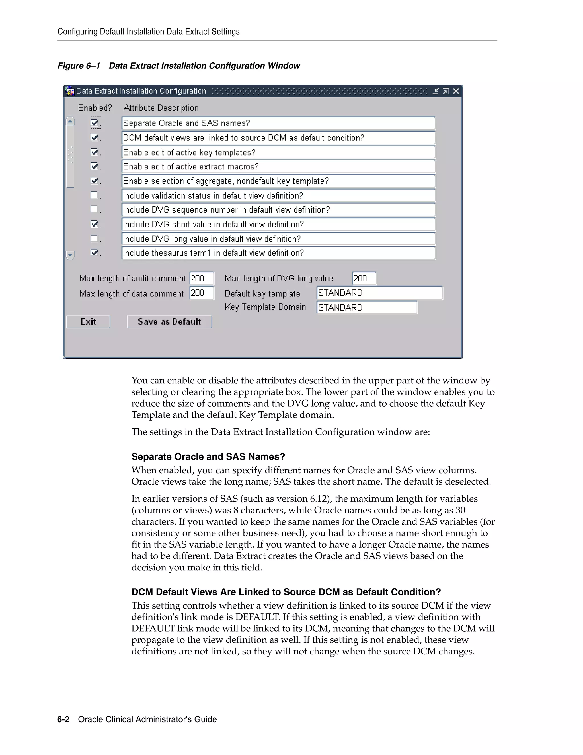Configuring Default Installation Data Extract Settings


Figure 6–1 Data Extract Installation Configuration Window




                     You can enable or disable the attributes described in the upper part of the window by
                     selecting or clearing the appropriate box. The lower part of the window enables you to
                     reduce the size of comments and the DVG long value, and to choose the default Key
                     Template and the default Key Template domain.
                     The settings in the Data Extract Installation Configuration window are:

                     Separate Oracle and SAS Names?
                     When enabled, you can specify different names for Oracle and SAS view columns.
                     Oracle views take the long name; SAS takes the short name. The default is deselected.
                     In earlier versions of SAS (such as version 6.12), the maximum length for variables
                     (columns or views) was 8 characters, while Oracle names could be as long as 30
                     characters. If you wanted to keep the same names for the Oracle and SAS variables (for
                     consistency or some other business need), you had to choose a name short enough to
                     fit in the SAS variable length. If you wanted to have a longer Oracle name, the names
                     had to be different. Data Extract creates the Oracle and SAS views based on the
                     decision you make in this field.

                     DCM Default Views Are Linked to Source DCM as Default Condition?
                     This setting controls whether a view definition is linked to its source DCM if the view
                     definition's link mode is DEFAULT. If this setting is enabled, a view definition with
                     DEFAULT link mode will be linked to its DCM, meaning that changes to the DCM will
                     propagate to the view definition as well. If this setting is not enabled, these view
                     definitions are not linked, so they will not change when the source DCM changes.




6-2 Oracle Clinical Administrator's Guide
 