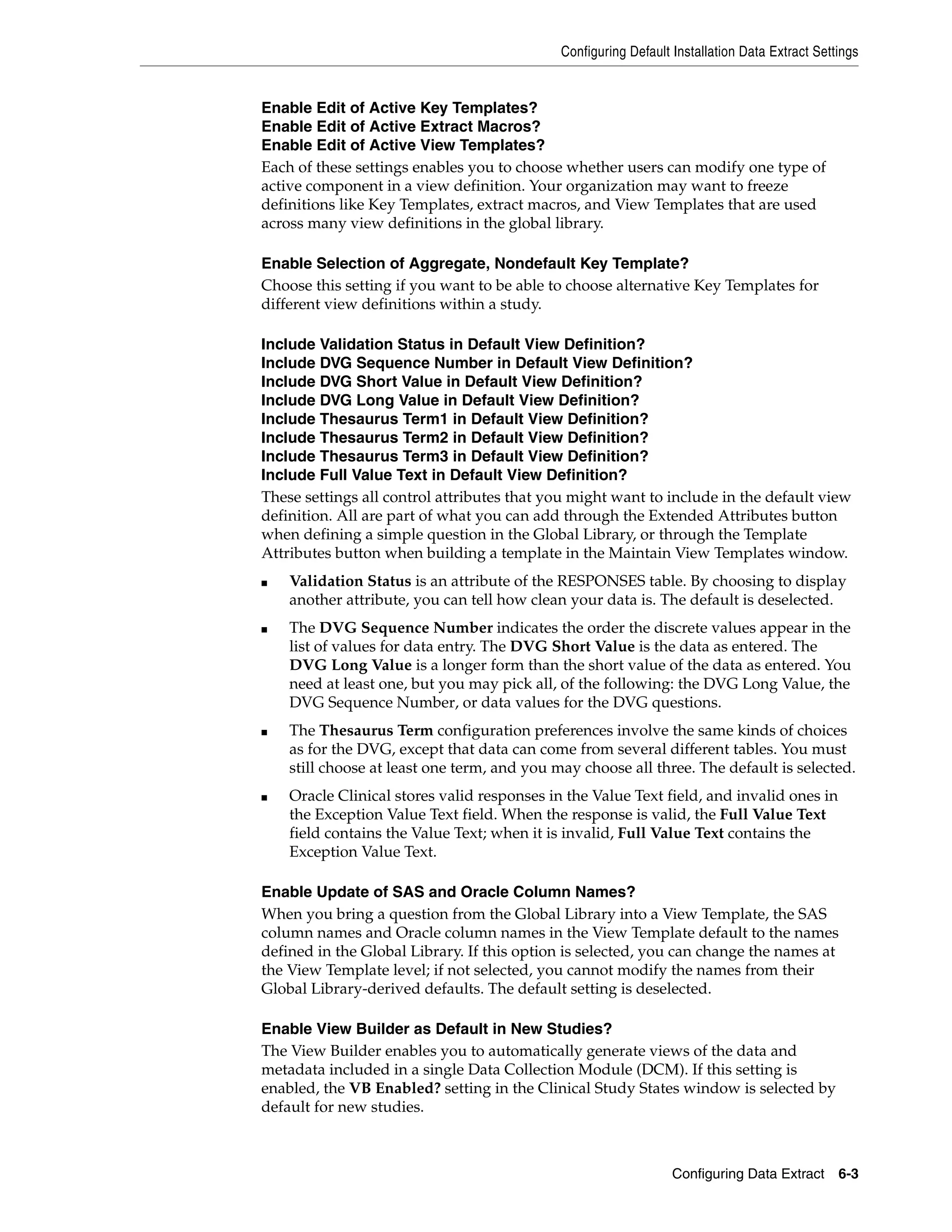 Configuring Default Installation Data Extract Settings


Enable Edit of Active Key Templates?
Enable Edit of Active Extract Macros?
Enable Edit of Active View Templates?
Each of these settings enables you to choose whether users can modify one type of
active component in a view definition. Your organization may want to freeze
definitions like Key Templates, extract macros, and View Templates that are used
across many view definitions in the global library.

Enable Selection of Aggregate, Nondefault Key Template?
Choose this setting if you want to be able to choose alternative Key Templates for
different view definitions within a study.

Include Validation Status in Default View Definition?
Include DVG Sequence Number in Default View Definition?
Include DVG Short Value in Default View Definition?
Include DVG Long Value in Default View Definition?
Include Thesaurus Term1 in Default View Definition?
Include Thesaurus Term2 in Default View Definition?
Include Thesaurus Term3 in Default View Definition?
Include Full Value Text in Default View Definition?
These settings all control attributes that you might want to include in the default view
definition. All are part of what you can add through the Extended Attributes button
when defining a simple question in the Global Library, or through the Template
Attributes button when building a template in the Maintain View Templates window.
■   Validation Status is an attribute of the RESPONSES table. By choosing to display
    another attribute, you can tell how clean your data is. The default is deselected.
■   The DVG Sequence Number indicates the order the discrete values appear in the
    list of values for data entry. The DVG Short Value is the data as entered. The
    DVG Long Value is a longer form than the short value of the data as entered. You
    need at least one, but you may pick all, of the following: the DVG Long Value, the
    DVG Sequence Number, or data values for the DVG questions.
■   The Thesaurus Term configuration preferences involve the same kinds of choices
    as for the DVG, except that data can come from several different tables. You must
    still choose at least one term, and you may choose all three. The default is selected.
■   Oracle Clinical stores valid responses in the Value Text field, and invalid ones in
    the Exception Value Text field. When the response is valid, the Full Value Text
    field contains the Value Text; when it is invalid, Full Value Text contains the
    Exception Value Text.

Enable Update of SAS and Oracle Column Names?
When you bring a question from the Global Library into a View Template, the SAS
column names and Oracle column names in the View Template default to the names
defined in the Global Library. If this option is selected, you can change the names at
the View Template level; if not selected, you cannot modify the names from their
Global Library-derived defaults. The default setting is deselected.

Enable View Builder as Default in New Studies?
The View Builder enables you to automatically generate views of the data and
metadata included in a single Data Collection Module (DCM). If this setting is
enabled, the VB Enabled? setting in the Clinical Study States window is selected by
default for new studies.



                                                                 Configuring Data Extract      6-3
 