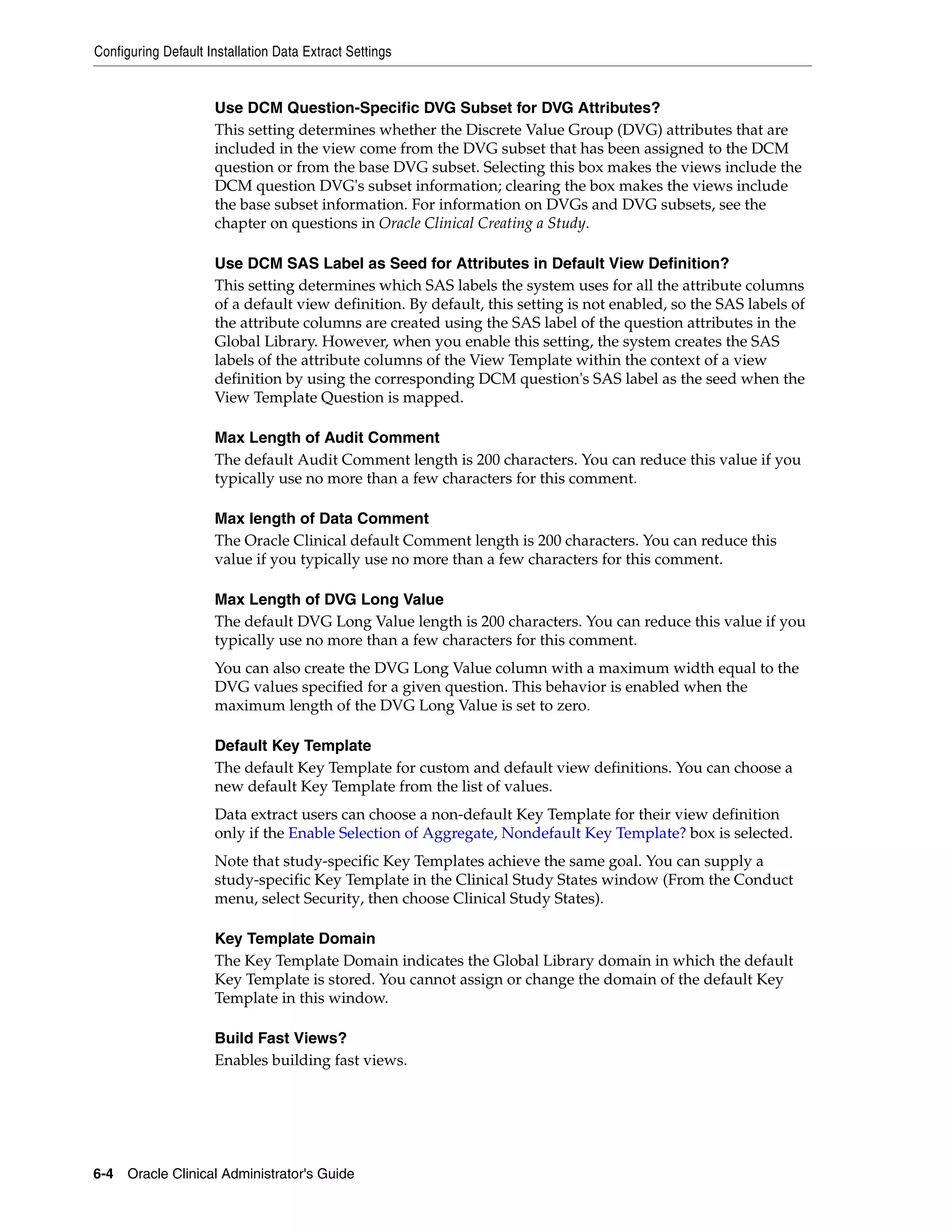 Configuring Default Installation Data Extract Settings


                     Use DCM Question-Specific DVG Subset for DVG Attributes?
                     This setting determines whether the Discrete Value Group (DVG) attributes that are
                     included in the view come from the DVG subset that has been assigned to the DCM
                     question or from the base DVG subset. Selecting this box makes the views include the
                     DCM question DVG's subset information; clearing the box makes the views include
                     the base subset information. For information on DVGs and DVG subsets, see the
                     chapter on questions in Oracle Clinical Creating a Study.

                     Use DCM SAS Label as Seed for Attributes in Default View Definition?
                     This setting determines which SAS labels the system uses for all the attribute columns
                     of a default view definition. By default, this setting is not enabled, so the SAS labels of
                     the attribute columns are created using the SAS label of the question attributes in the
                     Global Library. However, when you enable this setting, the system creates the SAS
                     labels of the attribute columns of the View Template within the context of a view
                     definition by using the corresponding DCM question's SAS label as the seed when the
                     View Template Question is mapped.

                     Max Length of Audit Comment
                     The default Audit Comment length is 200 characters. You can reduce this value if you
                     typically use no more than a few characters for this comment.

                     Max length of Data Comment
                     The Oracle Clinical default Comment length is 200 characters. You can reduce this
                     value if you typically use no more than a few characters for this comment.

                     Max Length of DVG Long Value
                     The default DVG Long Value length is 200 characters. You can reduce this value if you
                     typically use no more than a few characters for this comment.
                     You can also create the DVG Long Value column with a maximum width equal to the
                     DVG values specified for a given question. This behavior is enabled when the
                     maximum length of the DVG Long Value is set to zero.

                     Default Key Template
                     The default Key Template for custom and default view definitions. You can choose a
                     new default Key Template from the list of values.
                     Data extract users can choose a non-default Key Template for their view definition
                     only if the Enable Selection of Aggregate, Nondefault Key Template? box is selected.
                     Note that study-specific Key Templates achieve the same goal. You can supply a
                     study-specific Key Template in the Clinical Study States window (From the Conduct
                     menu, select Security, then choose Clinical Study States).

                     Key Template Domain
                     The Key Template Domain indicates the Global Library domain in which the default
                     Key Template is stored. You cannot assign or change the domain of the default Key
                     Template in this window.

                     Build Fast Views?
                     Enables building fast views.




6-4 Oracle Clinical Administrator's Guide
 