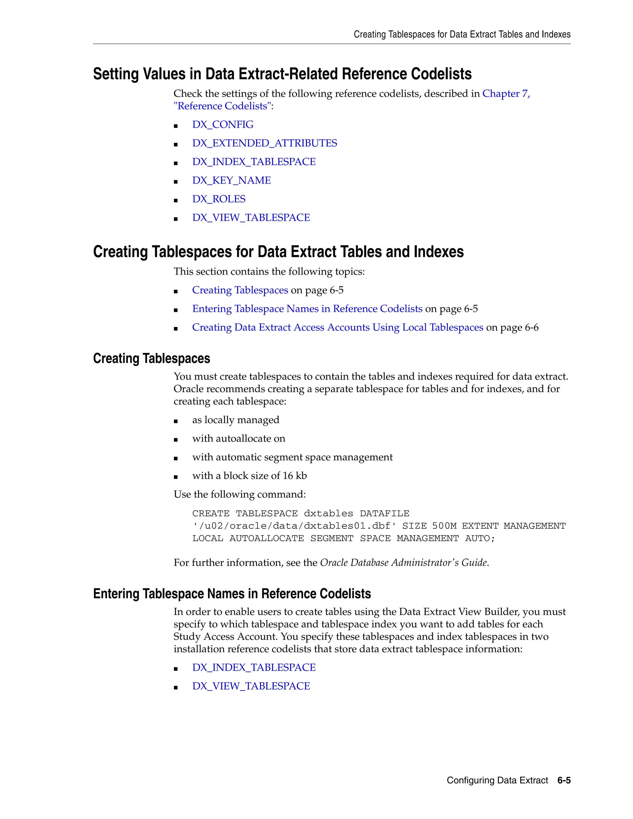 Creating Tablespaces for Data Extract Tables and Indexes



Setting Values in Data Extract-Related Reference Codelists
             Check the settings of the following reference codelists, described in Chapter 7,
             "Reference Codelists":
             ■   DX_CONFIG
             ■   DX_EXTENDED_ATTRIBUTES
             ■   DX_INDEX_TABLESPACE
             ■   DX_KEY_NAME
             ■   DX_ROLES
             ■   DX_VIEW_TABLESPACE


Creating Tablespaces for Data Extract Tables and Indexes
             This section contains the following topics:
             ■   Creating Tablespaces on page 6-5
             ■   Entering Tablespace Names in Reference Codelists on page 6-5
             ■   Creating Data Extract Access Accounts Using Local Tablespaces on page 6-6


Creating Tablespaces
             You must create tablespaces to contain the tables and indexes required for data extract.
             Oracle recommends creating a separate tablespace for tables and for indexes, and for
             creating each tablespace:
             ■   as locally managed
             ■   with autoallocate on
             ■   with automatic segment space management
             ■   with a block size of 16 kb
             Use the following command:
                 CREATE TABLESPACE dxtables DATAFILE
                 '/u02/oracle/data/dxtables01.dbf' SIZE 500M EXTENT MANAGEMENT
                 LOCAL AUTOALLOCATE SEGMENT SPACE MANAGEMENT AUTO;

             For further information, see the Oracle Database Administrator's Guide.


Entering Tablespace Names in Reference Codelists
             In order to enable users to create tables using the Data Extract View Builder, you must
             specify to which tablespace and tablespace index you want to add tables for each
             Study Access Account. You specify these tablespaces and index tablespaces in two
             installation reference codelists that store data extract tablespace information:
             ■   DX_INDEX_TABLESPACE
             ■   DX_VIEW_TABLESPACE




                                                                             Configuring Data Extract    6-5
 