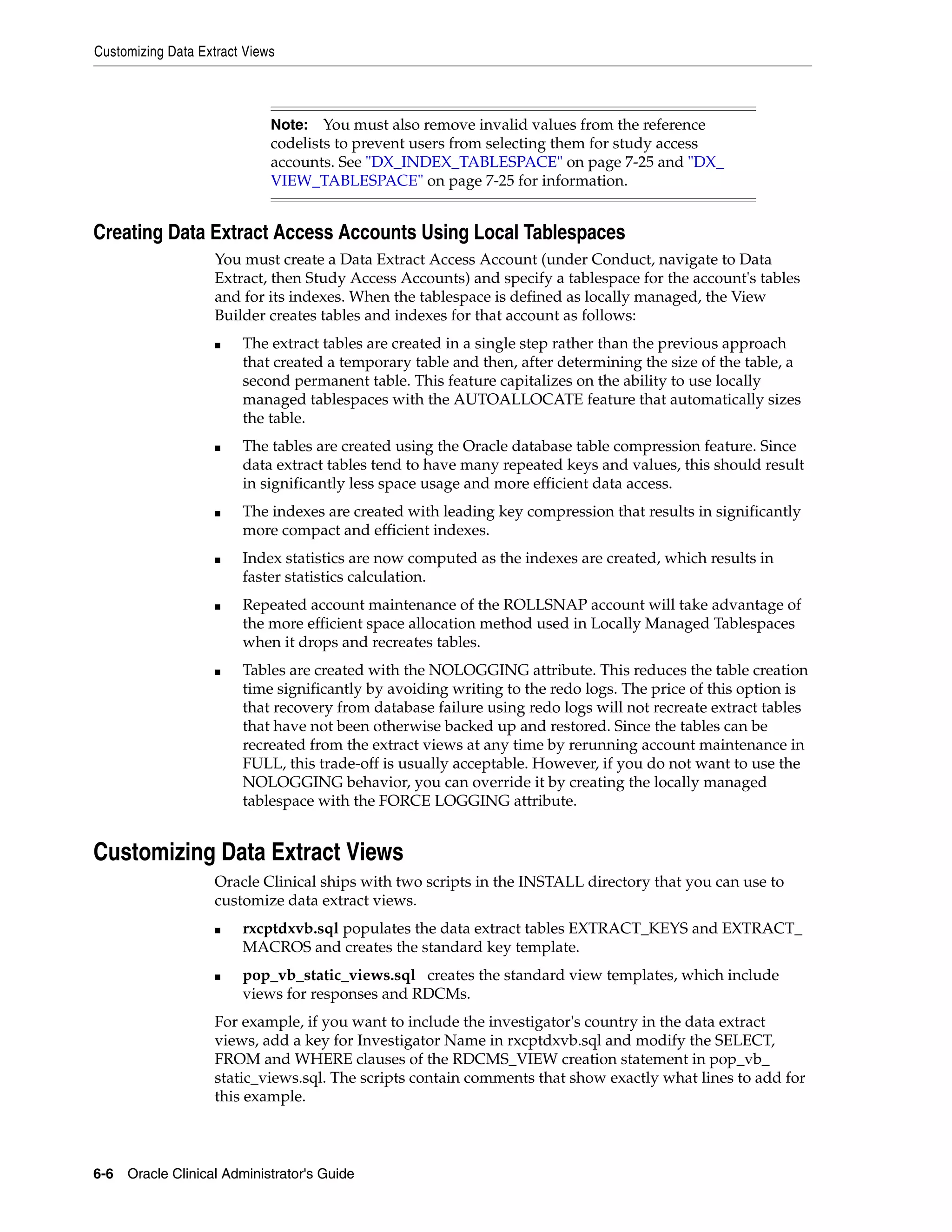 Customizing Data Extract Views



                             Note:   You must also remove invalid values from the reference
                             codelists to prevent users from selecting them for study access
                             accounts. See "DX_INDEX_TABLESPACE" on page 7-25 and "DX_
                             VIEW_TABLESPACE" on page 7-25 for information.


Creating Data Extract Access Accounts Using Local Tablespaces
                    You must create a Data Extract Access Account (under Conduct, navigate to Data
                    Extract, then Study Access Accounts) and specify a tablespace for the account's tables
                    and for its indexes. When the tablespace is defined as locally managed, the View
                    Builder creates tables and indexes for that account as follows:
                    ■   The extract tables are created in a single step rather than the previous approach
                        that created a temporary table and then, after determining the size of the table, a
                        second permanent table. This feature capitalizes on the ability to use locally
                        managed tablespaces with the AUTOALLOCATE feature that automatically sizes
                        the table.
                    ■   The tables are created using the Oracle database table compression feature. Since
                        data extract tables tend to have many repeated keys and values, this should result
                        in significantly less space usage and more efficient data access.
                    ■   The indexes are created with leading key compression that results in significantly
                        more compact and efficient indexes.
                    ■   Index statistics are now computed as the indexes are created, which results in
                        faster statistics calculation.
                    ■   Repeated account maintenance of the ROLLSNAP account will take advantage of
                        the more efficient space allocation method used in Locally Managed Tablespaces
                        when it drops and recreates tables.
                    ■   Tables are created with the NOLOGGING attribute. This reduces the table creation
                        time significantly by avoiding writing to the redo logs. The price of this option is
                        that recovery from database failure using redo logs will not recreate extract tables
                        that have not been otherwise backed up and restored. Since the tables can be
                        recreated from the extract views at any time by rerunning account maintenance in
                        FULL, this trade-off is usually acceptable. However, if you do not want to use the
                        NOLOGGING behavior, you can override it by creating the locally managed
                        tablespace with the FORCE LOGGING attribute.


Customizing Data Extract Views
                    Oracle Clinical ships with two scripts in the INSTALL directory that you can use to
                    customize data extract views.
                    ■   rxcptdxvb.sql populates the data extract tables EXTRACT_KEYS and EXTRACT_
                        MACROS and creates the standard key template.
                    ■   pop_vb_static_views.sql creates the standard view templates, which include
                        views for responses and RDCMs.
                    For example, if you want to include the investigator's country in the data extract
                    views, add a key for Investigator Name in rxcptdxvb.sql and modify the SELECT,
                    FROM and WHERE clauses of the RDCMS_VIEW creation statement in pop_vb_
                    static_views.sql. The scripts contain comments that show exactly what lines to add for
                    this example.



6-6 Oracle Clinical Administrator's Guide
 