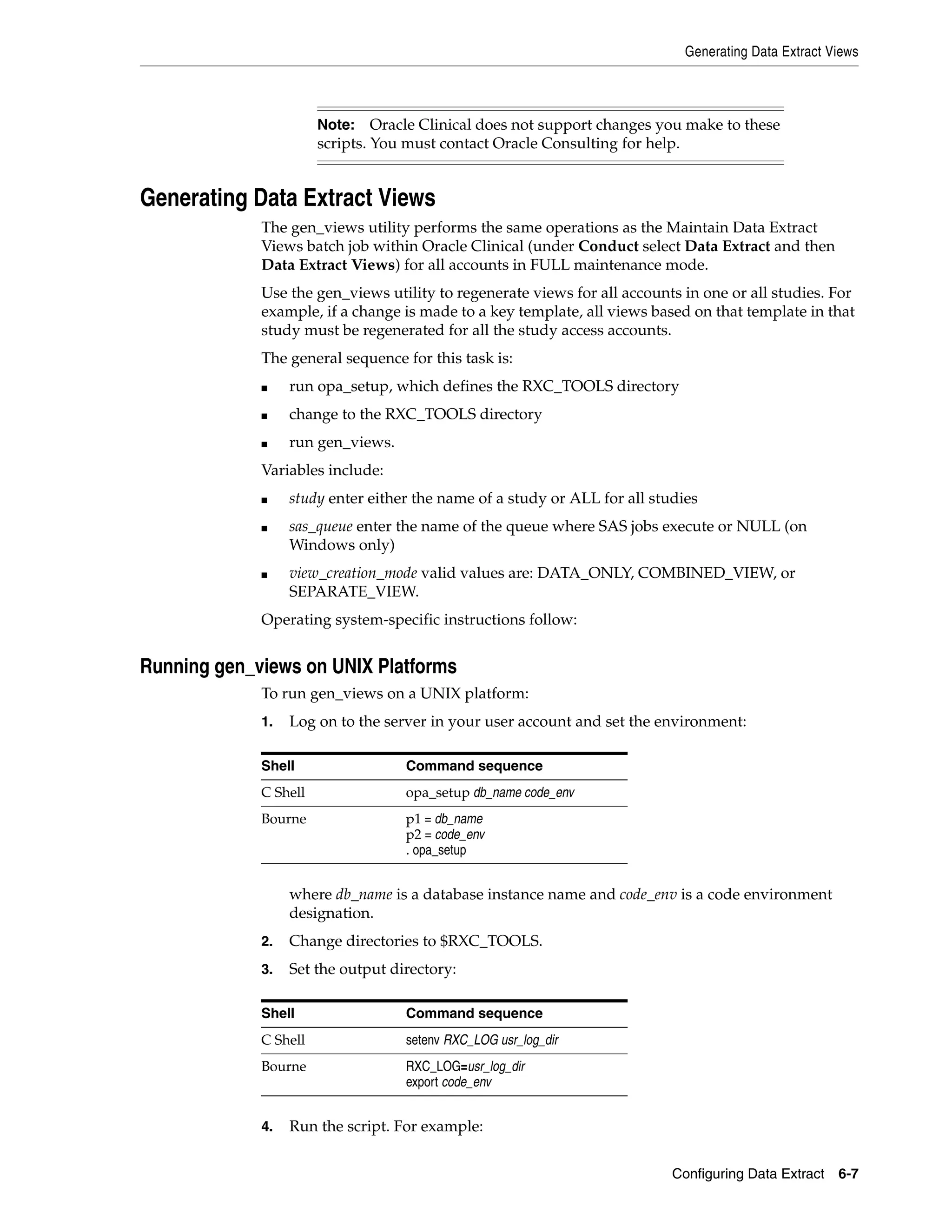 Generating Data Extract Views



                       Note:    Oracle Clinical does not support changes you make to these
                       scripts. You must contact Oracle Consulting for help.


Generating Data Extract Views
             The gen_views utility performs the same operations as the Maintain Data Extract
             Views batch job within Oracle Clinical (under Conduct select Data Extract and then
             Data Extract Views) for all accounts in FULL maintenance mode.
             Use the gen_views utility to regenerate views for all accounts in one or all studies. For
             example, if a change is made to a key template, all views based on that template in that
             study must be regenerated for all the study access accounts.
             The general sequence for this task is:
             ■    run opa_setup, which defines the RXC_TOOLS directory
             ■    change to the RXC_TOOLS directory
             ■    run gen_views.
             Variables include:
             ■    study enter either the name of a study or ALL for all studies
             ■    sas_queue enter the name of the queue where SAS jobs execute or NULL (on
                  Windows only)
             ■    view_creation_mode valid values are: DATA_ONLY, COMBINED_VIEW, or
                  SEPARATE_VIEW.
             Operating system-specific instructions follow:


Running gen_views on UNIX Platforms
             To run gen_views on a UNIX platform:
             1.   Log on to the server in your user account and set the environment:

             Shell                 Command sequence
             C Shell               opa_setup db_name code_env
             Bourne                p1 = db_name
                                   p2 = code_env
                                   . opa_setup


                  where db_name is a database instance name and code_env is a code environment
                  designation.
             2.   Change directories to $RXC_TOOLS.
             3.   Set the output directory:

             Shell                 Command sequence
             C Shell               setenv RXC_LOG usr_log_dir
             Bourne                RXC_LOG=usr_log_dir
                                   export code_env


             4.   Run the script. For example:


                                                                           Configuring Data Extract   6-7
 