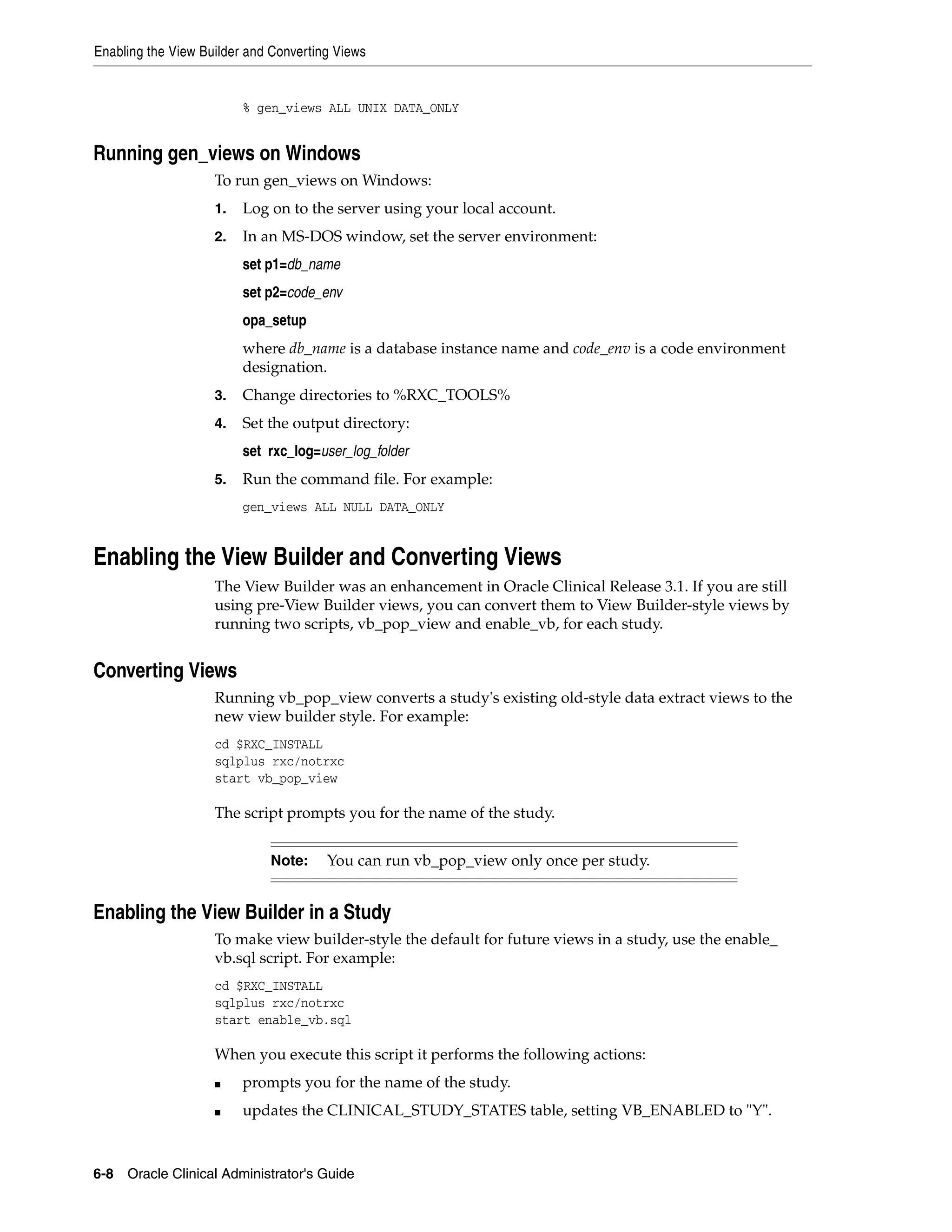 Enabling the View Builder and Converting Views


                         % gen_views ALL UNIX DATA_ONLY


Running gen_views on Windows
                    To run gen_views on Windows:
                    1.   Log on to the server using your local account.
                    2.   In an MS-DOS window, set the server environment:
                         set p1=db_name
                         set p2=code_env
                         opa_setup
                         where db_name is a database instance name and code_env is a code environment
                         designation.
                    3.   Change directories to %RXC_TOOLS%
                    4.   Set the output directory:
                         set rxc_log=user_log_folder
                    5.   Run the command file. For example:
                         gen_views ALL NULL DATA_ONLY


Enabling the View Builder and Converting Views
                    The View Builder was an enhancement in Oracle Clinical Release 3.1. If you are still
                    using pre-View Builder views, you can convert them to View Builder-style views by
                    running two scripts, vb_pop_view and enable_vb, for each study.


Converting Views
                    Running vb_pop_view converts a study's existing old-style data extract views to the
                    new view builder style. For example:
                    cd $RXC_INSTALL
                    sqlplus rxc/notrxc
                    start vb_pop_view

                    The script prompts you for the name of the study.


                             Note:     You can run vb_pop_view only once per study.


Enabling the View Builder in a Study
                    To make view builder-style the default for future views in a study, use the enable_
                    vb.sql script. For example:
                    cd $RXC_INSTALL
                    sqlplus rxc/notrxc
                    start enable_vb.sql

                    When you execute this script it performs the following actions:
                    ■    prompts you for the name of the study.
                    ■    updates the CLINICAL_STUDY_STATES table, setting VB_ENABLED to "Y".



6-8 Oracle Clinical Administrator's Guide
 