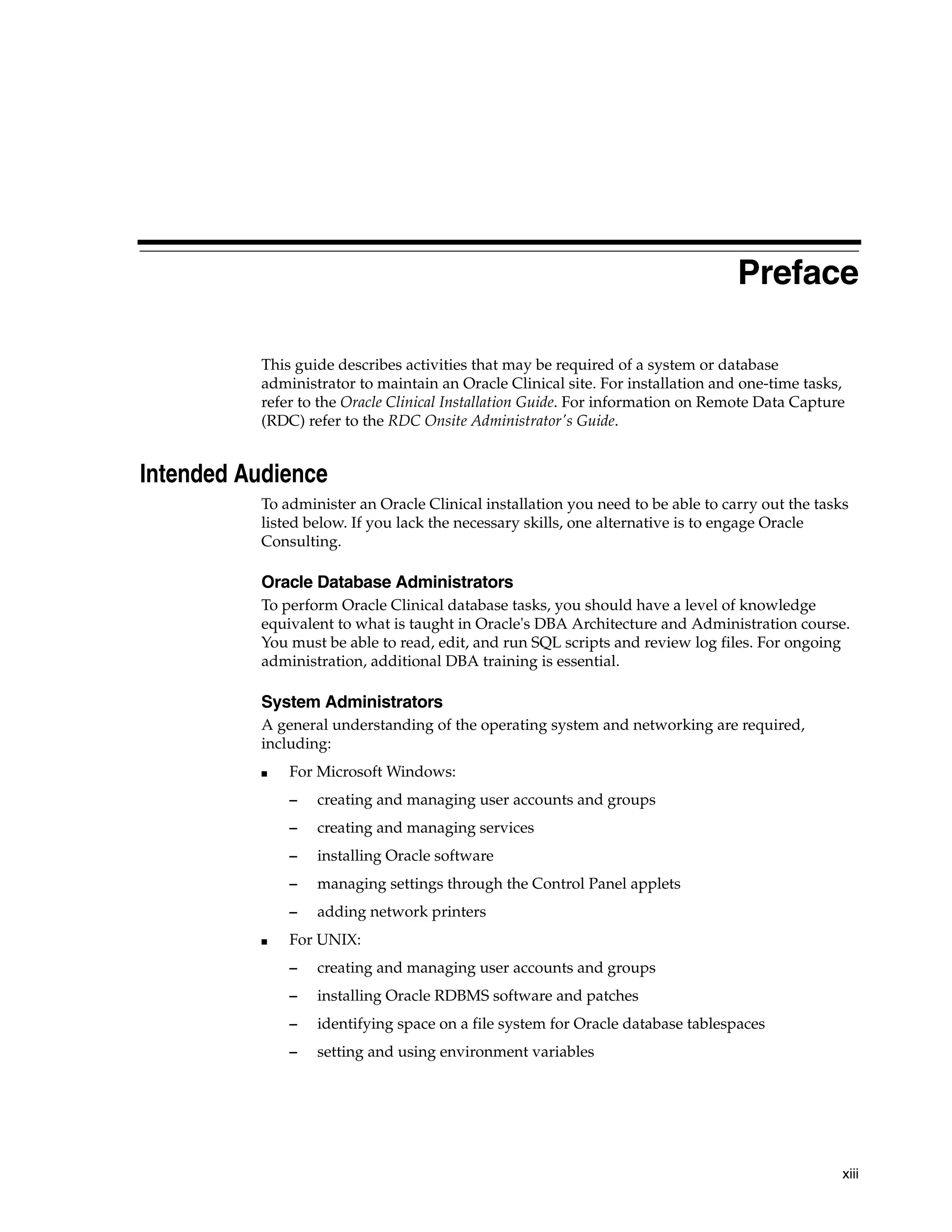 Preface

          This guide describes activities that may be required of a system or database
          administrator to maintain an Oracle Clinical site. For installation and one-time tasks,
          refer to the Oracle Clinical Installation Guide. For information on Remote Data Capture
          (RDC) refer to the RDC Onsite Administrator's Guide.


Intended Audience
          To administer an Oracle Clinical installation you need to be able to carry out the tasks
          listed below. If you lack the necessary skills, one alternative is to engage Oracle
          Consulting.

          Oracle Database Administrators
          To perform Oracle Clinical database tasks, you should have a level of knowledge
          equivalent to what is taught in Oracle's DBA Architecture and Administration course.
          You must be able to read, edit, and run SQL scripts and review log files. For ongoing
          administration, additional DBA training is essential.

          System Administrators
          A general understanding of the operating system and networking are required,
          including:
          ■   For Microsoft Windows:
              –   creating and managing user accounts and groups
              –   creating and managing services
              –   installing Oracle software
              –   managing settings through the Control Panel applets
              –   adding network printers
          ■   For UNIX:
              –   creating and managing user accounts and groups
              –   installing Oracle RDBMS software and patches
              –   identifying space on a file system for Oracle database tablespaces
              –   setting and using environment variables




                                                                                                 xiii
 