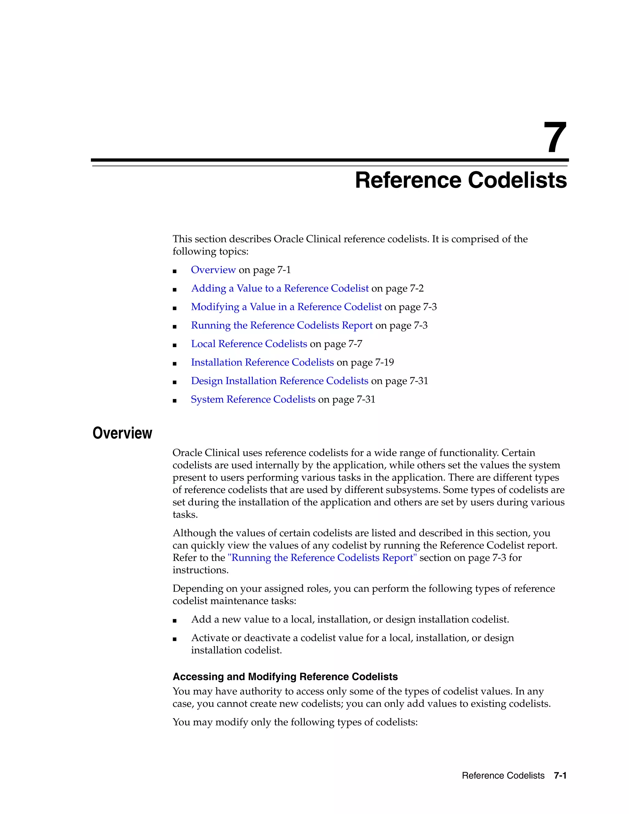 7
                                                    7Reference Codelists

           This section describes Oracle Clinical reference codelists. It is comprised of the
           following topics:
           ■   Overview on page 7-1
           ■   Adding a Value to a Reference Codelist on page 7-2
           ■   Modifying a Value in a Reference Codelist on page 7-3
           ■   Running the Reference Codelists Report on page 7-3
           ■   Local Reference Codelists on page 7-7
           ■   Installation Reference Codelists on page 7-19
           ■   Design Installation Reference Codelists on page 7-31
           ■   System Reference Codelists on page 7-31


Overview
           Oracle Clinical uses reference codelists for a wide range of functionality. Certain
           codelists are used internally by the application, while others set the values the system
           present to users performing various tasks in the application. There are different types
           of reference codelists that are used by different subsystems. Some types of codelists are
           set during the installation of the application and others are set by users during various
           tasks.
           Although the values of certain codelists are listed and described in this section, you
           can quickly view the values of any codelist by running the Reference Codelist report.
           Refer to the "Running the Reference Codelists Report" section on page 7-3 for
           instructions.
           Depending on your assigned roles, you can perform the following types of reference
           codelist maintenance tasks:
           ■   Add a new value to a local, installation, or design installation codelist.
           ■   Activate or deactivate a codelist value for a local, installation, or design
               installation codelist.

           Accessing and Modifying Reference Codelists
           You may have authority to access only some of the types of codelist values. In any
           case, you cannot create new codelists; you can only add values to existing codelists.
           You may modify only the following types of codelists:




                                                                              Reference Codelists 7-1
 
