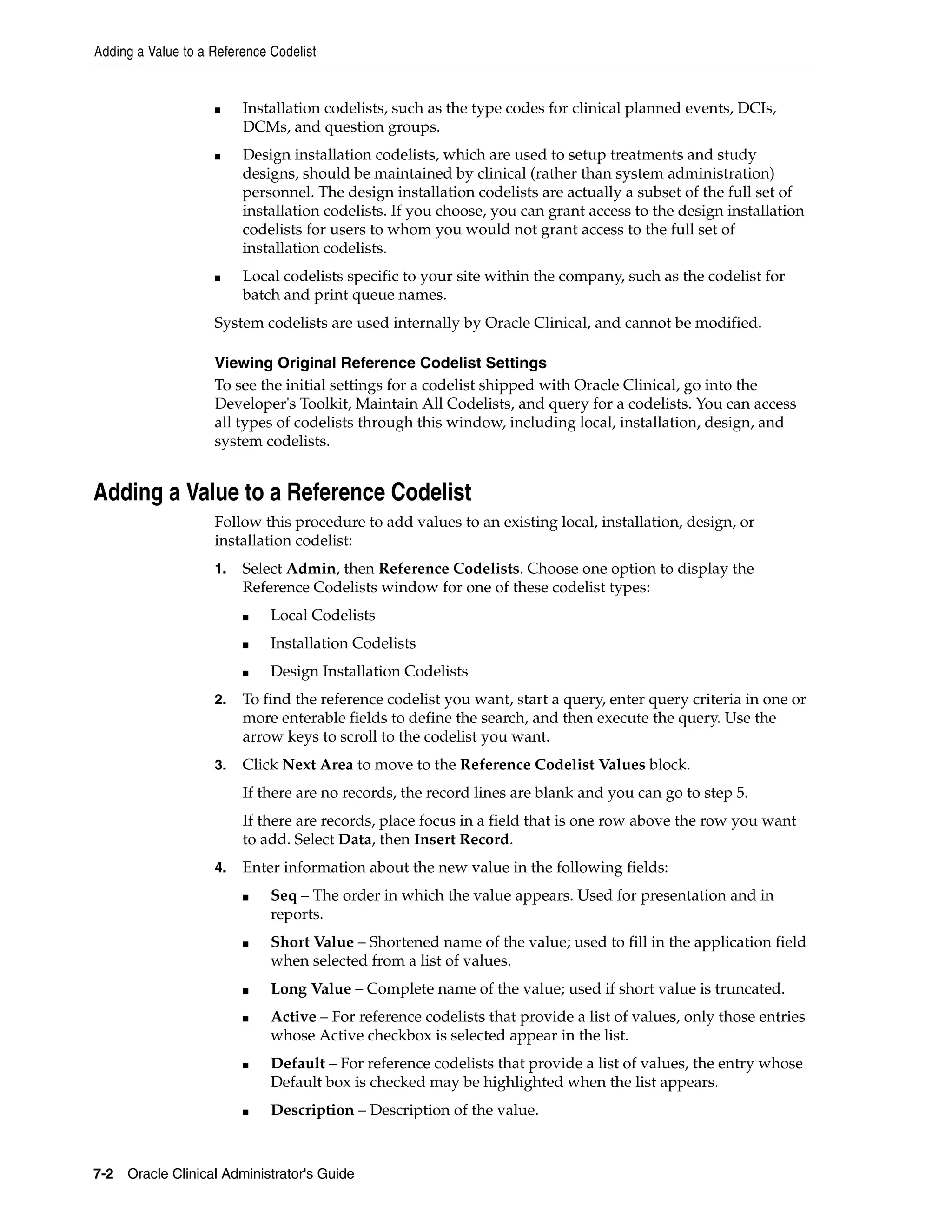 Adding a Value to a Reference Codelist


                    ■    Installation codelists, such as the type codes for clinical planned events, DCIs,
                         DCMs, and question groups.
                    ■    Design installation codelists, which are used to setup treatments and study
                         designs, should be maintained by clinical (rather than system administration)
                         personnel. The design installation codelists are actually a subset of the full set of
                         installation codelists. If you choose, you can grant access to the design installation
                         codelists for users to whom you would not grant access to the full set of
                         installation codelists.
                    ■    Local codelists specific to your site within the company, such as the codelist for
                         batch and print queue names.
                    System codelists are used internally by Oracle Clinical, and cannot be modified.

                    Viewing Original Reference Codelist Settings
                    To see the initial settings for a codelist shipped with Oracle Clinical, go into the
                    Developer's Toolkit, Maintain All Codelists, and query for a codelists. You can access
                    all types of codelists through this window, including local, installation, design, and
                    system codelists.


Adding a Value to a Reference Codelist
                    Follow this procedure to add values to an existing local, installation, design, or
                    installation codelist:
                    1.   Select Admin, then Reference Codelists. Choose one option to display the
                         Reference Codelists window for one of these codelist types:
                         ■    Local Codelists
                         ■    Installation Codelists
                         ■    Design Installation Codelists
                    2.   To find the reference codelist you want, start a query, enter query criteria in one or
                         more enterable fields to define the search, and then execute the query. Use the
                         arrow keys to scroll to the codelist you want.
                    3.   Click Next Area to move to the Reference Codelist Values block.
                         If there are no records, the record lines are blank and you can go to step 5.
                         If there are records, place focus in a field that is one row above the row you want
                         to add. Select Data, then Insert Record.
                    4.   Enter information about the new value in the following fields:
                         ■    Seq – The order in which the value appears. Used for presentation and in
                              reports.
                         ■    Short Value – Shortened name of the value; used to fill in the application field
                              when selected from a list of values.
                         ■    Long Value – Complete name of the value; used if short value is truncated.
                         ■    Active – For reference codelists that provide a list of values, only those entries
                              whose Active checkbox is selected appear in the list.
                         ■    Default – For reference codelists that provide a list of values, the entry whose
                              Default box is checked may be highlighted when the list appears.
                         ■    Description – Description of the value.



7-2 Oracle Clinical Administrator's Guide
 