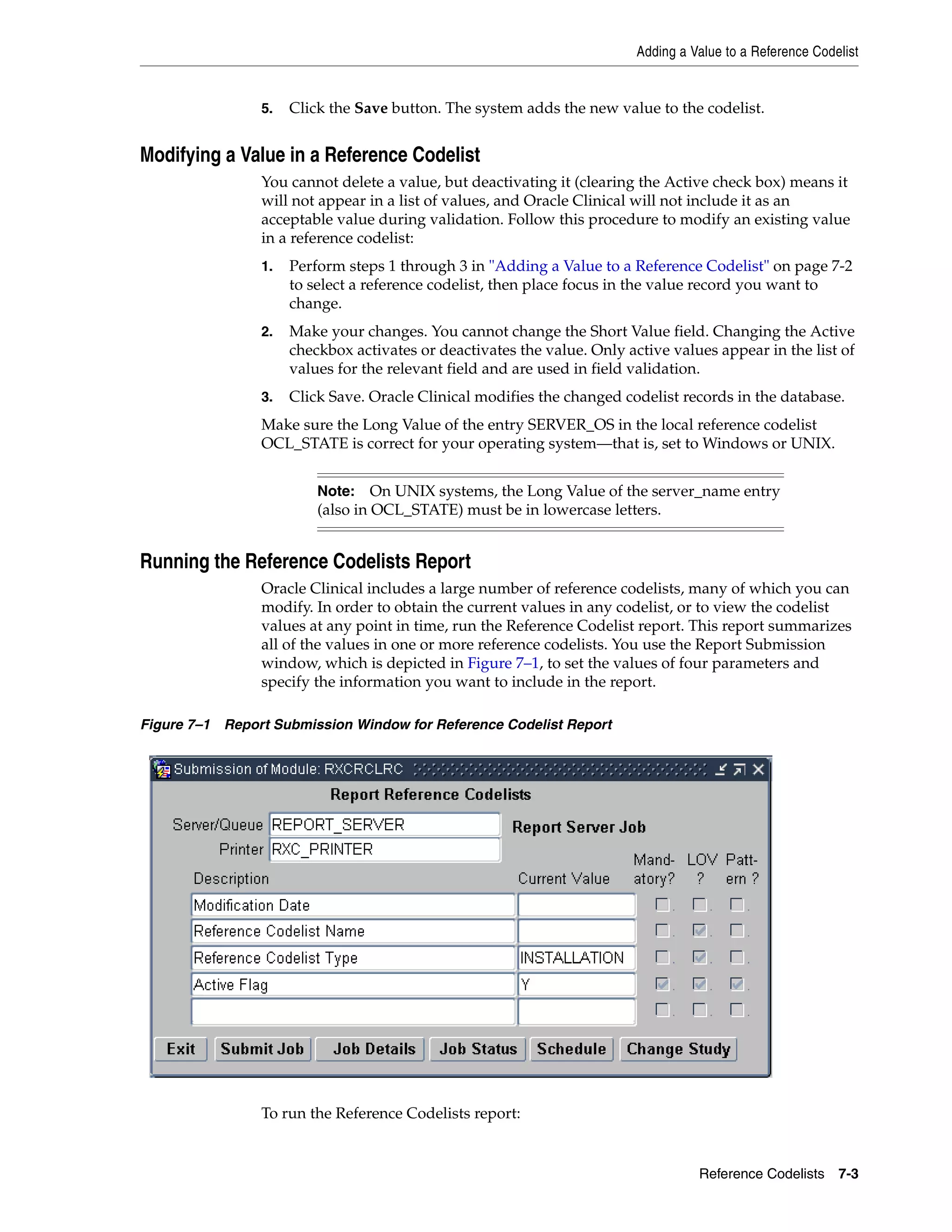 Adding a Value to a Reference Codelist


                5.   Click the Save button. The system adds the new value to the codelist.


Modifying a Value in a Reference Codelist
                You cannot delete a value, but deactivating it (clearing the Active check box) means it
                will not appear in a list of values, and Oracle Clinical will not include it as an
                acceptable value during validation. Follow this procedure to modify an existing value
                in a reference codelist:
                1.   Perform steps 1 through 3 in "Adding a Value to a Reference Codelist" on page 7-2
                     to select a reference codelist, then place focus in the value record you want to
                     change.
                2.   Make your changes. You cannot change the Short Value field. Changing the Active
                     checkbox activates or deactivates the value. Only active values appear in the list of
                     values for the relevant field and are used in field validation.
                3.   Click Save. Oracle Clinical modifies the changed codelist records in the database.
                Make sure the Long Value of the entry SERVER_OS in the local reference codelist
                OCL_STATE is correct for your operating system—that is, set to Windows or UNIX.


                         Note:    On UNIX systems, the Long Value of the server_name entry
                         (also in OCL_STATE) must be in lowercase letters.


Running the Reference Codelists Report
                Oracle Clinical includes a large number of reference codelists, many of which you can
                modify. In order to obtain the current values in any codelist, or to view the codelist
                values at any point in time, run the Reference Codelist report. This report summarizes
                all of the values in one or more reference codelists. You use the Report Submission
                window, which is depicted in Figure 7–1, to set the values of four parameters and
                specify the information you want to include in the report.

Figure 7–1 Report Submission Window for Reference Codelist Report




                To run the Reference Codelists report:


                                                                                   Reference Codelists 7-3
 