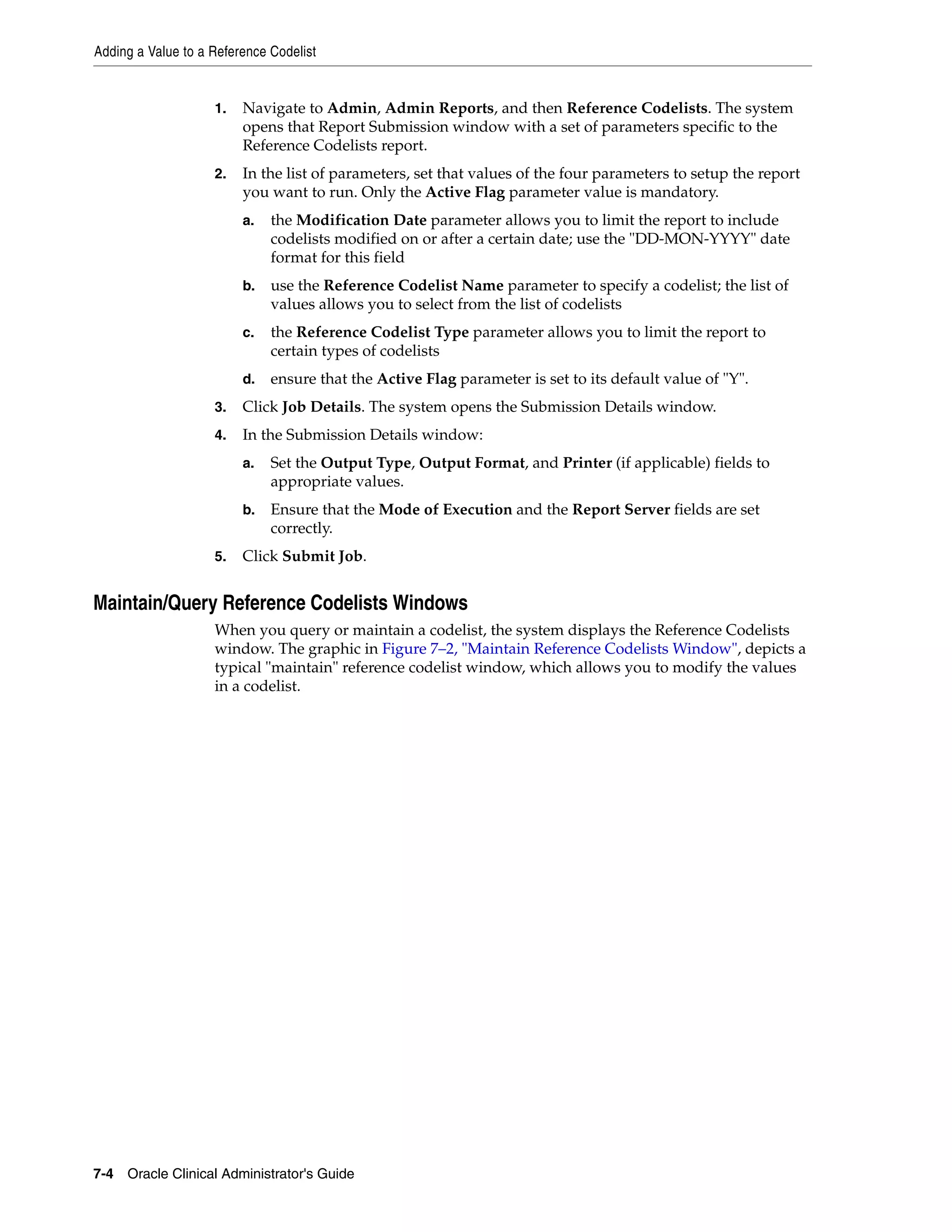 Adding a Value to a Reference Codelist


                    1.   Navigate to Admin, Admin Reports, and then Reference Codelists. The system
                         opens that Report Submission window with a set of parameters specific to the
                         Reference Codelists report.
                    2.   In the list of parameters, set that values of the four parameters to setup the report
                         you want to run. Only the Active Flag parameter value is mandatory.
                         a.   the Modification Date parameter allows you to limit the report to include
                              codelists modified on or after a certain date; use the "DD-MON-YYYY" date
                              format for this field
                         b.   use the Reference Codelist Name parameter to specify a codelist; the list of
                              values allows you to select from the list of codelists
                         c.   the Reference Codelist Type parameter allows you to limit the report to
                              certain types of codelists
                         d.   ensure that the Active Flag parameter is set to its default value of "Y".
                    3.   Click Job Details. The system opens the Submission Details window.
                    4.   In the Submission Details window:
                         a.   Set the Output Type, Output Format, and Printer (if applicable) fields to
                              appropriate values.
                         b.   Ensure that the Mode of Execution and the Report Server fields are set
                              correctly.
                    5.   Click Submit Job.


Maintain/Query Reference Codelists Windows
                    When you query or maintain a codelist, the system displays the Reference Codelists
                    window. The graphic in Figure 7–2, "Maintain Reference Codelists Window", depicts a
                    typical "maintain" reference codelist window, which allows you to modify the values
                    in a codelist.




7-4 Oracle Clinical Administrator's Guide
 