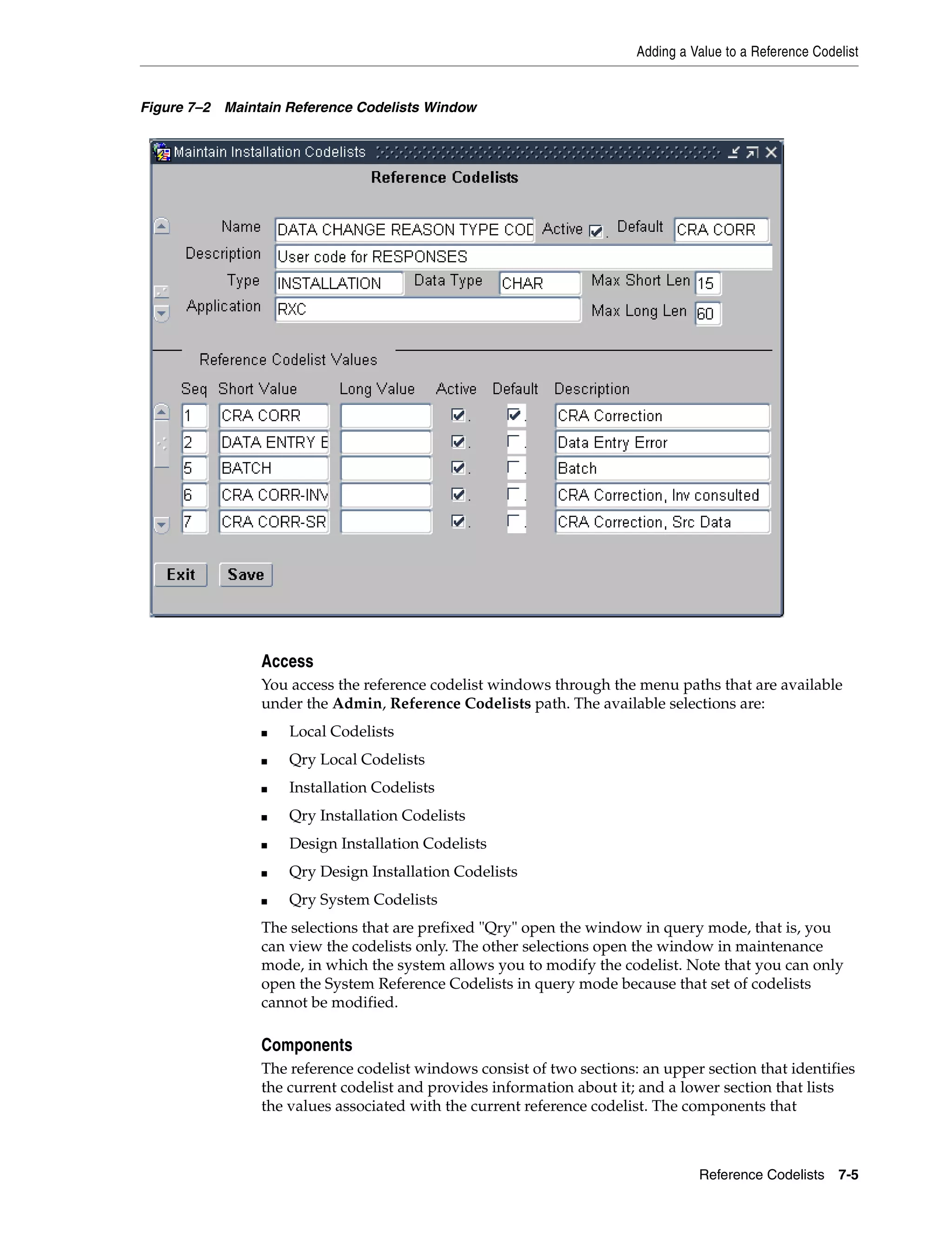 Adding a Value to a Reference Codelist


Figure 7–2 Maintain Reference Codelists Window




                Access
                You access the reference codelist windows through the menu paths that are available
                under the Admin, Reference Codelists path. The available selections are:
                ■   Local Codelists
                ■   Qry Local Codelists
                ■   Installation Codelists
                ■   Qry Installation Codelists
                ■   Design Installation Codelists
                ■   Qry Design Installation Codelists
                ■   Qry System Codelists
                The selections that are prefixed "Qry" open the window in query mode, that is, you
                can view the codelists only. The other selections open the window in maintenance
                mode, in which the system allows you to modify the codelist. Note that you can only
                open the System Reference Codelists in query mode because that set of codelists
                cannot be modified.

                Components
                The reference codelist windows consist of two sections: an upper section that identifies
                the current codelist and provides information about it; and a lower section that lists
                the values associated with the current reference codelist. The components that



                                                                                 Reference Codelists 7-5
 