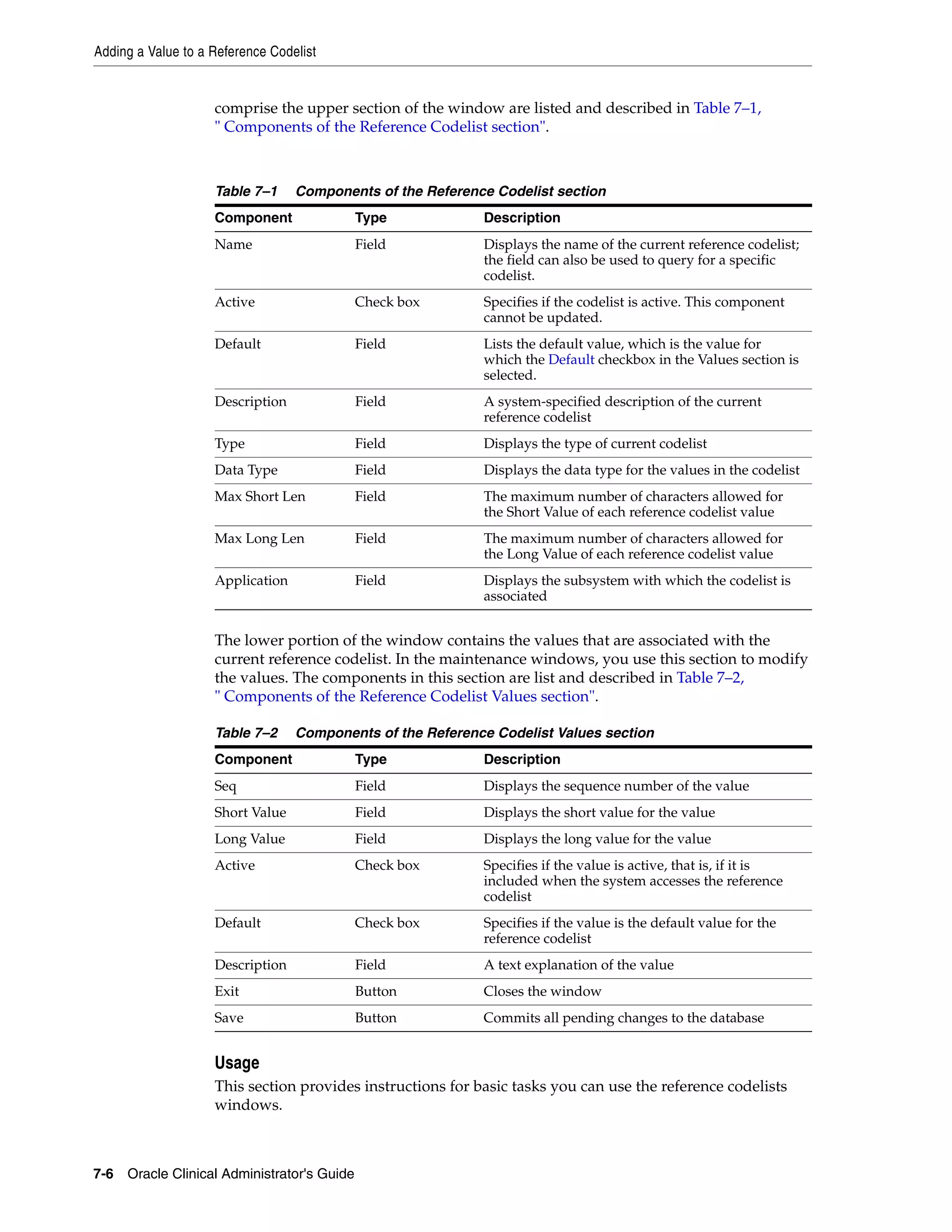 Adding a Value to a Reference Codelist


                    comprise the upper section of the window are listed and described in Table 7–1,
                    " Components of the Reference Codelist section".



                    Table 7–1     Components of the Reference Codelist section
                    Component               Type            Description
                    Name                    Field           Displays the name of the current reference codelist;
                                                            the field can also be used to query for a specific
                                                            codelist.
                    Active                  Check box       Specifies if the codelist is active. This component
                                                            cannot be updated.
                    Default                 Field           Lists the default value, which is the value for
                                                            which the Default checkbox in the Values section is
                                                            selected.
                    Description             Field           A system-specified description of the current
                                                            reference codelist
                    Type                    Field           Displays the type of current codelist
                    Data Type               Field           Displays the data type for the values in the codelist
                    Max Short Len           Field           The maximum number of characters allowed for
                                                            the Short Value of each reference codelist value
                    Max Long Len            Field           The maximum number of characters allowed for
                                                            the Long Value of each reference codelist value
                    Application             Field           Displays the subsystem with which the codelist is
                                                            associated


                    The lower portion of the window contains the values that are associated with the
                    current reference codelist. In the maintenance windows, you use this section to modify
                    the values. The components in this section are list and described in Table 7–2,
                    " Components of the Reference Codelist Values section".

                    Table 7–2     Components of the Reference Codelist Values section
                    Component               Type            Description
                    Seq                     Field           Displays the sequence number of the value
                    Short Value             Field           Displays the short value for the value
                    Long Value              Field           Displays the long value for the value
                    Active                  Check box       Specifies if the value is active, that is, if it is
                                                            included when the system accesses the reference
                                                            codelist
                    Default                 Check box       Specifies if the value is the default value for the
                                                            reference codelist
                    Description             Field           A text explanation of the value
                    Exit                    Button          Closes the window
                    Save                    Button          Commits all pending changes to the database


                    Usage
                    This section provides instructions for basic tasks you can use the reference codelists
                    windows.



7-6 Oracle Clinical Administrator's Guide
 