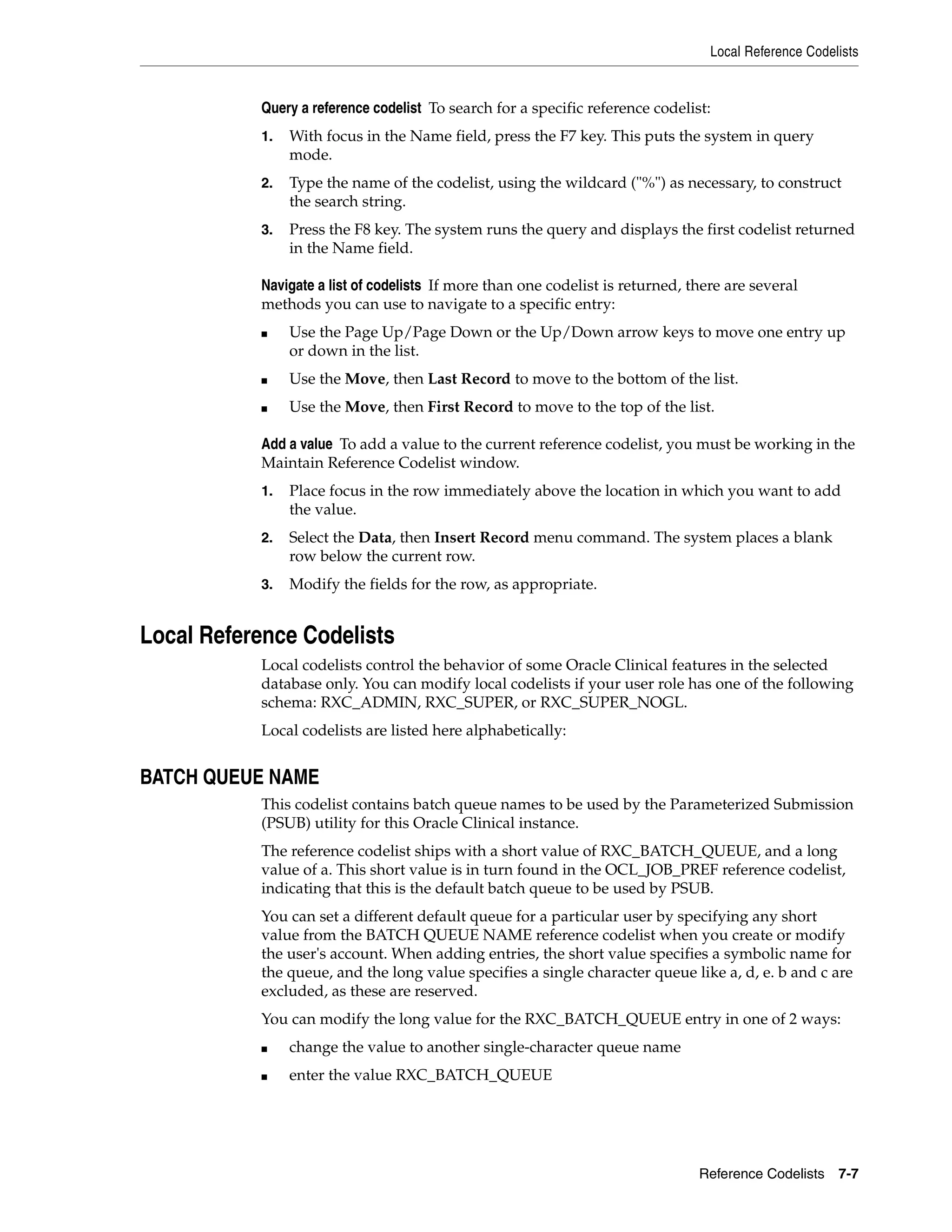 Local Reference Codelists


           Query a reference codelist To search for a specific reference codelist:
           1.   With focus in the Name field, press the F7 key. This puts the system in query
                mode.
           2.   Type the name of the codelist, using the wildcard ("%") as necessary, to construct
                the search string.
           3.   Press the F8 key. The system runs the query and displays the first codelist returned
                in the Name field.

           Navigate a list of codelists If more than one codelist is returned, there are several
           methods you can use to navigate to a specific entry:
           ■    Use the Page Up/Page Down or the Up/Down arrow keys to move one entry up
                or down in the list.
           ■    Use the Move, then Last Record to move to the bottom of the list.
           ■    Use the Move, then First Record to move to the top of the list.

           Add a value To add a value to the current reference codelist, you must be working in the
           Maintain Reference Codelist window.
           1.   Place focus in the row immediately above the location in which you want to add
                the value.
           2.   Select the Data, then Insert Record menu command. The system places a blank
                row below the current row.
           3.   Modify the fields for the row, as appropriate.


Local Reference Codelists
           Local codelists control the behavior of some Oracle Clinical features in the selected
           database only. You can modify local codelists if your user role has one of the following
           schema: RXC_ADMIN, RXC_SUPER, or RXC_SUPER_NOGL.
           Local codelists are listed here alphabetically:


BATCH QUEUE NAME
           This codelist contains batch queue names to be used by the Parameterized Submission
           (PSUB) utility for this Oracle Clinical instance.
           The reference codelist ships with a short value of RXC_BATCH_QUEUE, and a long
           value of a. This short value is in turn found in the OCL_JOB_PREF reference codelist,
           indicating that this is the default batch queue to be used by PSUB.
           You can set a different default queue for a particular user by specifying any short
           value from the BATCH QUEUE NAME reference codelist when you create or modify
           the user's account. When adding entries, the short value specifies a symbolic name for
           the queue, and the long value specifies a single character queue like a, d, e. b and c are
           excluded, as these are reserved.
           You can modify the long value for the RXC_BATCH_QUEUE entry in one of 2 ways:
           ■    change the value to another single-character queue name
           ■    enter the value RXC_BATCH_QUEUE




                                                                                Reference Codelists 7-7
 