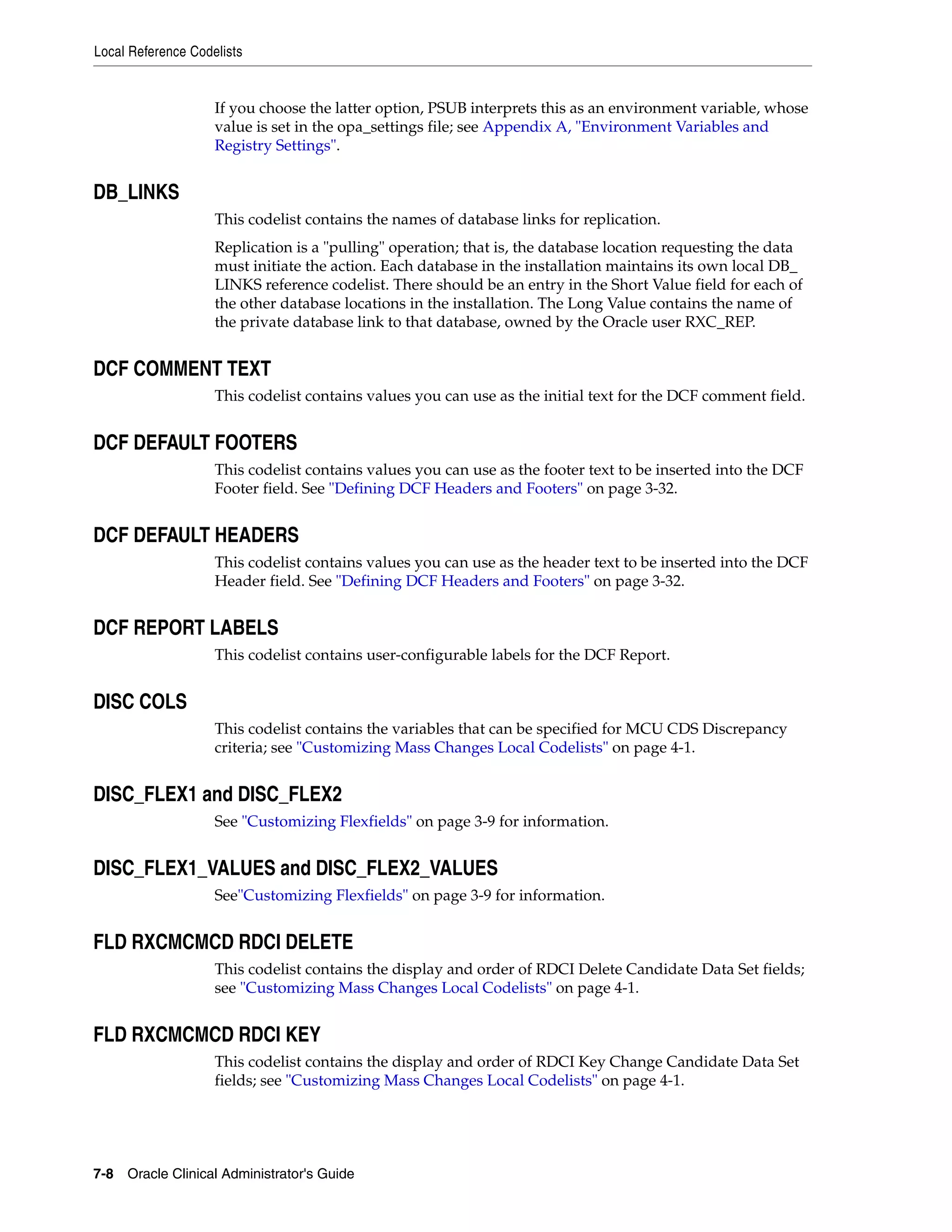 Local Reference Codelists


                    If you choose the latter option, PSUB interprets this as an environment variable, whose
                    value is set in the opa_settings file; see Appendix A, "Environment Variables and
                    Registry Settings".


DB_LINKS
                    This codelist contains the names of database links for replication.
                    Replication is a "pulling" operation; that is, the database location requesting the data
                    must initiate the action. Each database in the installation maintains its own local DB_
                    LINKS reference codelist. There should be an entry in the Short Value field for each of
                    the other database locations in the installation. The Long Value contains the name of
                    the private database link to that database, owned by the Oracle user RXC_REP.


DCF COMMENT TEXT
                    This codelist contains values you can use as the initial text for the DCF comment field.


DCF DEFAULT FOOTERS
                    This codelist contains values you can use as the footer text to be inserted into the DCF
                    Footer field. See "Defining DCF Headers and Footers" on page 3-32.


DCF DEFAULT HEADERS
                    This codelist contains values you can use as the header text to be inserted into the DCF
                    Header field. See "Defining DCF Headers and Footers" on page 3-32.


DCF REPORT LABELS
                    This codelist contains user-configurable labels for the DCF Report.


DISC COLS
                    This codelist contains the variables that can be specified for MCU CDS Discrepancy
                    criteria; see "Customizing Mass Changes Local Codelists" on page 4-1.


DISC_FLEX1 and DISC_FLEX2
                    See "Customizing Flexfields" on page 3-9 for information.


DISC_FLEX1_VALUES and DISC_FLEX2_VALUES
                    See"Customizing Flexfields" on page 3-9 for information.


FLD RXCMCMCD RDCI DELETE
                    This codelist contains the display and order of RDCI Delete Candidate Data Set fields;
                    see "Customizing Mass Changes Local Codelists" on page 4-1.


FLD RXCMCMCD RDCI KEY
                    This codelist contains the display and order of RDCI Key Change Candidate Data Set
                    fields; see "Customizing Mass Changes Local Codelists" on page 4-1.




7-8 Oracle Clinical Administrator's Guide
 