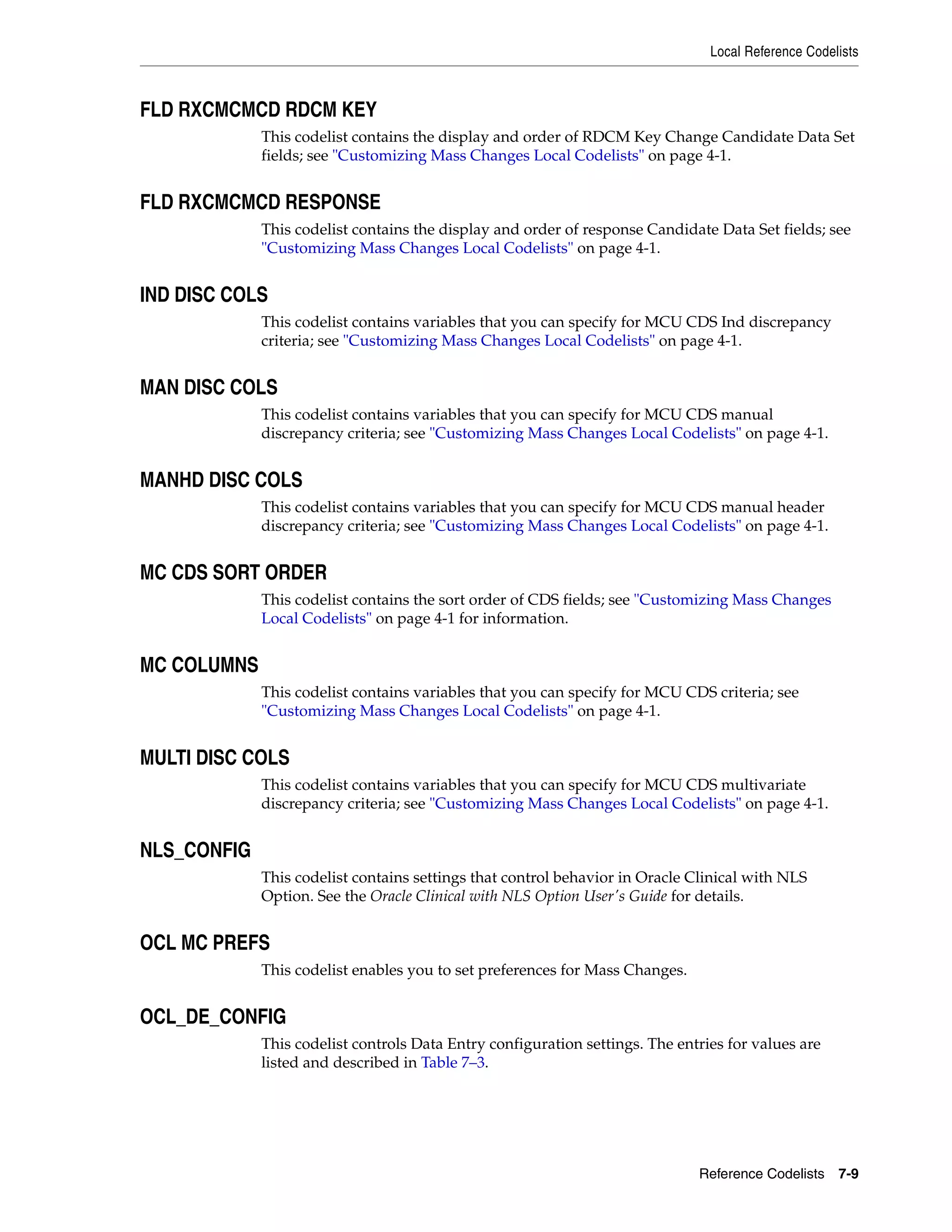 Local Reference Codelists



FLD RXCMCMCD RDCM KEY
             This codelist contains the display and order of RDCM Key Change Candidate Data Set
             fields; see "Customizing Mass Changes Local Codelists" on page 4-1.


FLD RXCMCMCD RESPONSE
             This codelist contains the display and order of response Candidate Data Set fields; see
             "Customizing Mass Changes Local Codelists" on page 4-1.


IND DISC COLS
             This codelist contains variables that you can specify for MCU CDS Ind discrepancy
             criteria; see "Customizing Mass Changes Local Codelists" on page 4-1.


MAN DISC COLS
             This codelist contains variables that you can specify for MCU CDS manual
             discrepancy criteria; see "Customizing Mass Changes Local Codelists" on page 4-1.


MANHD DISC COLS
             This codelist contains variables that you can specify for MCU CDS manual header
             discrepancy criteria; see "Customizing Mass Changes Local Codelists" on page 4-1.


MC CDS SORT ORDER
             This codelist contains the sort order of CDS fields; see "Customizing Mass Changes
             Local Codelists" on page 4-1 for information.


MC COLUMNS
             This codelist contains variables that you can specify for MCU CDS criteria; see
             "Customizing Mass Changes Local Codelists" on page 4-1.


MULTI DISC COLS
             This codelist contains variables that you can specify for MCU CDS multivariate
             discrepancy criteria; see "Customizing Mass Changes Local Codelists" on page 4-1.


NLS_CONFIG
             This codelist contains settings that control behavior in Oracle Clinical with NLS
             Option. See the Oracle Clinical with NLS Option User's Guide for details.


OCL MC PREFS
             This codelist enables you to set preferences for Mass Changes.


OCL_DE_CONFIG
             This codelist controls Data Entry configuration settings. The entries for values are
             listed and described in Table 7–3.




                                                                              Reference Codelists 7-9
 