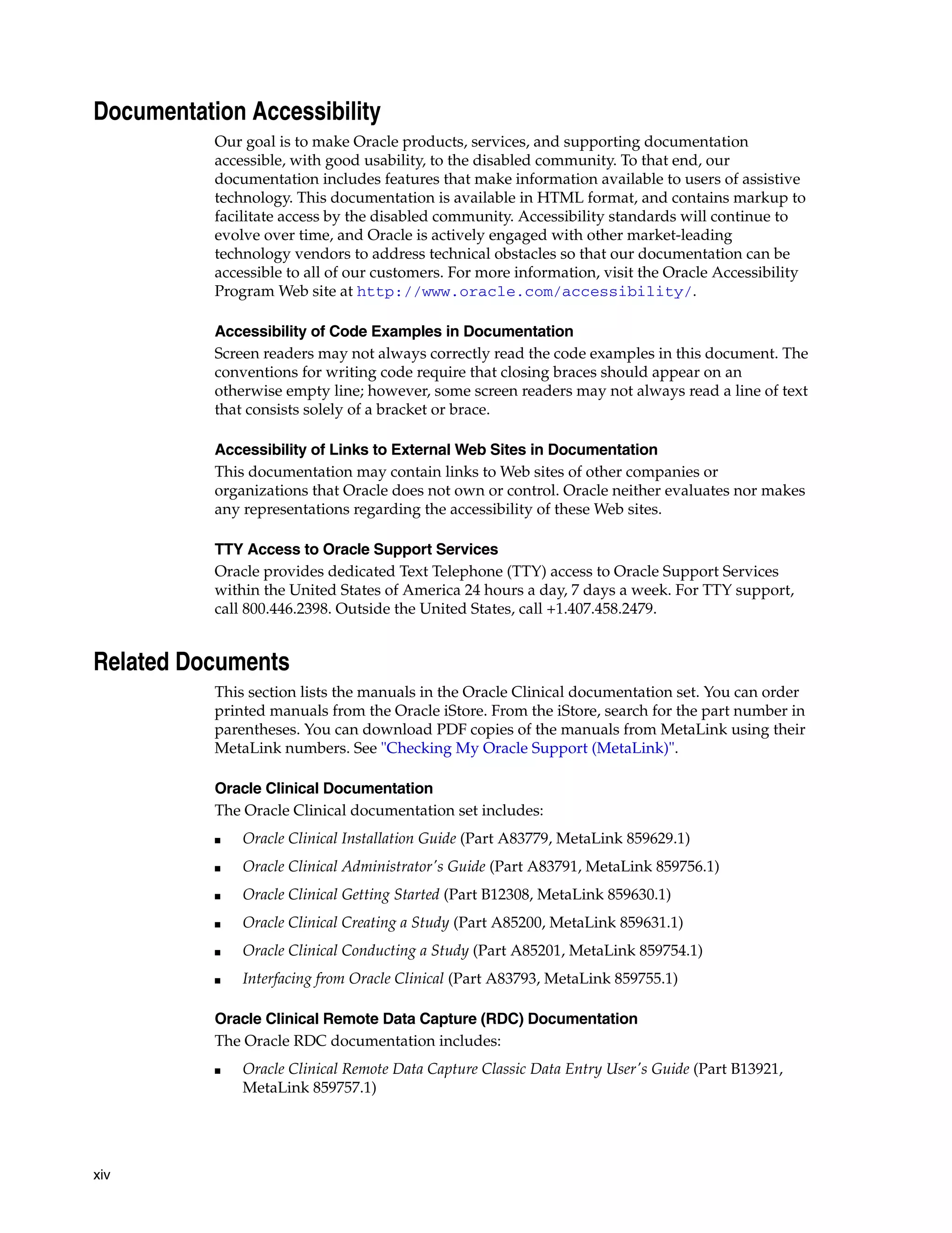 Documentation Accessibility
           Our goal is to make Oracle products, services, and supporting documentation
           accessible, with good usability, to the disabled community. To that end, our
           documentation includes features that make information available to users of assistive
           technology. This documentation is available in HTML format, and contains markup to
           facilitate access by the disabled community. Accessibility standards will continue to
           evolve over time, and Oracle is actively engaged with other market-leading
           technology vendors to address technical obstacles so that our documentation can be
           accessible to all of our customers. For more information, visit the Oracle Accessibility
           Program Web site at http://www.oracle.com/accessibility/.

           Accessibility of Code Examples in Documentation
           Screen readers may not always correctly read the code examples in this document. The
           conventions for writing code require that closing braces should appear on an
           otherwise empty line; however, some screen readers may not always read a line of text
           that consists solely of a bracket or brace.

           Accessibility of Links to External Web Sites in Documentation
           This documentation may contain links to Web sites of other companies or
           organizations that Oracle does not own or control. Oracle neither evaluates nor makes
           any representations regarding the accessibility of these Web sites.

           TTY Access to Oracle Support Services
           Oracle provides dedicated Text Telephone (TTY) access to Oracle Support Services
           within the United States of America 24 hours a day, 7 days a week. For TTY support,
           call 800.446.2398. Outside the United States, call +1.407.458.2479.


Related Documents
           This section lists the manuals in the Oracle Clinical documentation set. You can order
           printed manuals from the Oracle iStore. From the iStore, search for the part number in
           parentheses. You can download PDF copies of the manuals from MetaLink using their
           MetaLink numbers. See "Checking My Oracle Support (MetaLink)".

           Oracle Clinical Documentation
           The Oracle Clinical documentation set includes:
           ■   Oracle Clinical Installation Guide (Part A83779, MetaLink 859629.1)
           ■   Oracle Clinical Administrator's Guide (Part A83791, MetaLink 859756.1)
           ■   Oracle Clinical Getting Started (Part B12308, MetaLink 859630.1)
           ■   Oracle Clinical Creating a Study (Part A85200, MetaLink 859631.1)
           ■   Oracle Clinical Conducting a Study (Part A85201, MetaLink 859754.1)
           ■   Interfacing from Oracle Clinical (Part A83793, MetaLink 859755.1)

           Oracle Clinical Remote Data Capture (RDC) Documentation
           The Oracle RDC documentation includes:
           ■   Oracle Clinical Remote Data Capture Classic Data Entry User's Guide (Part B13921,
               MetaLink 859757.1)




xiv
 