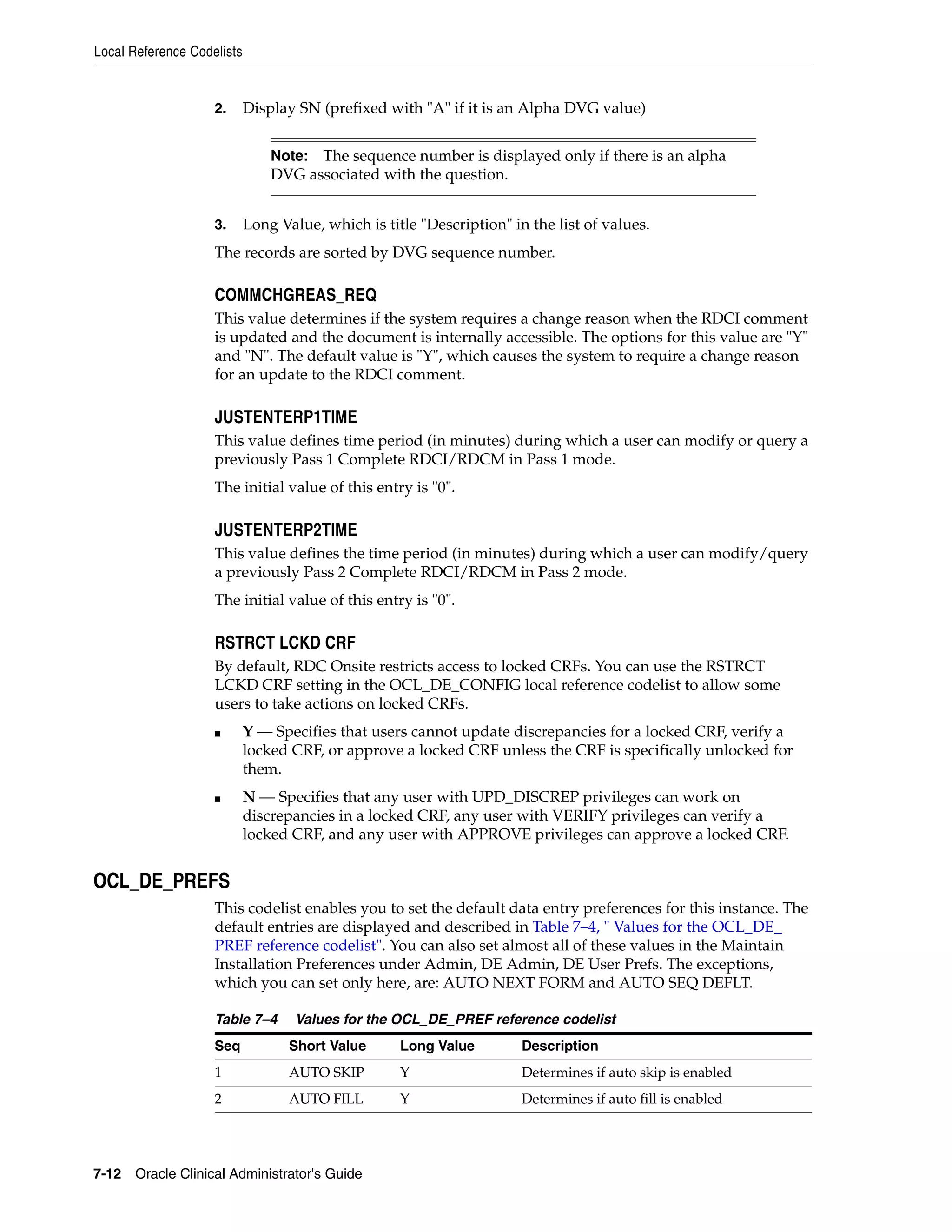 Local Reference Codelists


                    2.      Display SN (prefixed with "A" if it is an Alpha DVG value)


                                Note: The sequence number is displayed only if there is an alpha
                                DVG associated with the question.


                    3.      Long Value, which is title "Description" in the list of values.
                    The records are sorted by DVG sequence number.

                    COMMCHGREAS_REQ
                    This value determines if the system requires a change reason when the RDCI comment
                    is updated and the document is internally accessible. The options for this value are "Y"
                    and "N". The default value is "Y", which causes the system to require a change reason
                    for an update to the RDCI comment.

                    JUSTENTERP1TIME
                    This value defines time period (in minutes) during which a user can modify or query a
                    previously Pass 1 Complete RDCI/RDCM in Pass 1 mode.
                    The initial value of this entry is "0".

                    JUSTENTERP2TIME
                    This value defines the time period (in minutes) during which a user can modify/query
                    a previously Pass 2 Complete RDCI/RDCM in Pass 2 mode.
                    The initial value of this entry is "0".

                    RSTRCT LCKD CRF
                    By default, RDC Onsite restricts access to locked CRFs. You can use the RSTRCT
                    LCKD CRF setting in the OCL_DE_CONFIG local reference codelist to allow some
                    users to take actions on locked CRFs.
                    ■       Y — Specifies that users cannot update discrepancies for a locked CRF, verify a
                            locked CRF, or approve a locked CRF unless the CRF is specifically unlocked for
                            them.
                    ■       N — Specifies that any user with UPD_DISCREP privileges can work on
                            discrepancies in a locked CRF, any user with VERIFY privileges can verify a
                            locked CRF, and any user with APPROVE privileges can approve a locked CRF.


OCL_DE_PREFS
                    This codelist enables you to set the default data entry preferences for this instance. The
                    default entries are displayed and described in Table 7–4, " Values for the OCL_DE_
                    PREF reference codelist". You can also set almost all of these values in the Maintain
                    Installation Preferences under Admin, DE Admin, DE User Prefs. The exceptions,
                    which you can set only here, are: AUTO NEXT FORM and AUTO SEQ DEFLT.

                    Table 7–4       Values for the OCL_DE_PREF reference codelist
                    Seq            Short Value      Long Value         Description
                    1              AUTO SKIP        Y                  Determines if auto skip is enabled
                    2              AUTO FILL        Y                  Determines if auto fill is enabled




7-12 Oracle Clinical Administrator's Guide
 