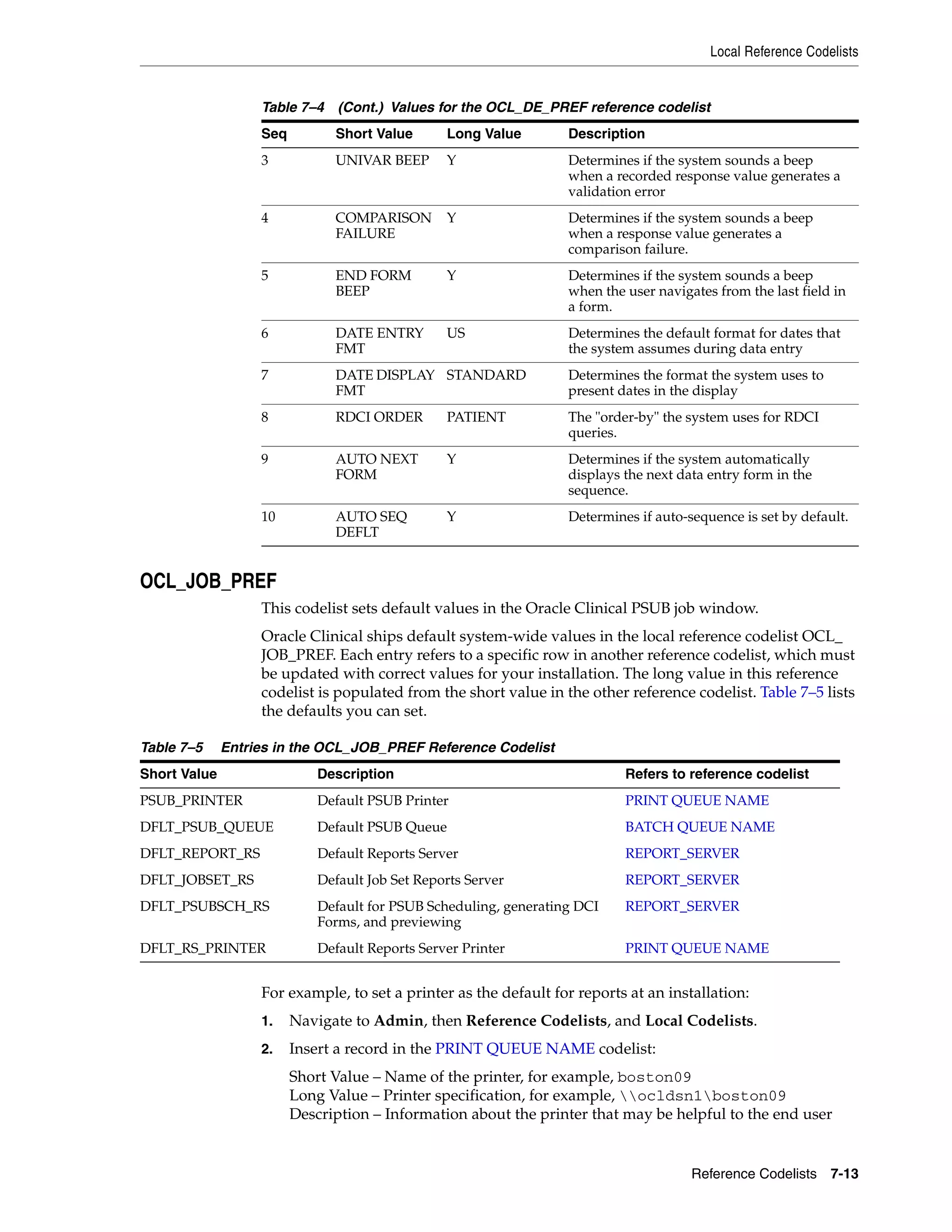 Local Reference Codelists


                   Table 7–4 (Cont.) Values for the OCL_DE_PREF reference codelist
                   Seq         Short Value       Long Value        Description
                   3           UNIVAR BEEP       Y                 Determines if the system sounds a beep
                                                                   when a recorded response value generates a
                                                                   validation error
                   4           COMPARISON        Y                 Determines if the system sounds a beep
                               FAILURE                             when a response value generates a
                                                                   comparison failure.
                   5           END FORM          Y                 Determines if the system sounds a beep
                               BEEP                                when the user navigates from the last field in
                                                                   a form.
                   6           DATE ENTRY        US                Determines the default format for dates that
                               FMT                                 the system assumes during data entry
                   7           DATE DISPLAY STANDARD               Determines the format the system uses to
                               FMT                                 present dates in the display
                   8           RDCI ORDER        PATIENT           The "order-by" the system uses for RDCI
                                                                   queries.
                   9           AUTO NEXT         Y                 Determines if the system automatically
                               FORM                                displays the next data entry form in the
                                                                   sequence.
                   10          AUTO SEQ          Y                 Determines if auto-sequence is set by default.
                               DEFLT


OCL_JOB_PREF
                   This codelist sets default values in the Oracle Clinical PSUB job window.
                   Oracle Clinical ships default system-wide values in the local reference codelist OCL_
                   JOB_PREF. Each entry refers to a specific row in another reference codelist, which must
                   be updated with correct values for your installation. The long value in this reference
                   codelist is populated from the short value in the other reference codelist. Table 7–5 lists
                   the defaults you can set.

Table 7–5     Entries in the OCL_JOB_PREF Reference Codelist
Short Value                  Description                                    Refers to reference codelist
PSUB_PRINTER                 Default PSUB Printer                           PRINT QUEUE NAME
DFLT_PSUB_QUEUE              Default PSUB Queue                             BATCH QUEUE NAME
DFLT_REPORT_RS               Default Reports Server                         REPORT_SERVER
DFLT_JOBSET_RS               Default Job Set Reports Server                 REPORT_SERVER
DFLT_PSUBSCH_RS              Default for PSUB Scheduling, generating DCI    REPORT_SERVER
                             Forms, and previewing
DFLT_RS_PRINTER              Default Reports Server Printer                 PRINT QUEUE NAME


                   For example, to set a printer as the default for reports at an installation:
                   1.    Navigate to Admin, then Reference Codelists, and Local Codelists.
                   2.    Insert a record in the PRINT QUEUE NAME codelist:
                         Short Value – Name of the printer, for example, boston09
                         Long Value – Printer specification, for example, ocldsn1boston09
                         Description – Information about the printer that may be helpful to the end user


                                                                                       Reference Codelists 7-13
 