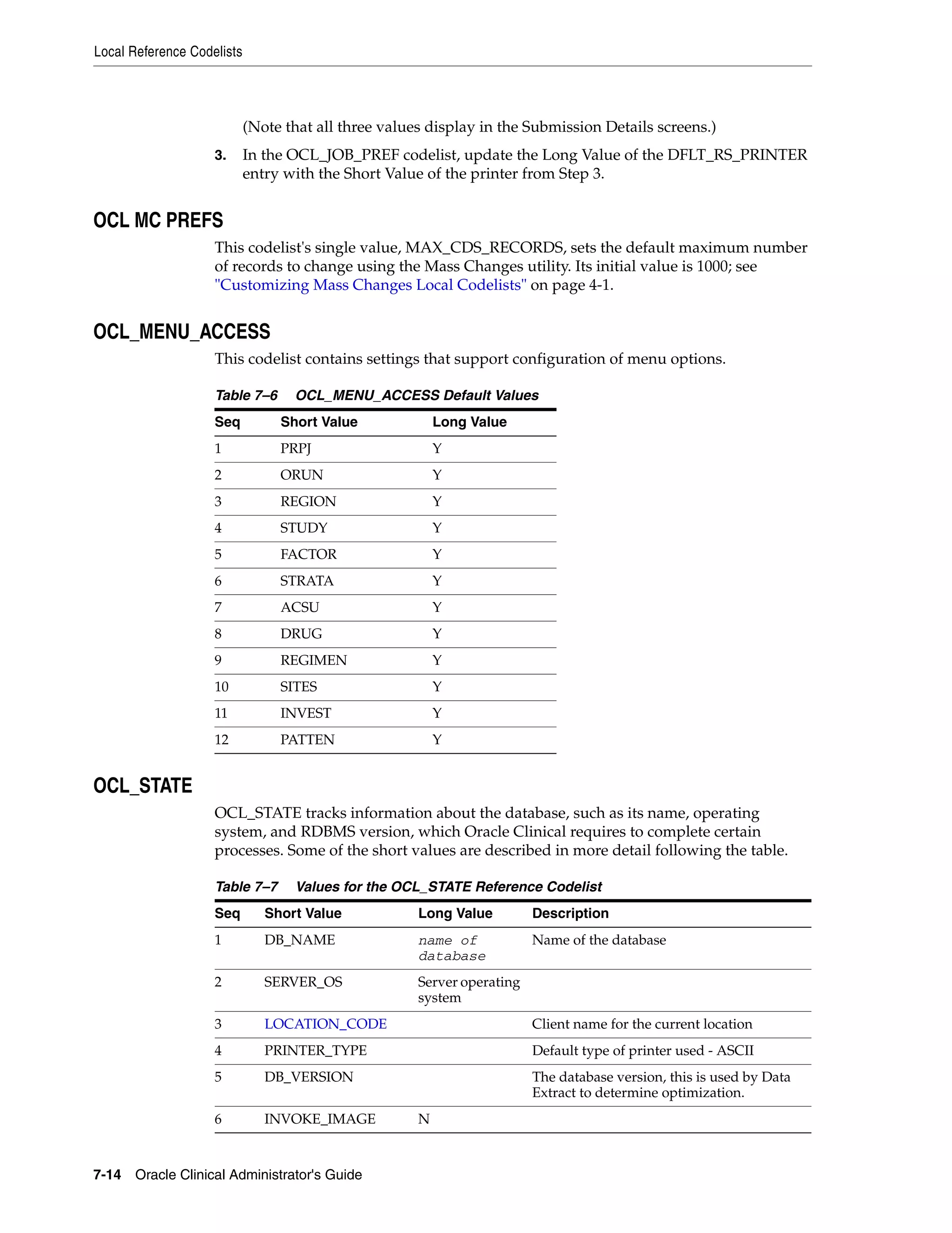Local Reference Codelists




                            (Note that all three values display in the Submission Details screens.)
                    3.      In the OCL_JOB_PREF codelist, update the Long Value of the DFLT_RS_PRINTER
                            entry with the Short Value of the printer from Step 3.


OCL MC PREFS
                    This codelist's single value, MAX_CDS_RECORDS, sets the default maximum number
                    of records to change using the Mass Changes utility. Its initial value is 1000; see
                    "Customizing Mass Changes Local Codelists" on page 4-1.


OCL_MENU_ACCESS
                    This codelist contains settings that support configuration of menu options.

                    Table 7–6      OCL_MENU_ACCESS Default Values
                    Seq          Short Value              Long Value
                    1            PRPJ                     Y
                    2            ORUN                     Y
                    3            REGION                   Y
                    4            STUDY                    Y
                    5            FACTOR                   Y
                    6            STRATA                   Y
                    7            ACSU                     Y
                    8            DRUG                     Y
                    9            REGIMEN                  Y
                    10           SITES                    Y
                    11           INVEST                   Y
                    12           PATTEN                   Y


OCL_STATE
                    OCL_STATE tracks information about the database, such as its name, operating
                    system, and RDBMS version, which Oracle Clinical requires to complete certain
                    processes. Some of the short values are described in more detail following the table.

                    Table 7–7      Values for the OCL_STATE Reference Codelist
                    Seq        Short Value            Long Value         Description
                    1          DB_NAME                name of            Name of the database
                                                      database
                    2          SERVER_OS              Server operating
                                                      system
                    3          LOCATION_CODE                             Client name for the current location
                    4          PRINTER_TYPE                              Default type of printer used - ASCII
                    5          DB_VERSION                                The database version, this is used by Data
                                                                         Extract to determine optimization.
                    6          INVOKE_IMAGE           N


7-14 Oracle Clinical Administrator's Guide
 