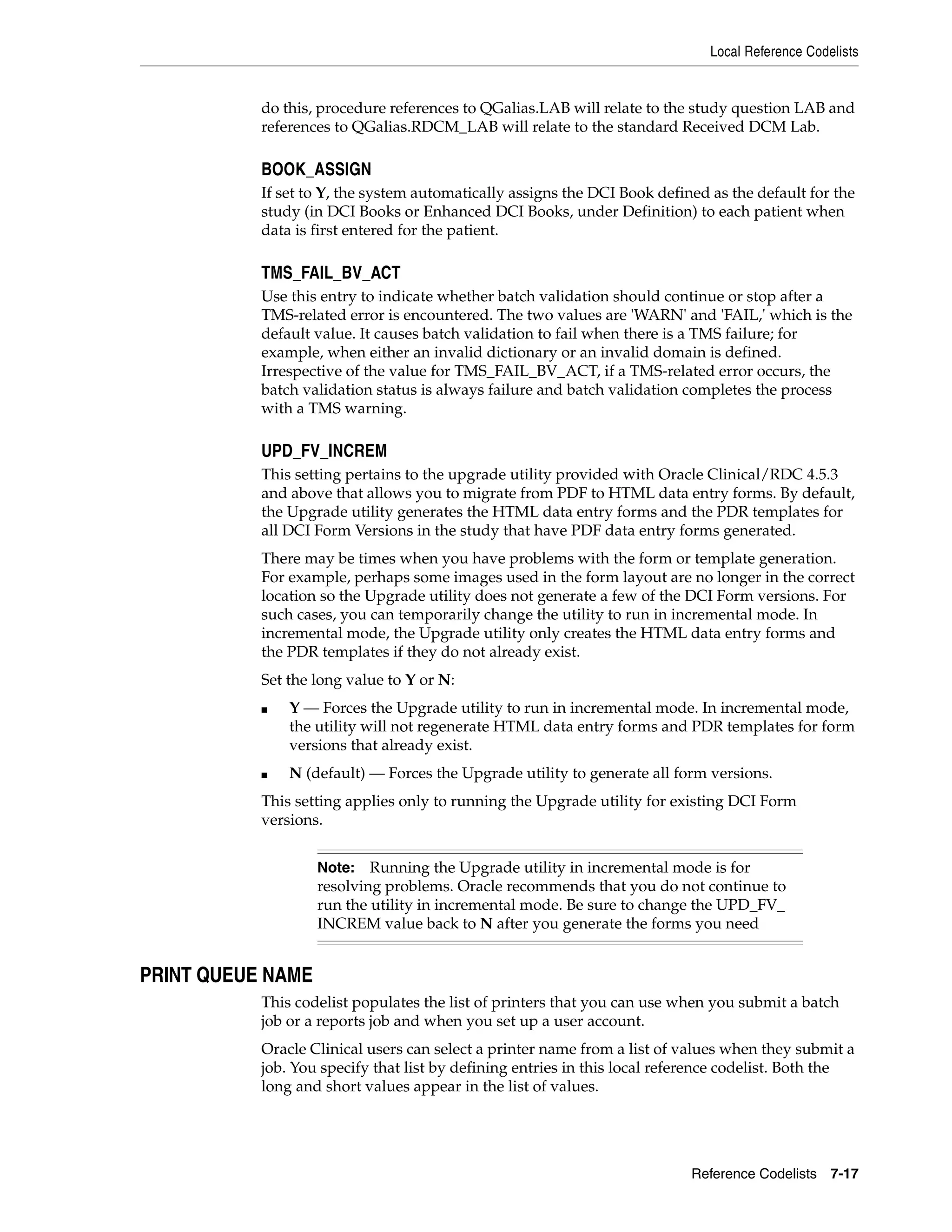 Local Reference Codelists


           do this, procedure references to QGalias.LAB will relate to the study question LAB and
           references to QGalias.RDCM_LAB will relate to the standard Received DCM Lab.

           BOOK_ASSIGN
           If set to Y, the system automatically assigns the DCI Book defined as the default for the
           study (in DCI Books or Enhanced DCI Books, under Definition) to each patient when
           data is first entered for the patient.

           TMS_FAIL_BV_ACT
           Use this entry to indicate whether batch validation should continue or stop after a
           TMS-related error is encountered. The two values are 'WARN' and 'FAIL,' which is the
           default value. It causes batch validation to fail when there is a TMS failure; for
           example, when either an invalid dictionary or an invalid domain is defined.
           Irrespective of the value for TMS_FAIL_BV_ACT, if a TMS-related error occurs, the
           batch validation status is always failure and batch validation completes the process
           with a TMS warning.

           UPD_FV_INCREM
           This setting pertains to the upgrade utility provided with Oracle Clinical/RDC 4.5.3
           and above that allows you to migrate from PDF to HTML data entry forms. By default,
           the Upgrade utility generates the HTML data entry forms and the PDR templates for
           all DCI Form Versions in the study that have PDF data entry forms generated.
           There may be times when you have problems with the form or template generation.
           For example, perhaps some images used in the form layout are no longer in the correct
           location so the Upgrade utility does not generate a few of the DCI Form versions. For
           such cases, you can temporarily change the utility to run in incremental mode. In
           incremental mode, the Upgrade utility only creates the HTML data entry forms and
           the PDR templates if they do not already exist.
           Set the long value to Y or N:
           ■   Y — Forces the Upgrade utility to run in incremental mode. In incremental mode,
               the utility will not regenerate HTML data entry forms and PDR templates for form
               versions that already exist.
           ■   N (default) — Forces the Upgrade utility to generate all form versions.
           This setting applies only to running the Upgrade utility for existing DCI Form
           versions.


                   Note:   Running the Upgrade utility in incremental mode is for
                   resolving problems. Oracle recommends that you do not continue to
                   run the utility in incremental mode. Be sure to change the UPD_FV_
                   INCREM value back to N after you generate the forms you need


PRINT QUEUE NAME
           This codelist populates the list of printers that you can use when you submit a batch
           job or a reports job and when you set up a user account.
           Oracle Clinical users can select a printer name from a list of values when they submit a
           job. You specify that list by defining entries in this local reference codelist. Both the
           long and short values appear in the list of values.




                                                                           Reference Codelists 7-17
 