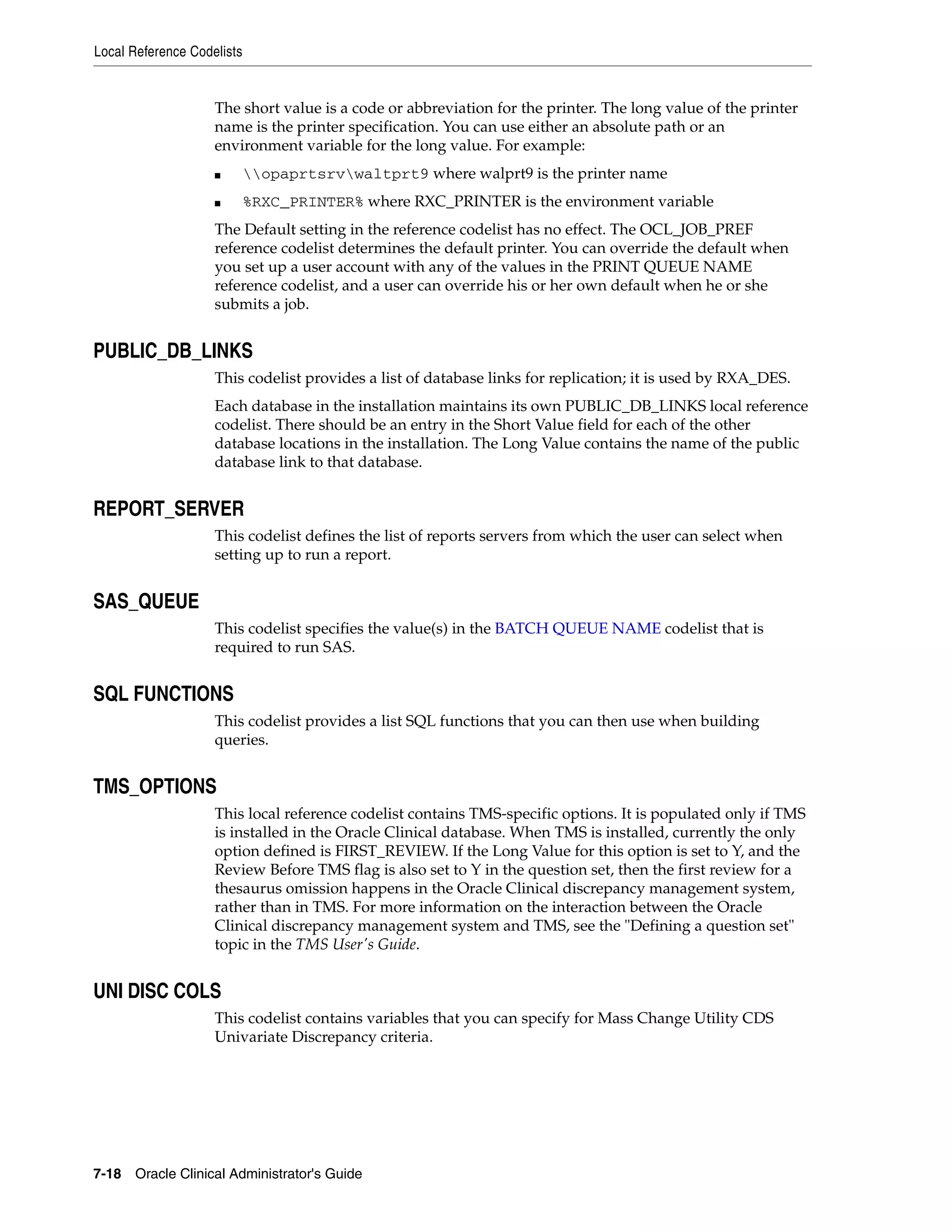 Local Reference Codelists


                    The short value is a code or abbreviation for the printer. The long value of the printer
                    name is the printer specification. You can use either an absolute path or an
                    environment variable for the long value. For example:
                    ■       opaprtsrvwaltprt9 where walprt9 is the printer name
                    ■       %RXC_PRINTER% where RXC_PRINTER is the environment variable
                    The Default setting in the reference codelist has no effect. The OCL_JOB_PREF
                    reference codelist determines the default printer. You can override the default when
                    you set up a user account with any of the values in the PRINT QUEUE NAME
                    reference codelist, and a user can override his or her own default when he or she
                    submits a job.


PUBLIC_DB_LINKS
                    This codelist provides a list of database links for replication; it is used by RXA_DES.
                    Each database in the installation maintains its own PUBLIC_DB_LINKS local reference
                    codelist. There should be an entry in the Short Value field for each of the other
                    database locations in the installation. The Long Value contains the name of the public
                    database link to that database.


REPORT_SERVER
                    This codelist defines the list of reports servers from which the user can select when
                    setting up to run a report.


SAS_QUEUE
                    This codelist specifies the value(s) in the BATCH QUEUE NAME codelist that is
                    required to run SAS.


SQL FUNCTIONS
                    This codelist provides a list SQL functions that you can then use when building
                    queries.


TMS_OPTIONS
                    This local reference codelist contains TMS-specific options. It is populated only if TMS
                    is installed in the Oracle Clinical database. When TMS is installed, currently the only
                    option defined is FIRST_REVIEW. If the Long Value for this option is set to Y, and the
                    Review Before TMS flag is also set to Y in the question set, then the first review for a
                    thesaurus omission happens in the Oracle Clinical discrepancy management system,
                    rather than in TMS. For more information on the interaction between the Oracle
                    Clinical discrepancy management system and TMS, see the "Defining a question set"
                    topic in the TMS User's Guide.


UNI DISC COLS
                    This codelist contains variables that you can specify for Mass Change Utility CDS
                    Univariate Discrepancy criteria.




7-18 Oracle Clinical Administrator's Guide
 