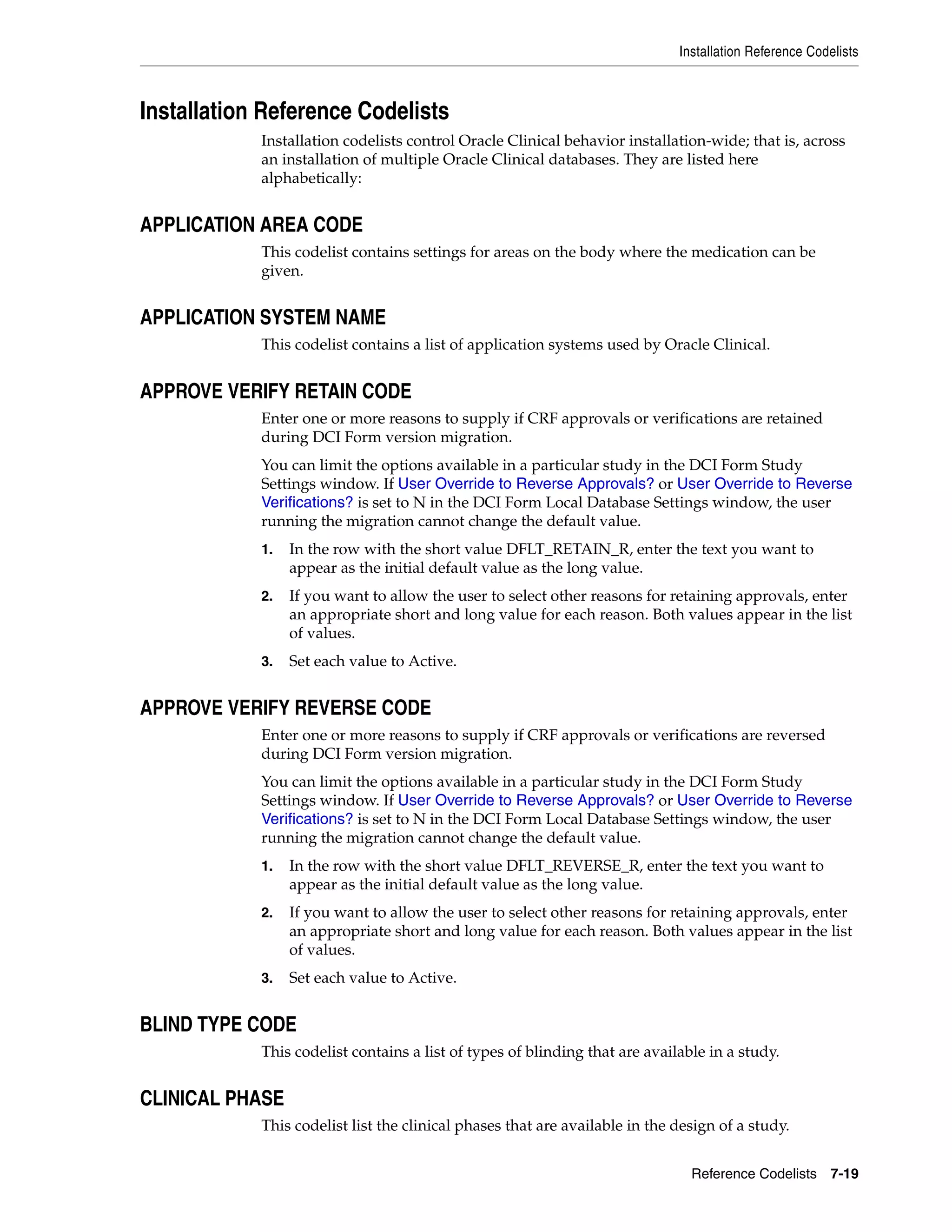 Installation Reference Codelists



Installation Reference Codelists
            Installation codelists control Oracle Clinical behavior installation-wide; that is, across
            an installation of multiple Oracle Clinical databases. They are listed here
            alphabetically:


APPLICATION AREA CODE
            This codelist contains settings for areas on the body where the medication can be
            given.


APPLICATION SYSTEM NAME
            This codelist contains a list of application systems used by Oracle Clinical.


APPROVE VERIFY RETAIN CODE
            Enter one or more reasons to supply if CRF approvals or verifications are retained
            during DCI Form version migration.
            You can limit the options available in a particular study in the DCI Form Study
            Settings window. If User Override to Reverse Approvals? or User Override to Reverse
            Verifications? is set to N in the DCI Form Local Database Settings window, the user
            running the migration cannot change the default value.
            1.   In the row with the short value DFLT_RETAIN_R, enter the text you want to
                 appear as the initial default value as the long value.
            2.   If you want to allow the user to select other reasons for retaining approvals, enter
                 an appropriate short and long value for each reason. Both values appear in the list
                 of values.
            3.   Set each value to Active.


APPROVE VERIFY REVERSE CODE
            Enter one or more reasons to supply if CRF approvals or verifications are reversed
            during DCI Form version migration.
            You can limit the options available in a particular study in the DCI Form Study
            Settings window. If User Override to Reverse Approvals? or User Override to Reverse
            Verifications? is set to N in the DCI Form Local Database Settings window, the user
            running the migration cannot change the default value.
            1.   In the row with the short value DFLT_REVERSE_R, enter the text you want to
                 appear as the initial default value as the long value.
            2.   If you want to allow the user to select other reasons for retaining approvals, enter
                 an appropriate short and long value for each reason. Both values appear in the list
                 of values.
            3.   Set each value to Active.


BLIND TYPE CODE
            This codelist contains a list of types of blinding that are available in a study.


CLINICAL PHASE
            This codelist list the clinical phases that are available in the design of a study.


                                                                               Reference Codelists 7-19
 