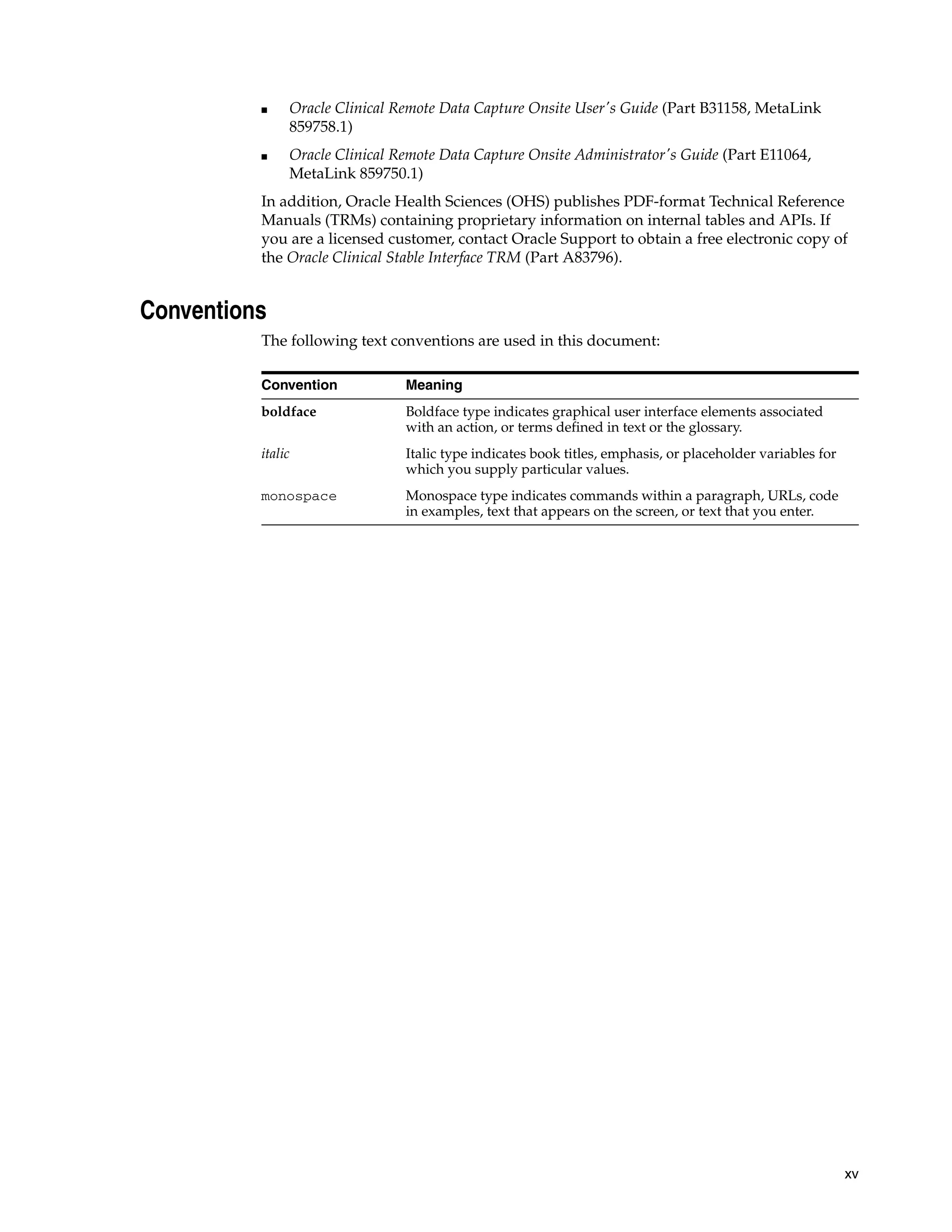 ■    Oracle Clinical Remote Data Capture Onsite User's Guide (Part B31158, MetaLink
               859758.1)
          ■    Oracle Clinical Remote Data Capture Onsite Administrator's Guide (Part E11064,
               MetaLink 859750.1)
          In addition, Oracle Health Sciences (OHS) publishes PDF-format Technical Reference
          Manuals (TRMs) containing proprietary information on internal tables and APIs. If
          you are a licensed customer, contact Oracle Support to obtain a free electronic copy of
          the Oracle Clinical Stable Interface TRM (Part A83796).


Conventions
          The following text conventions are used in this document:

          Convention            Meaning
          boldface              Boldface type indicates graphical user interface elements associated
                                with an action, or terms defined in text or the glossary.
          italic                Italic type indicates book titles, emphasis, or placeholder variables for
                                which you supply particular values.
          monospace             Monospace type indicates commands within a paragraph, URLs, code
                                in examples, text that appears on the screen, or text that you enter.




                                                                                                            xv
 