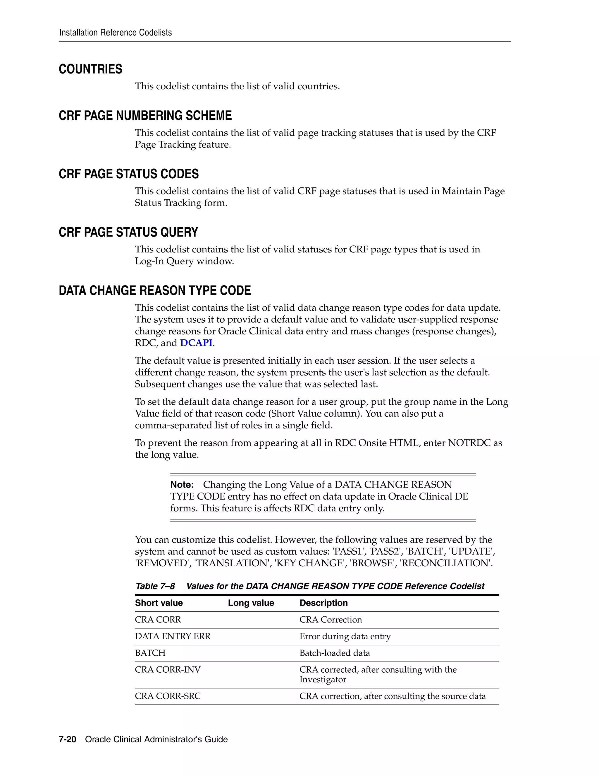 Installation Reference Codelists



COUNTRIES
                     This codelist contains the list of valid countries.


CRF PAGE NUMBERING SCHEME
                     This codelist contains the list of valid page tracking statuses that is used by the CRF
                     Page Tracking feature.


CRF PAGE STATUS CODES
                     This codelist contains the list of valid CRF page statuses that is used in Maintain Page
                     Status Tracking form.


CRF PAGE STATUS QUERY
                     This codelist contains the list of valid statuses for CRF page types that is used in
                     Log-In Query window.


DATA CHANGE REASON TYPE CODE
                     This codelist contains the list of valid data change reason type codes for data update.
                     The system uses it to provide a default value and to validate user-supplied response
                     change reasons for Oracle Clinical data entry and mass changes (response changes),
                     RDC, and DCAPI.
                     The default value is presented initially in each user session. If the user selects a
                     different change reason, the system presents the user's last selection as the default.
                     Subsequent changes use the value that was selected last.
                     To set the default data change reason for a user group, put the group name in the Long
                     Value field of that reason code (Short Value column). You can also put a
                     comma-separated list of roles in a single field.
                     To prevent the reason from appearing at all in RDC Onsite HTML, enter NOTRDC as
                     the long value.


                               Note:  Changing the Long Value of a DATA CHANGE REASON
                               TYPE CODE entry has no effect on data update in Oracle Clinical DE
                               forms. This feature is affects RDC data entry only.


                     You can customize this codelist. However, the following values are reserved by the
                     system and cannot be used as custom values: 'PASS1', 'PASS2', 'BATCH', 'UPDATE',
                     'REMOVED', 'TRANSLATION', 'KEY CHANGE', 'BROWSE', 'RECONCILIATION'.

                     Table 7–8     Values for the DATA CHANGE REASON TYPE CODE Reference Codelist
                     Short value            Long value       Description
                     CRA CORR                                CRA Correction
                     DATA ENTRY ERR                          Error during data entry
                     BATCH                                   Batch-loaded data
                     CRA CORR-INV                            CRA corrected, after consulting with the
                                                             Investigator
                     CRA CORR-SRC                            CRA correction, after consulting the source data



7-20 Oracle Clinical Administrator's Guide
 