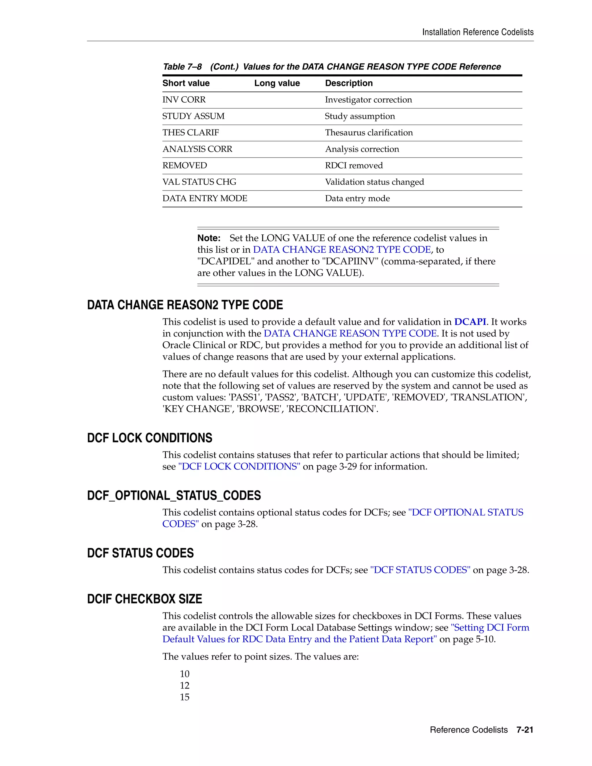 Installation Reference Codelists


           Table 7–8 (Cont.) Values for the DATA CHANGE REASON TYPE CODE Reference
           Short value           Long value        Description
           INV CORR                                Investigator correction
           STUDY ASSUM                             Study assumption
           THES CLARIF                             Thesaurus clarification
           ANALYSIS CORR                           Analysis correction
           REMOVED                                 RDCI removed
           VAL STATUS CHG                          Validation status changed
           DATA ENTRY MODE                         Data entry mode



                    Note:     Set the LONG VALUE of one the reference codelist values in
                    this list or in DATA CHANGE REASON2 TYPE CODE, to
                    "DCAPIDEL" and another to "DCAPIINV" (comma-separated, if there
                    are other values in the LONG VALUE).


DATA CHANGE REASON2 TYPE CODE
           This codelist is used to provide a default value and for validation in DCAPI. It works
           in conjunction with the DATA CHANGE REASON TYPE CODE. It is not used by
           Oracle Clinical or RDC, but provides a method for you to provide an additional list of
           values of change reasons that are used by your external applications.
           There are no default values for this codelist. Although you can customize this codelist,
           note that the following set of values are reserved by the system and cannot be used as
           custom values: 'PASS1', 'PASS2', 'BATCH', 'UPDATE', 'REMOVED', 'TRANSLATION',
           'KEY CHANGE', 'BROWSE', 'RECONCILIATION'.


DCF LOCK CONDITIONS
           This codelist contains statuses that refer to particular actions that should be limited;
           see "DCF LOCK CONDITIONS" on page 3-29 for information.


DCF_OPTIONAL_STATUS_CODES
           This codelist contains optional status codes for DCFs; see "DCF OPTIONAL STATUS
           CODES" on page 3-28.


DCF STATUS CODES
           This codelist contains status codes for DCFs; see "DCF STATUS CODES" on page 3-28.


DCIF CHECKBOX SIZE
           This codelist controls the allowable sizes for checkboxes in DCI Forms. These values
           are available in the DCI Form Local Database Settings window; see "Setting DCI Form
           Default Values for RDC Data Entry and the Patient Data Report" on page 5-10.
           The values refer to point sizes. The values are:
               10
               12
               15


                                                                               Reference Codelists 7-21
 