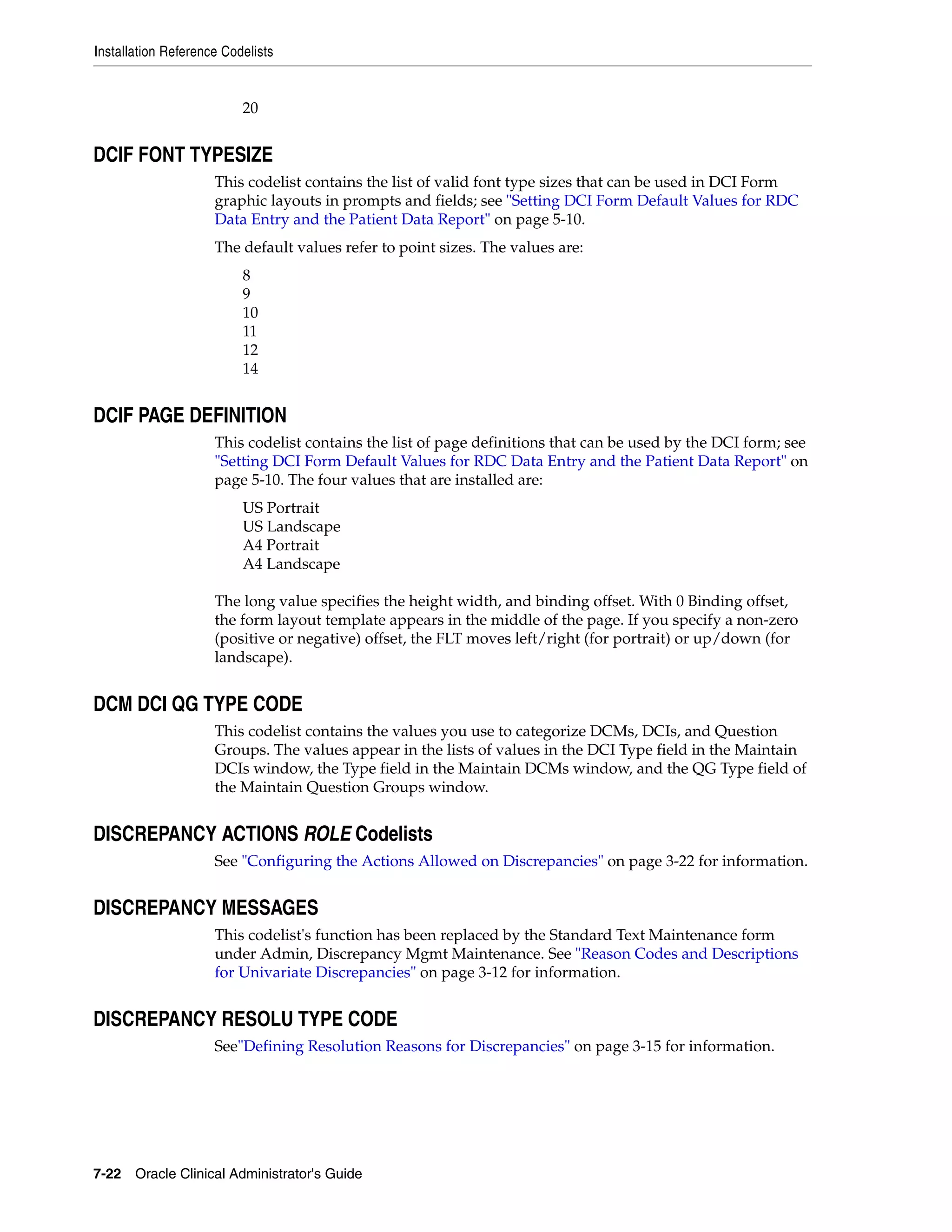 Installation Reference Codelists


                          20


DCIF FONT TYPESIZE
                     This codelist contains the list of valid font type sizes that can be used in DCI Form
                     graphic layouts in prompts and fields; see "Setting DCI Form Default Values for RDC
                     Data Entry and the Patient Data Report" on page 5-10.
                     The default values refer to point sizes. The values are:
                          8
                          9
                          10
                          11
                          12
                          14


DCIF PAGE DEFINITION
                     This codelist contains the list of page definitions that can be used by the DCI form; see
                     "Setting DCI Form Default Values for RDC Data Entry and the Patient Data Report" on
                     page 5-10. The four values that are installed are:
                          US Portrait
                          US Landscape
                          A4 Portrait
                          A4 Landscape

                     The long value specifies the height width, and binding offset. With 0 Binding offset,
                     the form layout template appears in the middle of the page. If you specify a non-zero
                     (positive or negative) offset, the FLT moves left/right (for portrait) or up/down (for
                     landscape).


DCM DCI QG TYPE CODE
                     This codelist contains the values you use to categorize DCMs, DCIs, and Question
                     Groups. The values appear in the lists of values in the DCI Type field in the Maintain
                     DCIs window, the Type field in the Maintain DCMs window, and the QG Type field of
                     the Maintain Question Groups window.


DISCREPANCY ACTIONS ROLE Codelists
                     See "Configuring the Actions Allowed on Discrepancies" on page 3-22 for information.


DISCREPANCY MESSAGES
                     This codelist's function has been replaced by the Standard Text Maintenance form
                     under Admin, Discrepancy Mgmt Maintenance. See "Reason Codes and Descriptions
                     for Univariate Discrepancies" on page 3-12 for information.


DISCREPANCY RESOLU TYPE CODE
                     See"Defining Resolution Reasons for Discrepancies" on page 3-15 for information.




7-22 Oracle Clinical Administrator's Guide
 