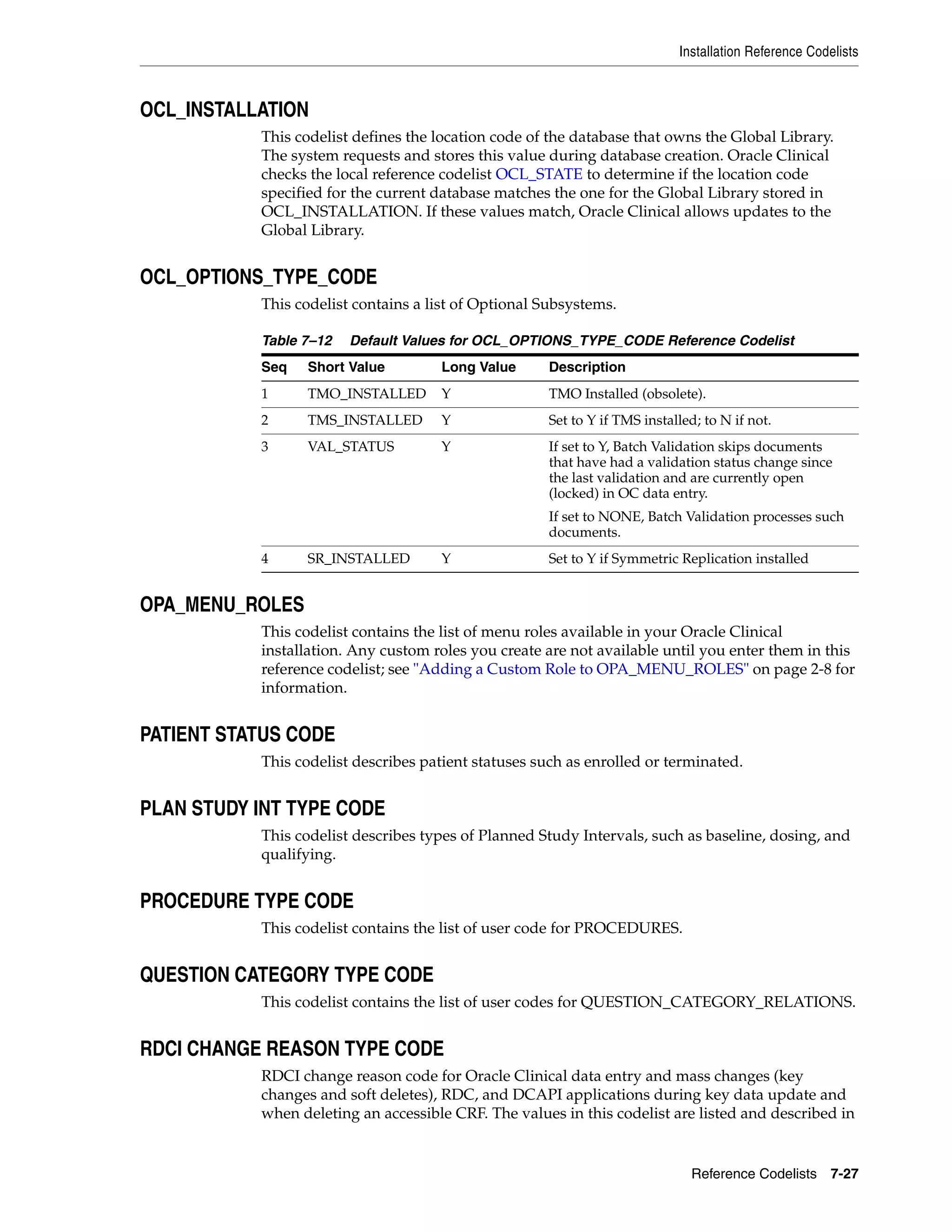 Installation Reference Codelists



OCL_INSTALLATION
           This codelist defines the location code of the database that owns the Global Library.
           The system requests and stores this value during database creation. Oracle Clinical
           checks the local reference codelist OCL_STATE to determine if the location code
           specified for the current database matches the one for the Global Library stored in
           OCL_INSTALLATION. If these values match, Oracle Clinical allows updates to the
           Global Library.


OCL_OPTIONS_TYPE_CODE
           This codelist contains a list of Optional Subsystems.

           Table 7–12   Default Values for OCL_OPTIONS_TYPE_CODE Reference Codelist
           Seq   Short Value         Long Value      Description
           1     TMO_INSTALLED       Y               TMO Installed (obsolete).
           2     TMS_INSTALLED       Y               Set to Y if TMS installed; to N if not.
           3     VAL_STATUS          Y               If set to Y, Batch Validation skips documents
                                                     that have had a validation status change since
                                                     the last validation and are currently open
                                                     (locked) in OC data entry.
                                                     If set to NONE, Batch Validation processes such
                                                     documents.
           4     SR_INSTALLED        Y               Set to Y if Symmetric Replication installed


OPA_MENU_ROLES
           This codelist contains the list of menu roles available in your Oracle Clinical
           installation. Any custom roles you create are not available until you enter them in this
           reference codelist; see "Adding a Custom Role to OPA_MENU_ROLES" on page 2-8 for
           information.


PATIENT STATUS CODE
           This codelist describes patient statuses such as enrolled or terminated.


PLAN STUDY INT TYPE CODE
           This codelist describes types of Planned Study Intervals, such as baseline, dosing, and
           qualifying.


PROCEDURE TYPE CODE
           This codelist contains the list of user code for PROCEDURES.


QUESTION CATEGORY TYPE CODE
           This codelist contains the list of user codes for QUESTION_CATEGORY_RELATIONS.


RDCI CHANGE REASON TYPE CODE
           RDCI change reason code for Oracle Clinical data entry and mass changes (key
           changes and soft deletes), RDC, and DCAPI applications during key data update and
           when deleting an accessible CRF. The values in this codelist are listed and described in


                                                                             Reference Codelists 7-27
 
