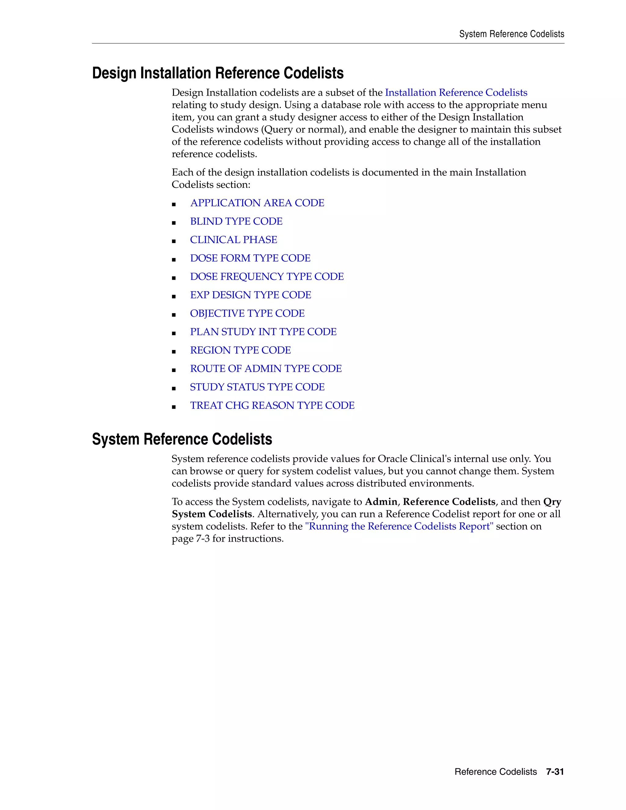 System Reference Codelists



Design Installation Reference Codelists
            Design Installation codelists are a subset of the Installation Reference Codelists
            relating to study design. Using a database role with access to the appropriate menu
            item, you can grant a study designer access to either of the Design Installation
            Codelists windows (Query or normal), and enable the designer to maintain this subset
            of the reference codelists without providing access to change all of the installation
            reference codelists.
            Each of the design installation codelists is documented in the main Installation
            Codelists section:
            ■   APPLICATION AREA CODE
            ■   BLIND TYPE CODE
            ■   CLINICAL PHASE
            ■   DOSE FORM TYPE CODE
            ■   DOSE FREQUENCY TYPE CODE
            ■   EXP DESIGN TYPE CODE
            ■   OBJECTIVE TYPE CODE
            ■   PLAN STUDY INT TYPE CODE
            ■   REGION TYPE CODE
            ■   ROUTE OF ADMIN TYPE CODE
            ■   STUDY STATUS TYPE CODE
            ■   TREAT CHG REASON TYPE CODE


System Reference Codelists
            System reference codelists provide values for Oracle Clinical's internal use only. You
            can browse or query for system codelist values, but you cannot change them. System
            codelists provide standard values across distributed environments.
            To access the System codelists, navigate to Admin, Reference Codelists, and then Qry
            System Codelists. Alternatively, you can run a Reference Codelist report for one or all
            system codelists. Refer to the "Running the Reference Codelists Report" section on
            page 7-3 for instructions.




                                                                           Reference Codelists 7-31
 