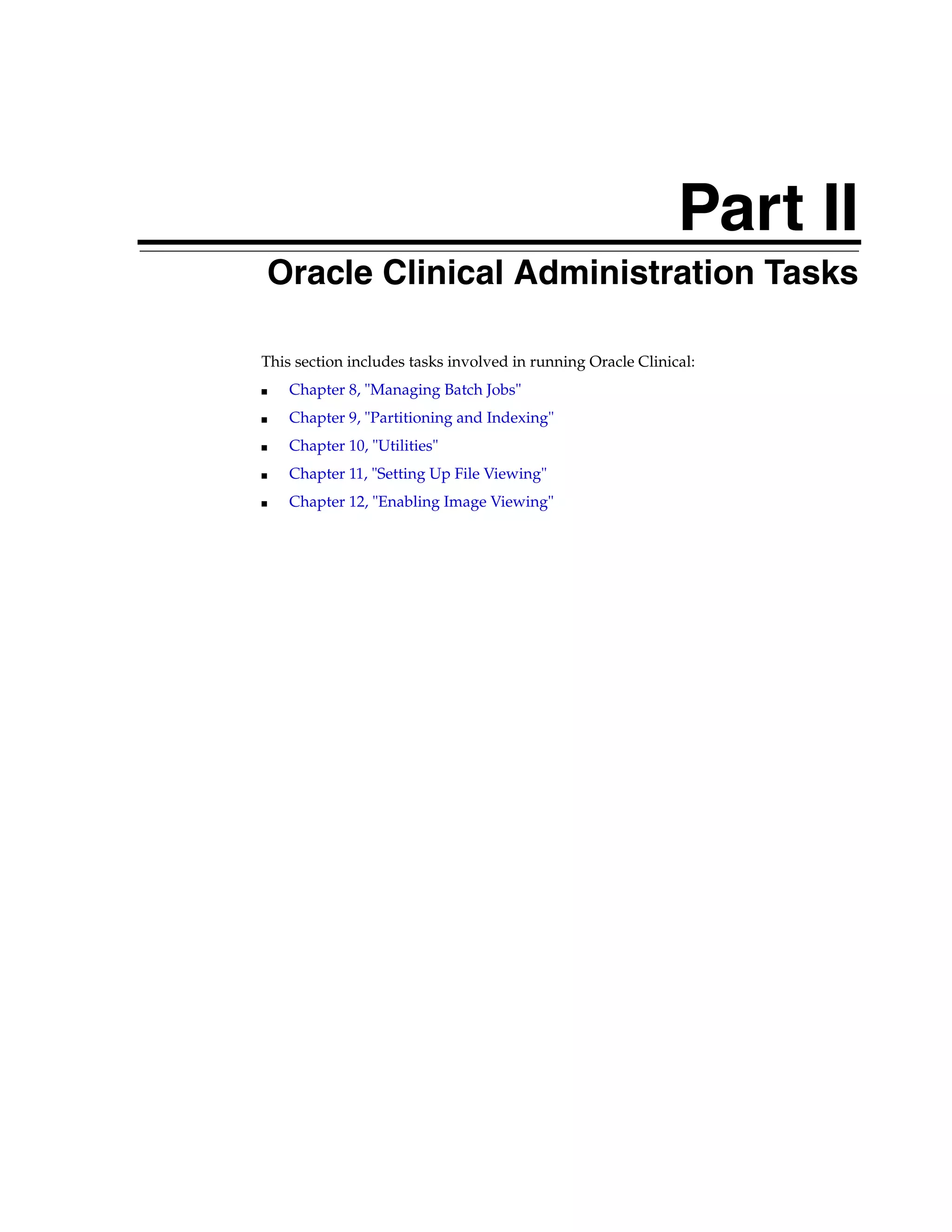 Part II
Part II   Oracle Clinical Administration Tasks

      This section includes tasks involved in running Oracle Clinical:
      ■    Chapter 8, "Managing Batch Jobs"
      ■    Chapter 9, "Partitioning and Indexing"
      ■    Chapter 10, "Utilities"
      ■    Chapter 11, "Setting Up File Viewing"
      ■    Chapter 12, "Enabling Image Viewing"
 