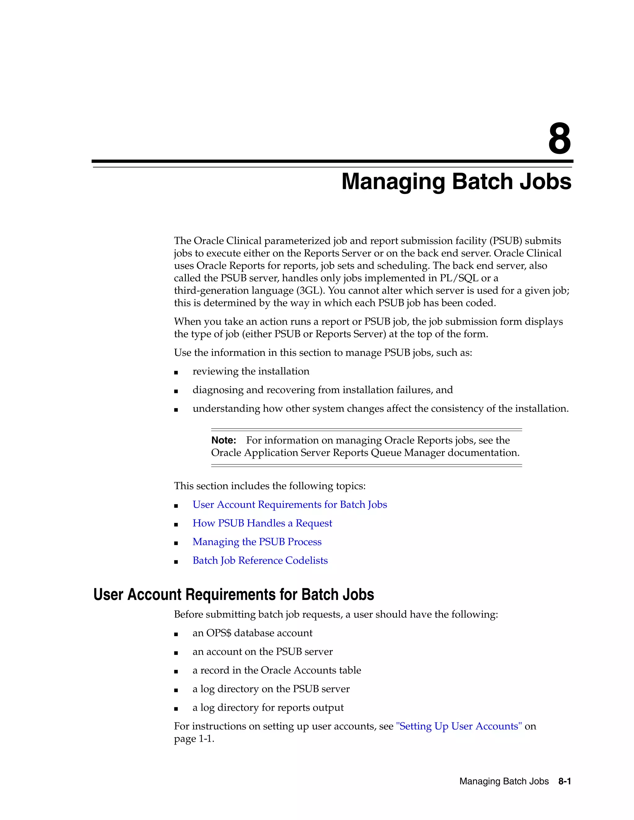 8
                                               8Managing Batch Jobs

           The Oracle Clinical parameterized job and report submission facility (PSUB) submits
           jobs to execute either on the Reports Server or on the back end server. Oracle Clinical
           uses Oracle Reports for reports, job sets and scheduling. The back end server, also
           called the PSUB server, handles only jobs implemented in PL/SQL or a
           third-generation language (3GL). You cannot alter which server is used for a given job;
           this is determined by the way in which each PSUB job has been coded.
           When you take an action runs a report or PSUB job, the job submission form displays
           the type of job (either PSUB or Reports Server) at the top of the form.
           Use the information in this section to manage PSUB jobs, such as:
           ■   reviewing the installation
           ■   diagnosing and recovering from installation failures, and
           ■   understanding how other system changes affect the consistency of the installation.


                   Note:  For information on managing Oracle Reports jobs, see the
                   Oracle Application Server Reports Queue Manager documentation.


           This section includes the following topics:
           ■   User Account Requirements for Batch Jobs
           ■   How PSUB Handles a Request
           ■   Managing the PSUB Process
           ■   Batch Job Reference Codelists


User Account Requirements for Batch Jobs
           Before submitting batch job requests, a user should have the following:
           ■   an OPS$ database account
           ■   an account on the PSUB server
           ■   a record in the Oracle Accounts table
           ■   a log directory on the PSUB server
           ■   a log directory for reports output
           For instructions on setting up user accounts, see "Setting Up User Accounts" on
           page 1-1.



                                                                           Managing Batch Jobs   8-1
 