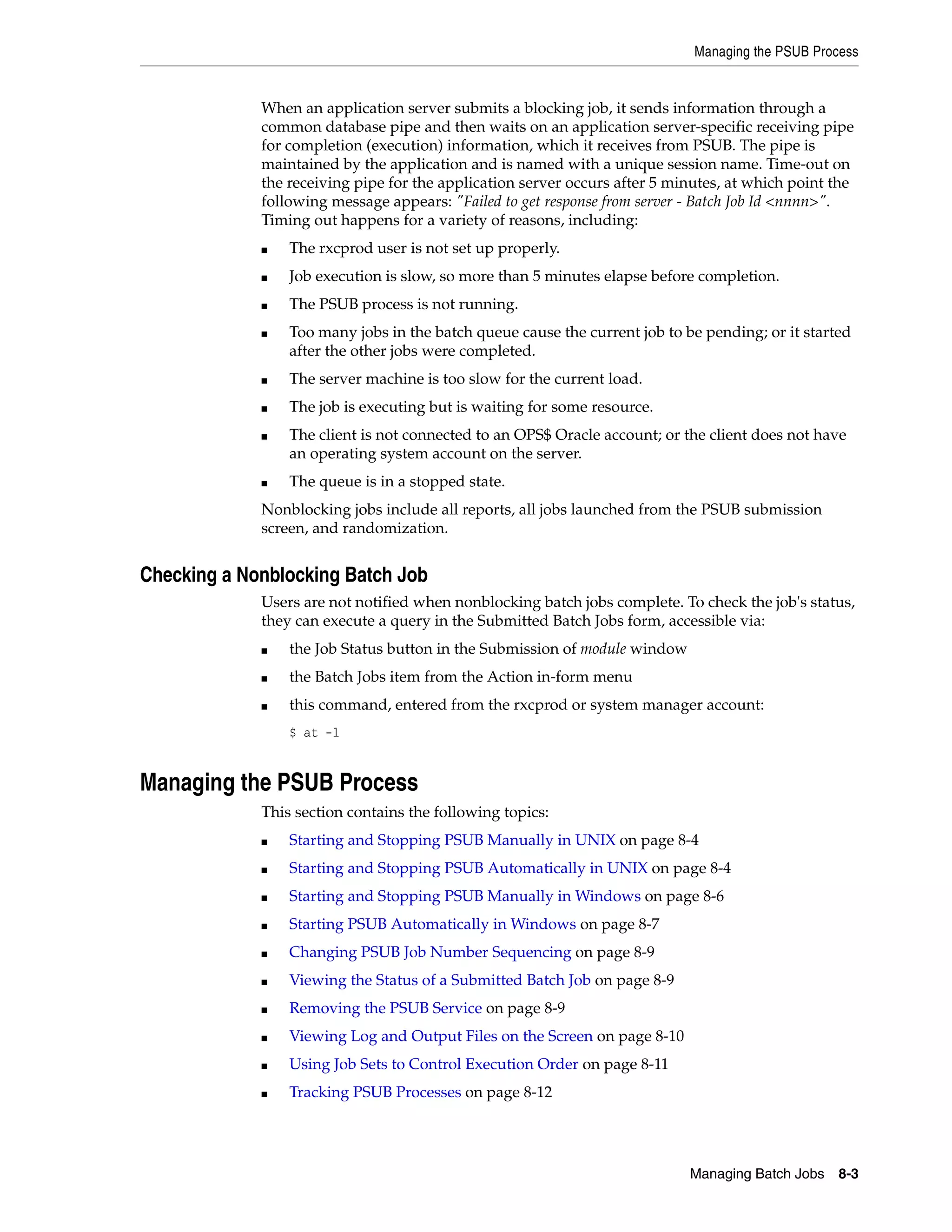 Managing the PSUB Process


             When an application server submits a blocking job, it sends information through a
             common database pipe and then waits on an application server-specific receiving pipe
             for completion (execution) information, which it receives from PSUB. The pipe is
             maintained by the application and is named with a unique session name. Time-out on
             the receiving pipe for the application server occurs after 5 minutes, at which point the
             following message appears: "Failed to get response from server - Batch Job Id <nnnn>".
             Timing out happens for a variety of reasons, including:
             ■   The rxcprod user is not set up properly.
             ■   Job execution is slow, so more than 5 minutes elapse before completion.
             ■   The PSUB process is not running.
             ■   Too many jobs in the batch queue cause the current job to be pending; or it started
                 after the other jobs were completed.
             ■   The server machine is too slow for the current load.
             ■   The job is executing but is waiting for some resource.
             ■   The client is not connected to an OPS$ Oracle account; or the client does not have
                 an operating system account on the server.
             ■   The queue is in a stopped state.
             Nonblocking jobs include all reports, all jobs launched from the PSUB submission
             screen, and randomization.


Checking a Nonblocking Batch Job
             Users are not notified when nonblocking batch jobs complete. To check the job's status,
             they can execute a query in the Submitted Batch Jobs form, accessible via:
             ■   the Job Status button in the Submission of module window
             ■   the Batch Jobs item from the Action in-form menu
             ■   this command, entered from the rxcprod or system manager account:
                 $ at -l


Managing the PSUB Process
             This section contains the following topics:
             ■   Starting and Stopping PSUB Manually in UNIX on page 8-4
             ■   Starting and Stopping PSUB Automatically in UNIX on page 8-4
             ■   Starting and Stopping PSUB Manually in Windows on page 8-6
             ■   Starting PSUB Automatically in Windows on page 8-7
             ■   Changing PSUB Job Number Sequencing on page 8-9
             ■   Viewing the Status of a Submitted Batch Job on page 8-9
             ■   Removing the PSUB Service on page 8-9
             ■   Viewing Log and Output Files on the Screen on page 8-10
             ■   Using Job Sets to Control Execution Order on page 8-11
             ■   Tracking PSUB Processes on page 8-12




                                                                            Managing Batch Jobs   8-3
 
