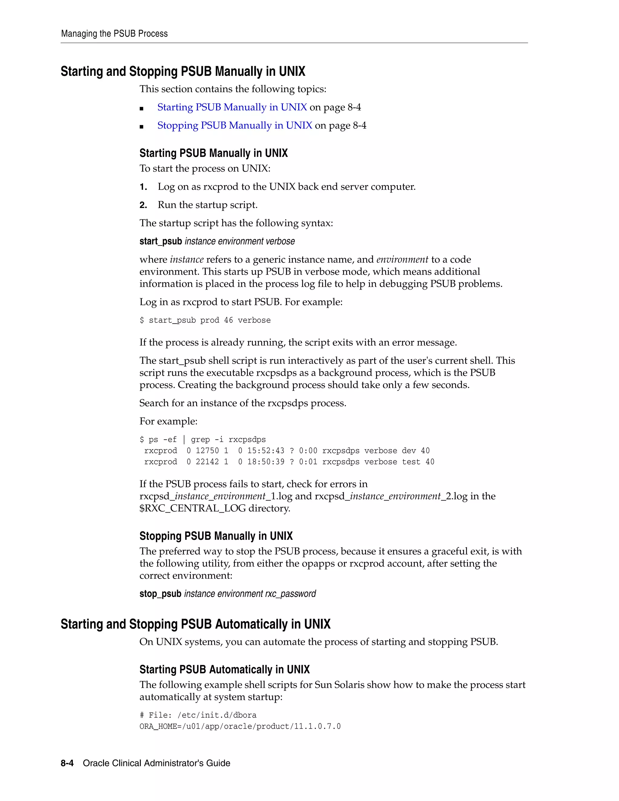 Managing the PSUB Process



Starting and Stopping PSUB Manually in UNIX
                   This section contains the following topics:
                   ■    Starting PSUB Manually in UNIX on page 8-4
                   ■    Stopping PSUB Manually in UNIX on page 8-4

                   Starting PSUB Manually in UNIX
                   To start the process on UNIX:
                   1.   Log on as rxcprod to the UNIX back end server computer.
                   2.   Run the startup script.
                   The startup script has the following syntax:
                   start_psub instance environment verbose
                   where instance refers to a generic instance name, and environment to a code
                   environment. This starts up PSUB in verbose mode, which means additional
                   information is placed in the process log file to help in debugging PSUB problems.
                   Log in as rxcprod to start PSUB. For example:
                   $ start_psub prod 46 verbose

                   If the process is already running, the script exits with an error message.
                   The start_psub shell script is run interactively as part of the user's current shell. This
                   script runs the executable rxcpsdps as a background process, which is the PSUB
                   process. Creating the background process should take only a few seconds.
                   Search for an instance of the rxcpsdps process.
                   For example:
                   $ ps -ef | grep -i rxcpsdps
                    rxcprod 0 12750 1 0 15:52:43 ? 0:00 rxcpsdps verbose dev 40
                    rxcprod 0 22142 1 0 18:50:39 ? 0:01 rxcpsdps verbose test 40

                   If the PSUB process fails to start, check for errors in
                   rxcpsd_instance_environment_1.log and rxcpsd_instance_environment_2.log in the
                   $RXC_CENTRAL_LOG directory.

                   Stopping PSUB Manually in UNIX
                   The preferred way to stop the PSUB process, because it ensures a graceful exit, is with
                   the following utility, from either the opapps or rxcprod account, after setting the
                   correct environment:
                   stop_psub instance environment rxc_password


Starting and Stopping PSUB Automatically in UNIX
                   On UNIX systems, you can automate the process of starting and stopping PSUB.

                   Starting PSUB Automatically in UNIX
                   The following example shell scripts for Sun Solaris show how to make the process start
                   automatically at system startup:
                   # File: /etc/init.d/dbora
                   ORA_HOME=/u01/app/oracle/product/11.1.0.7.0



8-4 Oracle Clinical Administrator's Guide
 