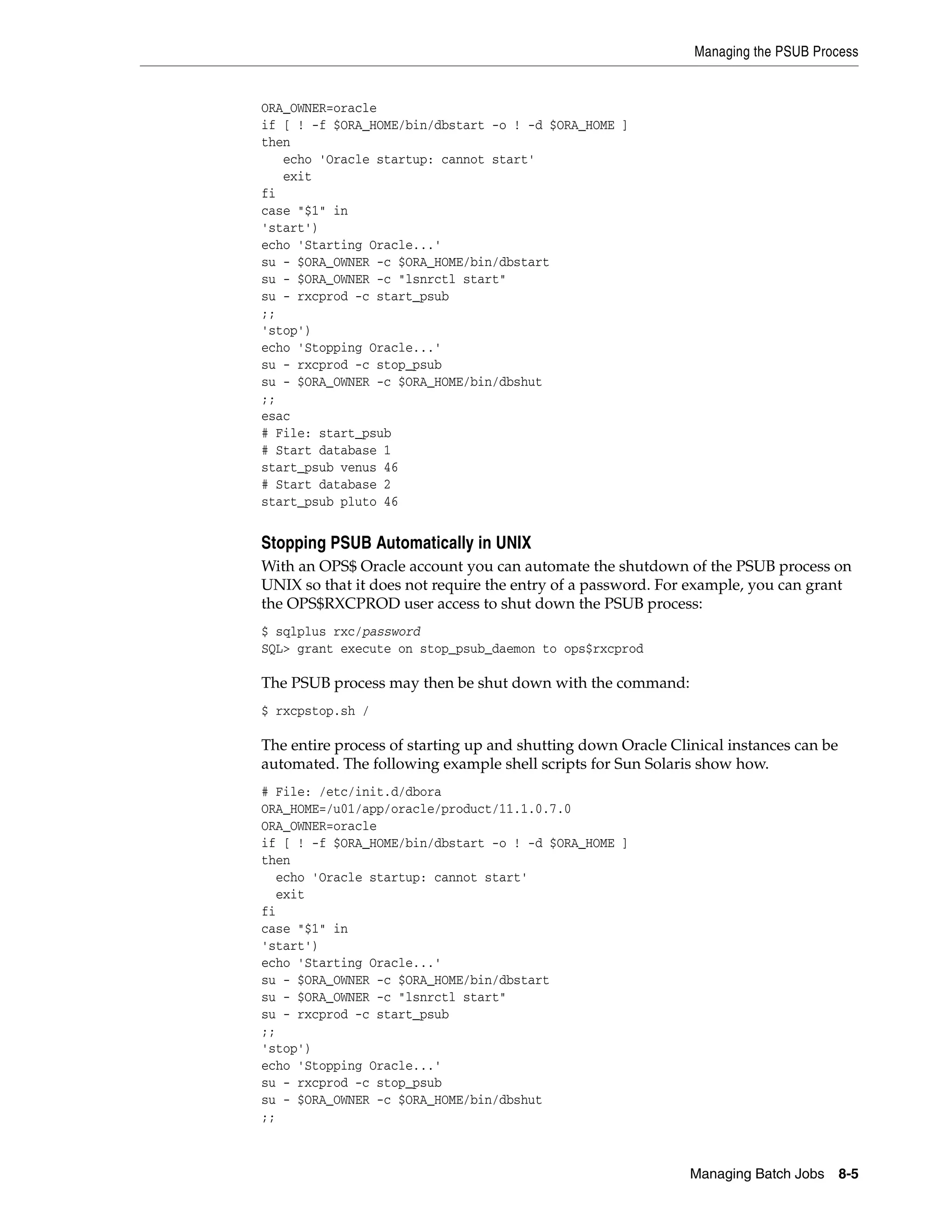 Managing the PSUB Process


ORA_OWNER=oracle
if [ ! -f $ORA_HOME/bin/dbstart -o ! -d $ORA_HOME ]
then
   echo 'Oracle startup: cannot start'
   exit
fi
case "$1" in
'start')
echo 'Starting Oracle...'
su - $ORA_OWNER -c $ORA_HOME/bin/dbstart
su - $ORA_OWNER -c "lsnrctl start"
su - rxcprod -c start_psub
;;
'stop')
echo 'Stopping Oracle...'
su - rxcprod -c stop_psub
su - $ORA_OWNER -c $ORA_HOME/bin/dbshut
;;
esac
# File: start_psub
# Start database 1
start_psub venus 46
# Start database 2
start_psub pluto 46


Stopping PSUB Automatically in UNIX
With an OPS$ Oracle account you can automate the shutdown of the PSUB process on
UNIX so that it does not require the entry of a password. For example, you can grant
the OPS$RXCPROD user access to shut down the PSUB process:
$ sqlplus rxc/password
SQL> grant execute on stop_psub_daemon to ops$rxcprod

The PSUB process may then be shut down with the command:
$ rxcpstop.sh /

The entire process of starting up and shutting down Oracle Clinical instances can be
automated. The following example shell scripts for Sun Solaris show how.
# File: /etc/init.d/dbora
ORA_HOME=/u01/app/oracle/product/11.1.0.7.0
ORA_OWNER=oracle
if [ ! -f $ORA_HOME/bin/dbstart -o ! -d $ORA_HOME ]
then
  echo 'Oracle startup: cannot start'
  exit
fi
case "$1" in
'start')
echo 'Starting Oracle...'
su - $ORA_OWNER -c $ORA_HOME/bin/dbstart
su - $ORA_OWNER -c "lsnrctl start"
su - rxcprod -c start_psub
;;
'stop')
echo 'Stopping Oracle...'
su - rxcprod -c stop_psub
su - $ORA_OWNER -c $ORA_HOME/bin/dbshut
;;



                                                              Managing Batch Jobs      8-5
 
