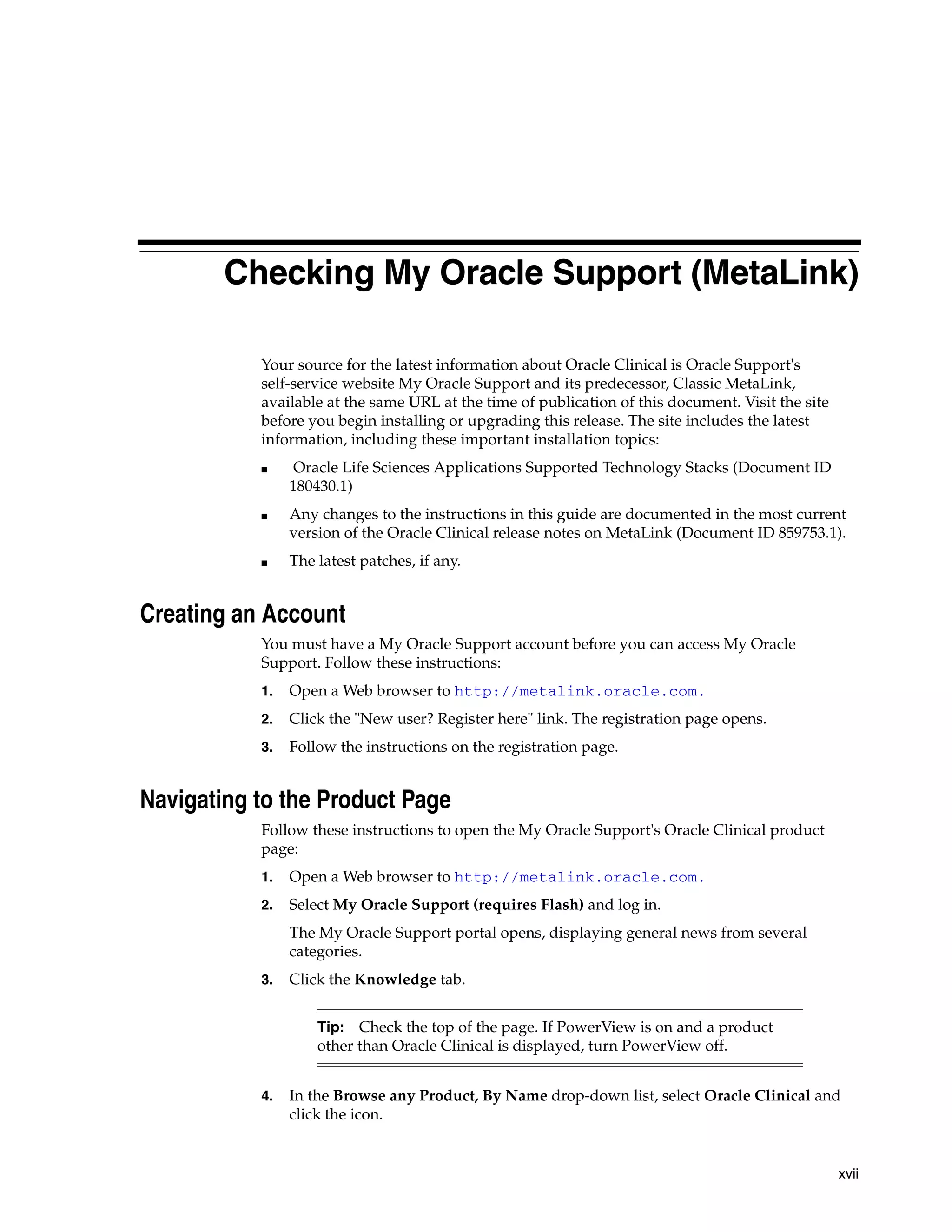 Checking My Oracle Support (MetaLink)

           Your source for the latest information about Oracle Clinical is Oracle Support's
           self-service website My Oracle Support and its predecessor, Classic MetaLink,
           available at the same URL at the time of publication of this document. Visit the site
           before you begin installing or upgrading this release. The site includes the latest
           information, including these important installation topics:
           ■     Oracle Life Sciences Applications Supported Technology Stacks (Document ID
                180430.1)
           ■    Any changes to the instructions in this guide are documented in the most current
                version of the Oracle Clinical release notes on MetaLink (Document ID 859753.1).
           ■    The latest patches, if any.


Creating an Account
           You must have a My Oracle Support account before you can access My Oracle
           Support. Follow these instructions:
           1.   Open a Web browser to http://metalink.oracle.com.
           2.   Click the "New user? Register here" link. The registration page opens.
           3.   Follow the instructions on the registration page.


Navigating to the Product Page
           Follow these instructions to open the My Oracle Support's Oracle Clinical product
           page:
           1.   Open a Web browser to http://metalink.oracle.com.
           2.   Select My Oracle Support (requires Flash) and log in.
                The My Oracle Support portal opens, displaying general news from several
                categories.
           3.   Click the Knowledge tab.


                    Tip: Check the top of the page. If PowerView is on and a product
                    other than Oracle Clinical is displayed, turn PowerView off.


           4.   In the Browse any Product, By Name drop-down list, select Oracle Clinical and
                click the icon.


                                                                                                   xvii
 
