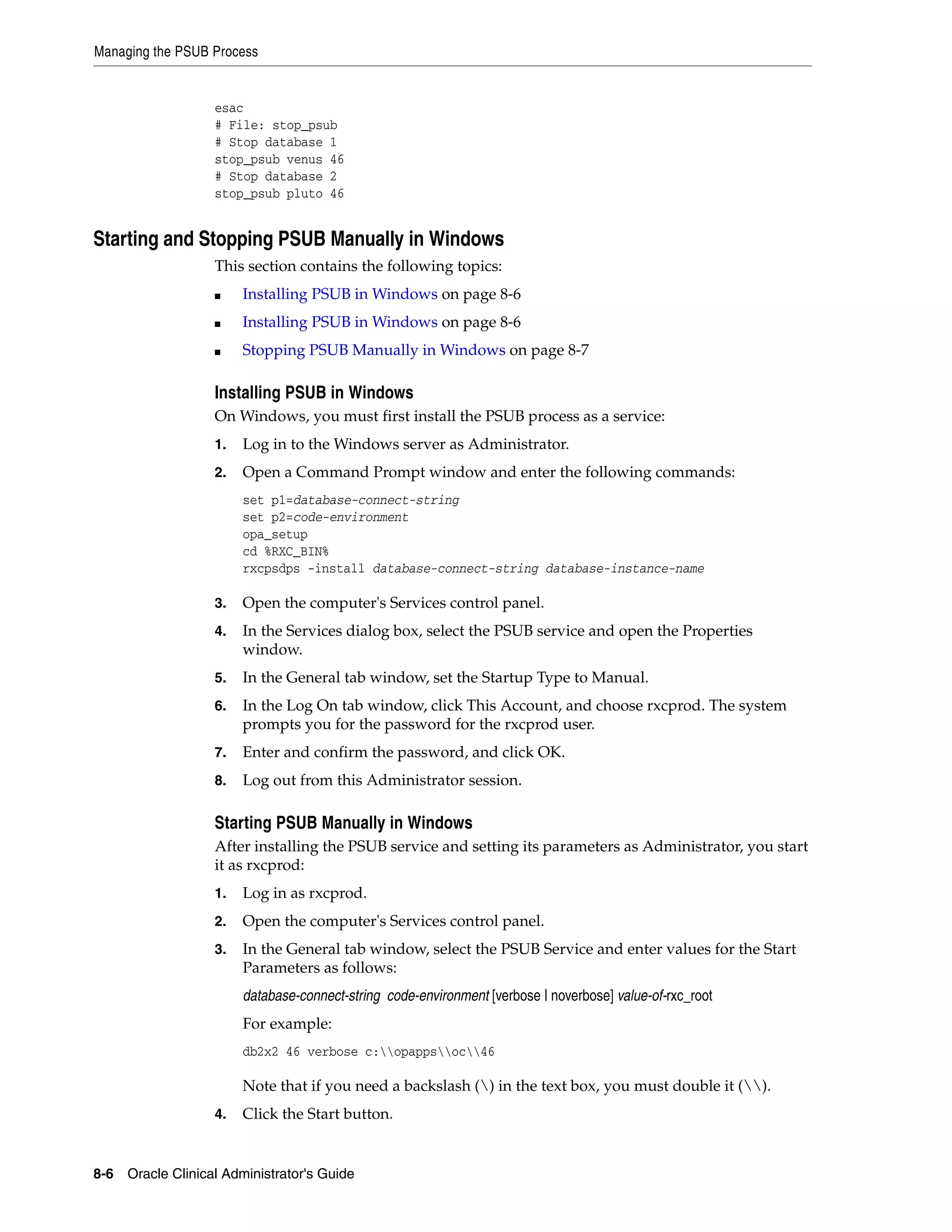 Managing the PSUB Process


                   esac
                   # File: stop_psub
                   # Stop database 1
                   stop_psub venus 46
                   # Stop database 2
                   stop_psub pluto 46


Starting and Stopping PSUB Manually in Windows
                   This section contains the following topics:
                   ■    Installing PSUB in Windows on page 8-6
                   ■    Installing PSUB in Windows on page 8-6
                   ■    Stopping PSUB Manually in Windows on page 8-7

                   Installing PSUB in Windows
                   On Windows, you must first install the PSUB process as a service:
                   1.   Log in to the Windows server as Administrator.
                   2.   Open a Command Prompt window and enter the following commands:
                        set p1=database-connect-string
                        set p2=code-environment
                        opa_setup
                        cd %RXC_BIN%
                        rxcpsdps -install database-connect-string database-instance-name

                   3.   Open the computer's Services control panel.
                   4.   In the Services dialog box, select the PSUB service and open the Properties
                        window.
                   5.   In the General tab window, set the Startup Type to Manual.
                   6.   In the Log On tab window, click This Account, and choose rxcprod. The system
                        prompts you for the password for the rxcprod user.
                   7.   Enter and confirm the password, and click OK.
                   8.   Log out from this Administrator session.

                   Starting PSUB Manually in Windows
                   After installing the PSUB service and setting its parameters as Administrator, you start
                   it as rxcprod:
                   1.   Log in as rxcprod.
                   2.   Open the computer's Services control panel.
                   3.   In the General tab window, select the PSUB Service and enter values for the Start
                        Parameters as follows:
                        database-connect-string code-environment [verbose | noverbose] value-of-rxc_root
                        For example:
                        db2x2 46 verbose c:opappsoc46

                        Note that if you need a backslash () in the text box, you must double it ().
                   4.   Click the Start button.


8-6 Oracle Clinical Administrator's Guide
 