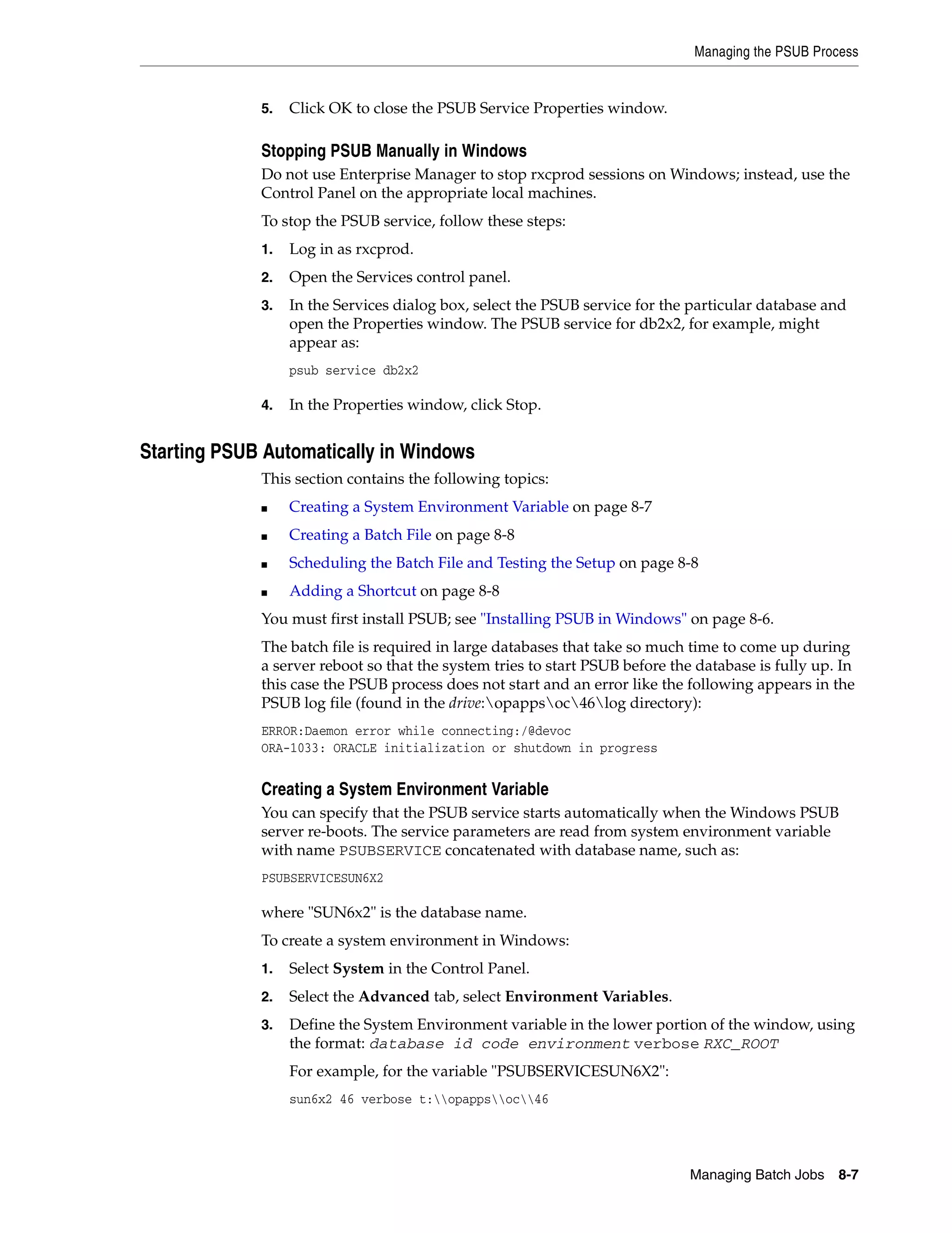 Managing the PSUB Process


             5.   Click OK to close the PSUB Service Properties window.

             Stopping PSUB Manually in Windows
             Do not use Enterprise Manager to stop rxcprod sessions on Windows; instead, use the
             Control Panel on the appropriate local machines.
             To stop the PSUB service, follow these steps:
             1.   Log in as rxcprod.
             2.   Open the Services control panel.
             3.   In the Services dialog box, select the PSUB service for the particular database and
                  open the Properties window. The PSUB service for db2x2, for example, might
                  appear as:
                  psub service db2x2

             4.   In the Properties window, click Stop.


Starting PSUB Automatically in Windows
             This section contains the following topics:
             ■    Creating a System Environment Variable on page 8-7
             ■    Creating a Batch File on page 8-8
             ■    Scheduling the Batch File and Testing the Setup on page 8-8
             ■    Adding a Shortcut on page 8-8
             You must first install PSUB; see "Installing PSUB in Windows" on page 8-6.
             The batch file is required in large databases that take so much time to come up during
             a server reboot so that the system tries to start PSUB before the database is fully up. In
             this case the PSUB process does not start and an error like the following appears in the
             PSUB log file (found in the drive:opappsoc46log directory):
             ERROR:Daemon error while connecting:/@devoc
             ORA-1033: ORACLE initialization or shutdown in progress


             Creating a System Environment Variable
             You can specify that the PSUB service starts automatically when the Windows PSUB
             server re-boots. The service parameters are read from system environment variable
             with name PSUBSERVICE concatenated with database name, such as:
             PSUBSERVICESUN6X2

             where "SUN6x2" is the database name.
             To create a system environment in Windows:
             1.   Select System in the Control Panel.
             2.   Select the Advanced tab, select Environment Variables.
             3.   Define the System Environment variable in the lower portion of the window, using
                  the format: database id code environment verbose RXC_ROOT
                  For example, for the variable "PSUBSERVICESUN6X2":
                  sun6x2 46 verbose t:opappsoc46




                                                                              Managing Batch Jobs   8-7
 